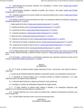 Constituicao-Compilado                                                http://www.planalto.gov.br/ccivil_03/constituicao/constituicaocompilado.htm


               X - democratização dos processos decisórios com participação e controle social; Incluído pela Emenda
         Constitucional nº 71, de 2012

               XI - descentralização articulada e pactuada da gestão, dos recursos e das ações; Incluído pela Emenda
         Constitucional nº 71, de 2012

               XII - ampliação progressiva dos recursos contidos nos orçamentos públicos para a cultura. Incluído pela Emenda
         Constitucional nº 71, de 2012

              § 2º Constitui a estrutura do Sistema Nacional de Cultura, nas respectivas esferas da Federação: Incluído pela
         Emenda Constitucional nº 71, de 2012

               I - órgãos gestores da cultura; Incluído pela Emenda Constitucional nº 71, de 2012

               II - conselhos de política cultural; Incluído pela Emenda Constitucional nº 71, de 2012

               III - conferências de cultura; Incluído pela Emenda Constitucional nº 71, de 2012

               IV - comissões intergestores; Incluído pela Emenda Constitucional nº 71, de 2012

               V - planos de cultura; Incluído pela Emenda Constitucional nº 71, de 2012

               VI - sistemas de financiamento à cultura; Incluído pela Emenda Constitucional nº 71, de 2012

               VII - sistemas de informações e indicadores culturais; Incluído pela Emenda Constitucional nº 71, de 2012

               VIII - programas de formação na área da cultura; e Incluído pela Emenda Constitucional nº 71, de 2012

               IX - sistemas setoriais de cultura. Incluído pela Emenda Constitucional nº 71, de 2012

              § 3º Lei federal disporá sobre a regulamentação do Sistema Nacional de Cultura, bem como de sua articulação
         com os demais sistemas nacionais ou políticas setoriais de governo. Incluído pela Emenda Constitucional nº 71, de
         2012

                § 4º Os Estados, o Distrito Federal e os Municípios organizarão seus respectivos sistemas de cultura em leis
         próprias. Incluído pela Emenda Constitucional nº 71, de 2012



                                                                 Seção III
                                                              DO DESPORTO

              Art. 217. É dever do Estado fomentar práticas desportivas formais e não-formais, como direito de cada um,
         observados:

               I - a autonomia das entidades desportivas dirigentes e associações, quanto a sua organização e funcionamento;

              II - a destinação de recursos públicos para a promoção prioritária do desporto educacional e, em casos
         específicos, para a do desporto de alto rendimento;

               III - o tratamento diferenciado para o desporto profissional e o não- profissional;

               IV - a proteção e o incentivo às manifestações desportivas de criação nacional.

              § 1º - O Poder Judiciário só admitirá ações relativas à disciplina e às competições desportivas após
         esgotarem-se as instâncias da justiça desportiva, regulada em lei.

               § 2º - A justiça desportiva terá o prazo máximo de sessenta dias, contados da instauração do processo, para
         proferir decisão final.

               § 3º - O Poder Público incentivará o lazer, como forma de promoção social.

                                                             CAPÍTULO IV
                                                       DA CIÊNCIA E TECNOLOGIA



101 de 138                                                                                                                     15/02/2013 16:49
 