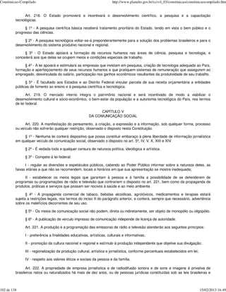 Constituicao-Compilado                                                  http://www.planalto.gov.br/ccivil_03/constituicao/constituicaocompilado.htm


               Art. 218. O Estado promoverá e incentivará o desenvolvimento científico, a pesquisa e a capacitação
         tecnológicas.

               § 1º - A pesquisa científica básica receberá tratamento prioritário do Estado, tendo em vista o bem público e o
         progresso das ciências.

              § 2º - A pesquisa tecnológica voltar-se-á preponderantemente para a solução dos problemas brasileiros e para o
         desenvolvimento do sistema produtivo nacional e regional.

              § 3º - O Estado apoiará a formação de recursos humanos nas áreas de ciência, pesquisa e tecnologia, e
         concederá aos que delas se ocupem meios e condições especiais de trabalho.

              § 4º - A lei apoiará e estimulará as empresas que invistam em pesquisa, criação de tecnologia adequada ao País,
         formação e aperfeiçoamento de seus recursos humanos e que pratiquem sistemas de remuneração que assegurem ao
         empregado, desvinculada do salário, participação nos ganhos econômicos resultantes da produtividade de seu trabalho.

               § 5º - É facultado aos Estados e ao Distrito Federal vincular parcela de sua receita orçamentária a entidades
         públicas de fomento ao ensino e à pesquisa científica e tecnológica.

                Art. 219. O mercado interno integra o patrimônio nacional e será incentivado de modo a viabilizar o
         desenvolvimento cultural e sócio-econômico, o bem-estar da população e a autonomia tecnológica do País, nos termos
         de lei federal.

                                                              CAPÍTULO V
                                                        DA COMUNICAÇÃO SOCIAL

               Art. 220. A manifestação do pensamento, a criação, a expressão e a informação, sob qualquer forma, processo
         ou veículo não sofrerão qualquer restrição, observado o disposto nesta Constituição.

              § 1º - Nenhuma lei conterá dispositivo que possa constituir embaraço à plena liberdade de informação jornalística
         em qualquer veículo de comunicação social, observado o disposto no art. 5º, IV, V, X, XIII e XIV.

               § 2º - É vedada toda e qualquer censura de natureza política, ideológica e artística.

               § 3º - Compete à lei federal:

               I - regular as diversões e espetáculos públicos, cabendo ao Poder Público informar sobre a natureza deles, as
         faixas etárias a que não se recomendem, locais e horários em que sua apresentação se mostre inadequada;

               II - estabelecer os meios legais que garantam à pessoa e à família a possibilidade de se defenderem de
         programas ou programações de rádio e televisão que contrariem o disposto no art. 221, bem como da propaganda de
         produtos, práticas e serviços que possam ser nocivos à saúde e ao meio ambiente.

                § 4º - A propaganda comercial de tabaco, bebidas alcoólicas, agrotóxicos, medicamentos e terapias estará
         sujeita a restrições legais, nos termos do inciso II do parágrafo anterior, e conterá, sempre que necessário, advertência
         sobre os malefícios decorrentes de seu uso.

               § 5º - Os meios de comunicação social não podem, direta ou indiretamente, ser objeto de monopólio ou oligopólio.

               § 6º - A publicação de veículo impresso de comunicação independe de licença de autoridade.

               Art. 221. A produção e a programação das emissoras de rádio e televisão atenderão aos seguintes princípios:

               I - preferência a finalidades educativas, artísticas, culturais e informativas;

               II - promoção da cultura nacional e regional e estímulo à produção independente que objetive sua divulgação;

               III - regionalização da produção cultural, artística e jornalística, conforme percentuais estabelecidos em lei;

               IV - respeito aos valores éticos e sociais da pessoa e da família.

                Art. 222. A propriedade de empresa jornalística e de radiodifusão sonora e de sons e imagens é privativa de
         brasileiros natos ou naturalizados há mais de dez anos, ou de pessoas jurídicas constituídas sob as leis brasileiras e



102 de 138                                                                                                                       15/02/2013 16:49
 