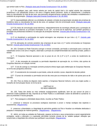 Constituicao-Compilado                                              http://www.planalto.gov.br/ccivil_03/constituicao/constituicaocompilado.htm


         que tenham sede no País. (Redação dada pela Emenda Constitucional nº 36, de 2002)

                § 1º Em qualquer caso, pelo menos setenta por cento do capital total e do capital votante das empresas
         jornalísticas e de radiodifusão sonora e de sons e imagens deverá pertencer, direta ou indiretamente, a brasileiros
         natos ou naturalizados há mais de dez anos, que exercerão obrigatoriamente a gestão das atividades e estabelecerão o
         conteúdo da programação. (Redação dada pela Emenda Constitucional nº 36, de 2002)

                § 2º A responsabilidade editorial e as atividades de seleção e direção da programação veiculada são privativas de
         brasileiros natos ou naturalizados há mais de dez anos, em qualquer meio de comunicação social. (Redação dada pela
         Emenda Constitucional nº 36, de 2002)

                § 3º Os meios de comunicação social eletrônica, independentemente da tecnologia utilizada para a prestação do
         serviço, deverão observar os princípios enunciados no art. 221, na forma de lei específica, que também garantirá a
         prioridade de profissionais brasileiros na execução de produções nacionais. (Incluído pela Emenda Constitucional nº 36,
         de 2002)

             § 4º Lei disciplinará a participação de capital estrangeiro nas empresas de que trata o § 1º. (Incluído pela
         Emenda Constitucional nº 36, de 2002)

              § 5º As alterações de controle societário das empresas de que trata o § 1º serão comunicadas ao Congresso
         Nacional. (Incluído pela Emenda Constitucional nº 36, de 2002)

               Art. 223. Compete ao Poder Executivo outorgar e renovar concessão, permissão e autorização para o serviço de
         radiodifusão sonora e de sons e imagens, observado o princípio da complementaridade dos sistemas privado, público e
         estatal.

              § 1º - O Congresso Nacional apreciará o ato no prazo do art. 64, § 2º e § 4º, a contar do recebimento da
         mensagem.

              § 2º - A não renovação da concessão ou permissão dependerá de aprovação de, no mínimo, dois quintos do
         Congresso Nacional, em votação nominal.

               § 3º - O ato de outorga ou renovação somente produzirá efeitos legais após deliberação do Congresso Nacional,
         na forma dos parágrafos anteriores.

               § 4º - O cancelamento da concessão ou permissão, antes de vencido o prazo, depende de decisão judicial.

                § 5º - O prazo da concessão ou permissão será de dez anos para as emissoras de rádio e de quinze para as de
         televisão.

              Art. 224. Para os efeitos do disposto neste capítulo, o Congresso Nacional instituirá, como seu órgão auxiliar, o
         Conselho de Comunicação Social, na forma da lei.

                                                            CAPÍTULO VI
                                                         DO MEIO AMBIENTE

               Art. 225. Todos têm direito ao meio ambiente ecologicamente equilibrado, bem de uso comum do povo e
         essencial à sadia qualidade de vida, impondo-se ao Poder Público e à coletividade o dever de defendê-lo e preservá- lo
         para as presentes e futuras gerações.

               § 1º - Para assegurar a efetividade desse direito, incumbe ao Poder Público:

              I - preservar e restaurar os processos ecológicos essenciais e prover o manejo ecológico das espécies e
         ecossistemas; (Regulamento)

              II - preservar a diversidade e a integridade do patrimônio genético do País e fiscalizar as entidades dedicadas à
         pesquisa e manipulação de material genético; (Regulamento) (Regulamento)

               III - definir, em todas as unidades da Federação, espaços territoriais e seus componentes a serem especialmente
         protegidos, sendo a alteração e a supressão permitidas somente através de lei, vedada qualquer utilização que
         comprometa a integridade dos atributos que justifiquem sua proteção; (Regulamento)



103 de 138                                                                                                                   15/02/2013 16:49
 