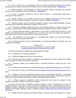 Constituicao-Compilado                                                  http://www.planalto.gov.br/ccivil_03/constituicao/constituicaocompilado.htm


              IV - exigir, na forma da lei, para instalação de obra ou atividade potencialmente causadora de significativa
         degradação do meio ambiente, estudo prévio de impacto ambiental, a que se dará publicidade; (Regulamento)

               V - controlar a produção, a comercialização e o emprego de técnicas, métodos e substâncias que comportem
         risco para a vida, a qualidade de vida e o meio ambiente; (Regulamento)

              VI - promover a educação ambiental em todos os níveis de ensino e a conscientização pública para a
         preservação do meio ambiente;

               VII - proteger a fauna e a flora, vedadas, na forma da lei, as práticas que coloquem em risco sua função
         ecológica, provoquem a extinção de espécies ou submetam os animais a crueldade. (Regulamento)

              § 2º - Aquele que explorar recursos minerais fica obrigado a recuperar o meio ambiente degradado, de acordo
         com solução técnica exigida pelo órgão público competente, na forma da lei.

                § 3º - As condutas e atividades consideradas lesivas ao meio ambiente sujeitarão os infratores, pessoas físicas
         ou jurídicas, a sanções penais e administrativas, independentemente da obrigação de reparar os danos causados.

              § 4º - A Floresta Amazônica brasileira, a Mata Atlântica, a Serra do Mar, o Pantanal Mato-Grossense e a Zona
         Costeira são patrimônio nacional, e sua utilização far-se-á, na forma da lei, dentro de condições que assegurem a
         preservação do meio ambiente, inclusive quanto ao uso dos recursos naturais.

              § 5º - São indisponíveis as terras devolutas ou arrecadadas pelos Estados, por ações discriminatórias,
         necessárias à proteção dos ecossistemas naturais.

              § 6º - As usinas que operem com reator nuclear deverão ter sua localização definida em lei federal, sem o que
         não poderão ser instaladas.

                                                               CAPÍTULO VII
                                        Da Família, da Criança, do Adolescente, do Jovem e do Idoso
                                         (Redação dada Pela Emenda Constitucional nº 65, de 2010)

                 Art. 226. A família, base da sociedade, tem especial proteção do Estado.

                 § 1º - O casamento é civil e gratuita a celebração.

                 § 2º - O casamento religioso tem efeito civil, nos termos da lei.

                § 3º - Para efeito da proteção do Estado, é reconhecida a união estável entre o homem e a mulher como entidade
         familiar, devendo a lei facilitar sua conversão em casamento.

              § 4º - Entende-se, também, como entidade familiar a comunidade formada por qualquer dos pais e seus
         descendentes.

                 § 5º - Os direitos e deveres referentes à sociedade conjugal são exercidos igualmente pelo homem e pela mulher.

                 § 6º O casamento civil pode ser dissolvido pelo divórcio. (Redação dada Pela Emenda Constitucional nº 66, de
         2010)

                § 7º - Fundado nos princípios da dignidade da pessoa humana e da paternidade responsável, o planejamento
         familiar é livre decisão do casal, competindo ao Estado propiciar recursos educacionais e científicos para o exercício
         desse direito, vedada qualquer forma coercitiva por parte de instituições oficiais ou privadas.

             § 8º - O Estado assegurará a assistência à família na pessoa de cada um dos que a integram, criando
         mecanismos para coibir a violência no âmbito de suas relações.

               Art. 227. É dever da família, da sociedade e do Estado assegurar à criança, ao adolescente e ao jovem, com
         absoluta prioridade, o direito à vida, à saúde, à alimentação, à educação, ao lazer, à profissionalização, à cultura, à
         dignidade, ao respeito, à liberdade e à convivência familiar e comunitária, além de colocá-los a salvo de toda forma de
         negligência, discriminação, exploração, violência, crueldade e opressão. (Redação dada Pela Emenda Constitucional nº
         65, de 2010)

                 § 1º O Estado promoverá programas de assistência integral à saúde da criança, do adolescente e do jovem,


104 de 138                                                                                                                       15/02/2013 16:49
 