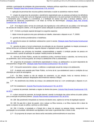 Constituicao-Compilado                                                      http://www.planalto.gov.br/ccivil_03/constituicao/constituicaocompilado.htm


         admitida a participação de entidades não governamentais, mediante políticas específicas e obedecendo aos seguintes
         preceitos: (Redação dada Pela Emenda Constitucional nº 65, de 2010)

                I - aplicação de percentual dos recursos públicos destinados à saúde na assistência materno-infantil;

                II - criação de programas de prevenção e atendimento especializado para as pessoas portadoras de deficiência
         física, sensorial ou mental, bem como de integração social do adolescente e do jovem portador de deficiência, mediante
         o treinamento para o trabalho e a convivência, e a facilitação do acesso aos bens e serviços coletivos, com a
         eliminação de obstáculos arquitetônicos e de todas as formas de discriminação. (Redação dada Pela Emenda
         Constitucional nº 65, de 2010)

               § 2º - A lei disporá sobre normas de construção dos logradouros e dos edifícios de uso público e de fabricação
         de veículos de transporte coletivo, a fim de garantir acesso adequado às pessoas portadoras de deficiência.

                § 3º - O direito a proteção especial abrangerá os seguintes aspectos:

                I - idade mínima de quatorze anos para admissão ao trabalho, observado o disposto no art. 7º, XXXIII;

                II - garantia de direitos previdenciários e trabalhistas;

               III - garantia de acesso do trabalhador adolescente e jovem à escola; (Redação dada Pela Emenda Constitucional
         nº 65, de 2010)

              IV - garantia de pleno e formal conhecimento da atribuição de ato infracional, igualdade na relação processual e
         defesa técnica por profissional habilitado, segundo dispuser a legislação tutelar específica;

              V - obediência aos princípios de brevidade, excepcionalidade e respeito à condição peculiar de pessoa em
         desenvolvimento, quando da aplicação de qualquer medida privativa da liberdade;

              VI - estímulo do Poder Público, através de assistência jurídica, incentivos fiscais e subsídios, nos termos da lei,
         ao acolhimento, sob a forma de guarda, de criança ou adolescente órfão ou abandonado;

               VII - programas de prevenção e atendimento especializado à criança, ao adolescente e ao jovem dependente de
         entorpecentes e drogas afins. (Redação dada Pela Emenda Constitucional nº 65, de 2010)

                § 4º - A lei punirá severamente o abuso, a violência e a exploração sexual da criança e do adolescente.

                § 5º - A adoção será assistida pelo Poder Público, na forma da lei, que estabelecerá casos e condições de sua
         efetivação por parte de estrangeiros.

                § 6º - Os filhos, havidos ou não da relação do casamento, ou por adoção, terão os mesmos direitos e
         qualificações, proibidas quaisquer designações discriminatórias relativas à filiação.

                § 7º - No atendimento dos direitos da criança e do adolescente levar-se- á em consideração o disposto no art.
         204.

                § 8º A lei estabelecerá: (Incluído Pela Emenda Constitucional nº 65, de 2010)

              I - o estatuto da juventude, destinado a regular os direitos dos jovens; (Incluído Pela Emenda Constitucional nº 65,
         de 2010)

               II - o plano nacional de juventude, de duração decenal, visando à articulação das várias esferas do poder público
         para a execução de políticas públicas. (Incluído Pela Emenda Constitucional nº 65, de 2010)

                Art. 228. São penalmente inimputáveis os menores de dezoito anos, sujeitos às normas da legislação especial.

               Art. 229. Os pais têm o dever de assistir, criar e educar os filhos menores, e os filhos maiores têm o dever de
         ajudar e amparar os pais na velhice, carência ou enfermidade.

                Art. 230. A família, a sociedade e o Estado têm o dever de amparar as pessoas idosas, assegurando sua
         participação na comunidade, defendendo sua dignidade e bem-estar e garantindo-lhes o direito à vida.

                § 1º - Os programas de amparo aos idosos serão executados preferencialmente em seus lares.



105 de 138                                                                                                                           15/02/2013 16:49
 