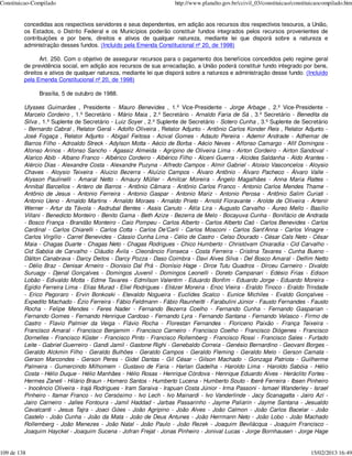 Constituicao-Compilado                                              http://www.planalto.gov.br/ccivil_03/constituicao/constituicaocompilado.htm


         concedidas aos respectivos servidores e seus dependentes, em adição aos recursos dos respectivos tesouros, a União,
         os Estados, o Distrito Federal e os Municípios poderão constituir fundos integrados pelos recursos provenientes de
         contribuições e por bens, direitos e ativos de qualquer natureza, mediante lei que disporá sobre a natureza e
         administração desses fundos. (Incluído pela Emenda Constitucional nº 20, de 1998)

                Art. 250. Com o objetivo de assegurar recursos para o pagamento dos benefícios concedidos pelo regime geral
         de previdência social, em adição aos recursos de sua arrecadação, a União poderá constituir fundo integrado por bens,
         direitos e ativos de qualquer natureza, mediante lei que disporá sobre a natureza e administração desse fundo. (Incluído
         pela Emenda Constitucional nº 20, de 1998)

               Brasília, 5 de outubro de 1988.

         Ulysses Guimarães , Presidente - Mauro Benevides , 1.º Vice-Presidente - Jorge Arbage , 2.º Vice-Presidente -
         Marcelo Cordeiro , 1.º Secretário - Mário Maia , 2.º Secretário - Arnaldo Faria de Sá , 3.º Secretário - Benedita da
         Silva , 1.º Suplente de Secretário - Luiz Soyer , 2.º Suplente de Secretário - Sotero Cunha , 3.º Suplente de Secretário
         - Bernardo Cabral , Relator Geral - Adolfo Oliveira , Relator Adjunto - Antônio Carlos Konder Reis , Relator Adjunto -
         José Fogaça , Relator Adjunto - Abigail Feitosa - Acival Gomes - Adauto Pereira - Ademir Andrade - Adhemar de
         Barros Filho - Adroaldo Streck - Adylson Motta - Aécio de Borba - Aécio Neves - Affonso Camargo - Afif Domingos -
         Afonso Arinos - Afonso Sancho - Agassiz Almeida - Agripino de Oliveira Lima - Airton Cordeiro - Airton Sandoval -
         Alarico Abib - Albano Franco - Albérico Cordeiro - Albérico Filho - Alceni Guerra - Alcides Saldanha - Aldo Arantes -
         Alércio Dias - Alexandre Costa - Alexandre Puzyna - Alfredo Campos - Almir Gabriel - Aloisio Vasconcelos - Aloysio
         Chaves - Aloysio Teixeira - Aluizio Bezerra - Aluízio Campos - Álvaro Antônio - Álvaro Pacheco - Álvaro Valle -
         Alysson Paulinelli - Amaral Netto - Amaury Müller - Amilcar Moreira - Ângelo Magalhães - Anna Maria Rattes -
         Annibal Barcellos - Antero de Barros - Antônio Câmara - Antônio Carlos Franco - Antonio Carlos Mendes Thame -
         Antônio de Jesus - Antonio Ferreira - Antonio Gaspar - Antonio Mariz - Antonio Perosa - Antônio Salim Curiati -
         Antonio Ueno - Arnaldo Martins - Arnaldo Moraes - Arnaldo Prieto - Arnold Fioravante - Arolde de Oliveira - Artenir
         Werner - Artur da Távola - Asdrubal Bentes - Assis Canuto - Átila Lira - Augusto Carvalho - Áureo Mello - Basílio
         Villani - Benedicto Monteiro - Benito Gama - Beth Azize - Bezerra de Melo - Bocayuva Cunha - Bonifácio de Andrada
         - Bosco França - Brandão Monteiro - Caio Pompeu - Carlos Alberto - Carlos Alberto Caó - Carlos Benevides - Carlos
         Cardinal - Carlos Chiarelli - Carlos Cotta - Carlos De’Carli - Carlos Mosconi - Carlos Sant’Anna - Carlos Vinagre -
         Carlos Virgílio - Carrel Benevides - Cássio Cunha Lima - Célio de Castro - Celso Dourado - César Cals Neto - César
         Maia - Chagas Duarte - Chagas Neto - Chagas Rodrigues - Chico Humberto - Christóvam Chiaradia - Cid Carvalho -
         Cid Sabóia de Carvalho - Cláudio Ávila - Cleonâncio Fonseca - Costa Ferreira - Cristina Tavares - Cunha Bueno -
         Dálton Canabrava - Darcy Deitos - Darcy Pozza - Daso Coimbra - Davi Alves Silva - Del Bosco Amaral - Delfim Netto
         - Délio Braz - Denisar Arneiro - Dionisio Dal Prá - Dionísio Hage - Dirce Tutu Quadros - Dirceu Carneiro - Divaldo
         Suruagy - Djenal Gonçalves - Domingos Juvenil - Domingos Leonelli - Doreto Campanari - Edésio Frias - Edison
         Lobão - Edivaldo Motta - Edme Tavares - Edmilson Valentim - Eduardo Bonfim - Eduardo Jorge - Eduardo Moreira -
         Egídio Ferreira Lima - Elias Murad - Eliel Rodrigues - Eliézer Moreira - Enoc Vieira - Eraldo Tinoco - Eraldo Trindade
         - Erico Pegoraro - Ervin Bonkoski - Etevaldo Nogueira - Euclides Scalco - Eunice Michiles - Evaldo Gonçalves -
         Expedito Machado - Ézio Ferreira - Fábio Feldmann - Fábio Raunheitti - Farabulini Júnior - Fausto Fernandes - Fausto
         Rocha - Felipe Mendes - Feres Nader - Fernando Bezerra Coelho - Fernando Cunha - Fernando Gasparian -
         Fernando Gomes - Fernando Henrique Cardoso - Fernando Lyra - Fernando Santana - Fernando Velasco - Firmo de
         Castro - Flavio Palmier da Veiga - Flávio Rocha - Florestan Fernandes - Floriceno Paixão - França Teixeira -
         Francisco Amaral - Francisco Benjamim - Francisco Carneiro - Francisco Coelho - Francisco Diógenes - Francisco
         Dornelles - Francisco Küster - Francisco Pinto - Francisco Rollemberg - Francisco Rossi - Francisco Sales - Furtado
         Leite - Gabriel Guerreiro - Gandi Jamil - Gastone Righi - Genebaldo Correia - Genésio Bernardino - Geovani Borges -
         Geraldo Alckmin Filho - Geraldo Bulhões - Geraldo Campos - Geraldo Fleming - Geraldo Melo - Gerson Camata -
         Gerson Marcondes - Gerson Peres - Gidel Dantas - Gil César - Gilson Machado - Gonzaga Patriota - Guilherme
         Palmeira - Gumercindo Milhomem - Gustavo de Faria - Harlan Gadelha - Haroldo Lima - Haroldo Sabóia - Hélio
         Costa - Hélio Duque - Hélio Manhães - Hélio Rosas - Henrique Córdova - Henrique Eduardo Alves - Heráclito Fortes -
         Hermes Zaneti - Hilário Braun - Homero Santos - Humberto Lucena - Humberto Souto - Iberê Ferreira - Ibsen Pinheiro
         - Inocêncio Oliveira - Irajá Rodrigues - Iram Saraiva - Irapuan Costa Júnior - Irma Passoni - Ismael Wanderley - Israel
         Pinheiro - Itamar Franco - Ivo Cersósimo - Ivo Lech - Ivo Mainardi - Ivo Vanderlinde - Jacy Scanagatta - Jairo Azi -
         Jairo Carneiro - Jalles Fontoura - Jamil Haddad - Jarbas Passarinho - Jayme Paliarin - Jayme Santana - Jesualdo
         Cavalcanti - Jesus Tajra - Joaci Góes - João Agripino - João Alves - João Calmon - João Carlos Bacelar - João
         Castelo - João Cunha - João da Mata - João de Deus Antunes - João Herrmann Neto - João Lobo - João Machado
         Rollemberg - João Menezes - João Natal - João Paulo - João Rezek - Joaquim Bevilácqua - Joaquim Francisco -
         Joaquim Hayckel - Joaquim Sucena - Jofran Frejat - Jonas Pinheiro - Jonival Lucas - Jorge Bornhausen - Jorge Hage


109 de 138                                                                                                                   15/02/2013 16:49
 