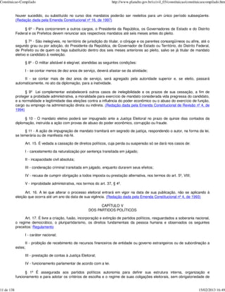 Constituicao-Compilado                                                    http://www.planalto.gov.br/ccivil_03/constituicao/constituicaocompilado.htm


            houver sucedido, ou substituído no curso dos mandatos poderão ser reeleitos para um único período subseqüente.
            (Redação dada pela Emenda Constitucional nº 16, de 1997)

                 § 6º - Para concorrerem a outros cargos, o Presidente da República, os Governadores de Estado e do Distrito
            Federal e os Prefeitos devem renunciar aos respectivos mandatos até seis meses antes do pleito.

                   § 7º - São inelegíveis, no território de jurisdição do titular, o cônjuge e os parentes consangüíneos ou afins, até o
            segundo grau ou por adoção, do Presidente da República, de Governador de Estado ou Território, do Distrito Federal,
            de Prefeito ou de quem os haja substituído dentro dos seis meses anteriores ao pleito, salvo se já titular de mandato
            eletivo e candidato à reeleição.

                  § 8º - O militar alistável é elegível, atendidas as seguintes condições:

                  I - se contar menos de dez anos de serviço, deverá afastar-se da atividade;

                 II - se contar mais de dez anos de serviço, será agregado pela autoridade superior e, se eleito, passará
            automaticamente, no ato da diplomação, para a inatividade.

                  § 9º Lei complementar estabelecerá outros casos de inelegibilidade e os prazos de sua cessação, a fim de
            proteger a probidade administrativa, a moralidade para exercício de mandato considerada vida pregressa do candidato,
            e a normalidade e legitimidade das eleições contra a influência do poder econômico ou o abuso do exercício de função,
            cargo ou emprego na administração direta ou indireta. (Redação dada pela Emenda Constitucional de Revisão nº 4, de
            1994)

                  § 10 - O mandato eletivo poderá ser impugnado ante a Justiça Eleitoral no prazo de quinze dias contados da
            diplomação, instruída a ação com provas de abuso do poder econômico, corrupção ou fraude.

                  § 11 - A ação de impugnação de mandato tramitará em segredo de justiça, respondendo o autor, na forma da lei,
            se temerária ou de manifesta má-fé.

                  Art. 15. É vedada a cassação de direitos políticos, cuja perda ou suspensão só se dará nos casos de:

                  I - cancelamento da naturalização por sentença transitada em julgado;

                  II - incapacidade civil absoluta;

                  III - condenação criminal transitada em julgado, enquanto durarem seus efeitos;

                  IV - recusa de cumprir obrigação a todos imposta ou prestação alternativa, nos termos do art. 5º, VIII;

                  V - improbidade administrativa, nos termos do art. 37, § 4º.

                  Art. 16. A lei que alterar o processo eleitoral entrará em vigor na data de sua publicação, não se aplicando à
            eleição que ocorra até um ano da data de sua vigência. (Redação dada pela Emenda Constitucional nº 4, de 1993)

                                                                 CAPÍTULO V
                                                           DOS PARTIDOS POLÍTICOS

                  Art. 17. É livre a criação, fusão, incorporação e extinção de partidos políticos, resguardados a soberania nacional,
            o regime democrático, o pluripartidarismo, os direitos fundamentais da pessoa humana e observados os seguintes
            preceitos: Regulamento

                  I - caráter nacional;

                  II - proibição de recebimento de recursos financeiros de entidade ou governo estrangeiros ou de subordinação a
            estes;

                  III - prestação de contas à Justiça Eleitoral;

                  IV - funcionamento parlamentar de acordo com a lei.

                  § 1º É assegurada aos partidos políticos autonomia para definir sua estrutura interna, organização e
            funcionamento e para adotar os critérios de escolha e o regime de suas coligações eleitorais, sem obrigatoriedade de


11 de 138                                                                                                                          15/02/2013 16:49
 