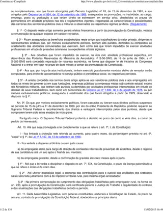 Constituicao-Compilado                                                http://www.planalto.gov.br/ccivil_03/constituicao/constituicaocompilado.htm


         ou complementares, aos que foram abrangidos pelo Decreto Legislativo nº 18, de 15 de dezembro de 1961, e aos
         atingidos pelo Decreto-Lei nº 864, de 12 de setembro de 1969, asseguradas as promoções, na inatividade, ao cargo,
         emprego, posto ou graduação a que teriam direito se estivessem em serviço ativo, obedecidos os prazos de
         permanência em atividade previstos nas leis e regulamentos vigentes, respeitadas as características e peculiaridades
         das carreiras dos servidores públicos civis e militares e observados os respectivos regimes jurídicos. (Regulamento)

              § 1º - O disposto neste artigo somente gerará efeitos financeiros a partir da promulgação da Constituição, vedada
         a remuneração de qualquer espécie em caráter retroativo.

              § 2º - Ficam assegurados os benefícios estabelecidos neste artigo aos trabalhadores do setor privado, dirigentes e
         representantes sindicais que, por motivos exclusivamente políticos, tenham sido punidos, demitidos ou compelidos ao
         afastamento das atividades remuneradas que exerciam, bem como aos que foram impedidos de exercer atividades
         profissionais em virtude de pressões ostensivas ou expedientes oficiais sigilosos.

                  § 3º - Aos cidadãos que foram impedidos de exercer, na vida civil, atividade profissional específica, em
         decorrência das Portarias Reservadas do Ministério da Aeronáutica nº S-50-GM5, de 19 de junho de 1964, e nº
         S-285-GM5 será concedida reparação de natureza econômica, na forma que dispuser lei de iniciativa do Congresso
         Nacional e a entrar em vigor no prazo de doze meses a contar da promulgação da Constituição.

             § 4º - Aos que, por força de atos institucionais, tenham exercido gratuitamente mandato eletivo de vereador serão
         computados, para efeito de aposentadoria no serviço público e previdência social, os respectivos períodos.

              § 5º - A anistia concedida nos termos deste artigo aplica-se aos servidores públicos civis e aos empregados em
         todos os níveis de governo ou em suas fundações, empresas públicas ou empresas mistas sob controle estatal, exceto
         nos Ministérios militares, que tenham sido punidos ou demitidos por atividades profissionais interrompidas em virtude de
         decisão de seus trabalhadores, bem como em decorrência do Decreto-Lei nº 1.632, de 4 de agosto de 1978, ou por
         motivos exclusivamente políticos, assegurada a readmissão dos que foram atingidos a partir de 1979, observado o
         disposto no § 1º.

             Art. 9º. Os que, por motivos exclusivamente políticos, foram cassados ou tiveram seus direitos políticos suspensos
         no período de 15 de julho a 31 de dezembro de 1969, por ato do então Presidente da República, poderão requerer ao
         Supremo Tribunal Federal o reconhecimento dos direitos e vantagens interrompidos pelos atos punitivos, desde que
         comprovem terem sido estes eivados de vício grave.

                Parágrafo único. O Supremo Tribunal Federal proferirá a decisão no prazo de cento e vinte dias, a contar do
         pedido do interessado.

              Art. 10. Até que seja promulgada a lei complementar a que se refere o art. 7º, I, da Constituição:

                I - fica limitada a proteção nele referida ao aumento, para quatro vezes, da porcentagem prevista no art. 6º,
         "caput" e § 1º, da Lei nº 5.107, de 13 de setembro de 1966;

              II - fica vedada a dispensa arbitrária ou sem justa causa:

              a) do empregado eleito para cargo de direção de comissões internas de prevenção de acidentes, desde o registro
         de sua candidatura até um ano após o final de seu mandato;

              b) da empregada gestante, desde a confirmação da gravidez até cinco meses após o parto.

              § 1º - Até que a lei venha a disciplinar o disposto no art. 7º, XIX, da Constituição, o prazo da licença-paternidade a
         que se refere o inciso é de cinco dias.

                 § 2º - Até ulterior disposição legal, a cobrança das contribuições para o custeio das atividades dos sindicatos
         rurais será feita juntamente com a do imposto territorial rural, pelo mesmo órgão arrecadador.

                § 3º - Na primeira comprovação do cumprimento das obrigações trabalhistas pelo empregador rural, na forma do
         art. 233, após a promulgação da Constituição, será certificada perante a Justiça do Trabalho a regularidade do contrato
         e das atualizações das obrigações trabalhistas de todo o período.

             Art. 11. Cada Assembléia Legislativa, com poderes constituintes, elaborará a Constituição do Estado, no prazo de
         um ano, contado da promulgação da Constituição Federal, obedecidos os princípios desta.



112 de 138                                                                                                                     15/02/2013 16:49
 
