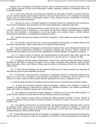 Constituicao-Compilado                                              http://www.planalto.gov.br/ccivil_03/constituicao/constituicaocompilado.htm


             Parágrafo único. Promulgada a Constituição do Estado, caberá à Câmara Municipal, no prazo de seis meses, votar
         a Lei Orgânica respectiva, em dois turnos de discussão e votação, respeitado o disposto na Constituição Federal e na
         Constituição Estadual.

               Art. 12. Será criada, dentro de noventa dias da promulgação da Constituição, Comissão de Estudos Territoriais,
         com dez membros indicados pelo Congresso Nacional e cinco pelo Poder Executivo, com a finalidade de apresentar
         estudos sobre o território nacional e anteprojetos relativos a novas unidades territoriais, notadamente na Amazônia
         Legal e em áreas pendentes de solução.

               § 1º - No prazo de um ano, a Comissão submeterá ao Congresso Nacional os resultados de seus estudos para,
         nos termos da Constituição, serem apreciados nos doze meses subseqüentes, extinguindo-se logo após.

               § 2º - Os Estados e os Municípios deverão, no prazo de três anos, a contar da promulgação da Constituição,
         promover, mediante acordo ou arbitramento, a demarcação de suas linhas divisórias atualmente litigiosas, podendo
         para isso fazer alterações e compensações de área que atendam aos acidentes naturais, critérios históricos,
         conveniências administrativas e comodidade das populações limítrofes.

              § 3º - Havendo solicitação dos Estados e Municípios interessados, a União poderá encarregar-se dos trabalhos
         demarcatórios.

                § 4º - Se, decorrido o prazo de três anos, a contar da promulgação da Constituição, os trabalhos demarcatórios
         não tiverem sido concluídos, caberá à União determinar os limites das áreas litigiosas.

              § 5º - Ficam reconhecidos e homologados os atuais limites do Estado do Acre com os Estados do Amazonas e de
         Rondônia, conforme levantamentos cartográficos e geodésicos realizados pela Comissão Tripartite integrada por
         representantes dos Estados e dos serviços técnico-especializados do Instituto Brasileiro de Geografia e Estatística.

                 Art. 13. É criado o Estado do Tocantins, pelo desmembramento da área descrita neste artigo, dando-se sua
         instalação no quadragésimo sexto dia após a eleição prevista no § 3º, mas não antes de 1º de janeiro de 1989.

               § 1º - O Estado do Tocantins integra a Região Norte e limita-se com o Estado de Goiás pelas divisas norte dos
         Municípios de São Miguel do Araguaia, Porangatu, Formoso, Minaçu, Cavalcante, Monte Alegre de Goiás e Campos
         Belos, conservando a leste, norte e oeste as divisas atuais de Goiás com os Estados da Bahia, Piauí, Maranhão, Pará
         e Mato Grosso.

              § 2º - O Poder Executivo designará uma das cidades do Estado para sua Capital provisória até a aprovação da
         sede definitiva do governo pela Assembléia Constituinte.

               § 3º - O Governador, o Vice-Governador, os Senadores, os Deputados Federais e os Deputados Estaduais serão
         eleitos, em um único turno, até setenta e cinco dias após a promulgação da Constituição, mas não antes de 15 de
         novembro de 1988, a critério do Tribunal Superior Eleitoral, obedecidas, entre outras, as seguintes normas:

              I - o prazo de filiação partidária dos candidatos será encerrado setenta e cinco dias antes da data das eleições;

                  II - as datas das convenções regionais partidárias destinadas a deliberar sobre coligações e escolha de
         candidatos, de apresentação de requerimento de registro dos candidatos escolhidos e dos demais procedimentos
         legais serão fixadas, em calendário especial, pela Justiça Eleitoral;

                 III - são inelegíveis os ocupantes de cargos estaduais ou municipais que não se tenham deles afastado, em
         caráter definitivo, setenta e cinco dias antes da data das eleições previstas neste parágrafo;

                  IV - ficam mantidos os atuais diretórios regionais dos partidos políticos do Estado de Goiás, cabendo às
         comissões executivas nacionais designar comissões provisórias no Estado do Tocantins, nos termos e para os fins
         previstos na lei.

              § 4º - Os mandatos do Governador, do Vice-Governador, dos Deputados Federais e Estaduais eleitos na forma
         do parágrafo anterior extinguir-se-ão concomitantemente aos das demais unidades da Federação; o mandato do
         Senador eleito menos votado extinguir-se-á nessa mesma oportunidade, e os dos outros dois, juntamente com os dos
         Senadores eleitos em 1986 nos demais Estados.

            § 5º - A Assembléia Estadual Constituinte será instalada no quadragésimo sexto dia da eleição de seus integrantes,
         mas não antes de 1º de janeiro de 1989, sob a presidência do Presidente do Tribunal Regional Eleitoral do Estado de



113 de 138                                                                                                                   15/02/2013 16:49
 