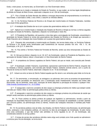 Constituicao-Compilado                                                http://www.planalto.gov.br/ccivil_03/constituicao/constituicaocompilado.htm


         Goiás, e dará posse, na mesma data, ao Governador e ao Vice-Governador eleitos.

              § 6º - Aplicam-se à criação e instalação do Estado do Tocantins, no que couber, as normas legais disciplinadoras
         da divisão do Estado de Mato Grosso, observado o disposto no art. 234 da Constituição.

               § 7º - Fica o Estado de Goiás liberado dos débitos e encargos decorrentes de empreendimentos no território do
         novo Estado, e autorizada a União, a seu critério, a assumir os referidos débitos.

               Art. 14. Os Territórios Federais de Roraima e do Amapá são transformados em Estados Federados, mantidos
         seus atuais limites geográficos.

                § 1º - A instalação dos Estados dar-se-á com a posse dos governadores eleitos em 1990.

               § 2º - Aplicam-se à transformação e instalação dos Estados de Roraima e Amapá as normas e critérios seguidos
         na criação do Estado de Rondônia, respeitado o disposto na Constituição e neste Ato.

               § 3º - O Presidente da República, até quarenta e cinco dias após a promulgação da Constituição, encaminhará à
         apreciação do Senado Federal os nomes dos governadores dos Estados de Roraima e do Amapá que exercerão o
         Poder Executivo até a instalação dos novos Estados com a posse dos governadores eleitos.

               § 4º - Enquanto não concretizada a transformação em Estados, nos termos deste artigo, os Territórios Federais
         de Roraima e do Amapá serão beneficiados pela transferência de recursos prevista nos arts. 159, I, "a", da
         Constituição, e 34, § 2º, II, deste Ato.

              Art. 15. Fica extinto o Território Federal de Fernando de Noronha, sendo sua área reincorporada ao Estado de
         Pernambuco.

              Art. 16. Até que se efetive o disposto no art. 32, § 2º, da Constituição, caberá ao Presidente da República, com a
         aprovação do Senado Federal, indicar o Governador e o Vice-Governador do Distrito Federal.

               § 1º - A competência da Câmara Legislativa do Distrito Federal, até que se instale, será exercida pelo Senado
         Federal.

               § 2º - A fiscalização contábil, financeira, orçamentária, operacional e patrimonial do Distrito Federal, enquanto não
         for instalada a Câmara Legislativa, será exercida pelo Senado Federal, mediante controle externo, com o auxílio do
         Tribunal de Contas do Distrito Federal, observado o disposto no art. 72 da Constituição.

                § 3º - Incluem-se entre os bens do Distrito Federal aqueles que lhe vierem a ser atribuídos pela União na forma da
         lei.

              Art. 17. Os vencimentos, a remuneração, as vantagens e os adicionais, bem como os proventos de aposentadoria
         que estejam sendo percebidos em desacordo com a Constituição serão imediatamente reduzidos aos limites dela
         decorrentes, não se admitindo, neste caso, invocação de direito adquirido ou percepção de excesso a qualquer título.
         (Vide Emenda Constitucional nº 41, 19.12.2003)

               § 1º - É assegurado o exercício cumulativo de dois cargos ou empregos privativos de médico que estejam sendo
         exercidos por médico militar na administração pública direta ou indireta.

               § 2º - É assegurado o exercício cumulativo de dois cargos ou empregos privativos de profissionais de saúde que
         estejam sendo exercidos na administração pública direta ou indireta.

                 Art. 18. Ficam extintos os efeitos jurídicos de qualquer ato legislativo ou administrativo, lavrado a partir da
         instalação da Assembléia Nacional Constituinte, que tenha por objeto a concessão de estabilidade a servidor admitido
         sem concurso público, da administração direta ou indireta, inclusive das fundações instituídas e mantidas pelo Poder
         Público.

              Art. 19. Os servidores públicos civis da União, dos Estados, do Distrito Federal e dos Municípios, da administração
         direta, autárquica e das fundações públicas, em exercício na data da promulgação da Constituição, há pelo menos
         cinco anos continuados, e que não tenham sido admitidos na forma regulada no art. 37, da Constituição, são
         considerados estáveis no serviço público.

              § 1º - O tempo de serviço dos servidores referidos neste artigo será contado como título quando se submeterem
         a concurso para fins de efetivação, na forma da lei.


114 de 138                                                                                                                     15/02/2013 16:49
 