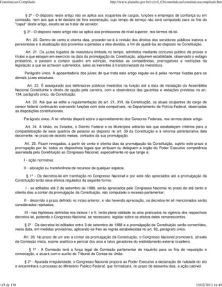 Constituicao-Compilado                                               http://www.planalto.gov.br/ccivil_03/constituicao/constituicaocompilado.htm


               § 2º - O disposto neste artigo não se aplica aos ocupantes de cargos, funções e empregos de confiança ou em
         comissão, nem aos que a lei declare de livre exoneração, cujo tempo de serviço não será computado para os fins do
         "caput" deste artigo, exceto se se tratar de servidor.

              § 3º - O disposto neste artigo não se aplica aos professores de nível superior, nos termos da lei.

               Art. 20. Dentro de cento e oitenta dias, proceder-se-á à revisão dos direitos dos servidores públicos inativos e
         pensionistas e à atualização dos proventos e pensões a eles devidos, a fim de ajustá-los ao disposto na Constituição.

                 Art. 21. Os juízes togados de investidura limitada no tempo, admitidos mediante concurso público de provas e
         títulos e que estejam em exercício na data da promulgação da Constituição, adquirem estabilidade, observado o estágio
         probatório, e passam a compor quadro em extinção, mantidas as competências, prerrogativas e restrições da
         legislação a que se achavam submetidos, salvo as inerentes à transitoriedade da investidura.

              Parágrafo único. A aposentadoria dos juízes de que trata este artigo regular-se-á pelas normas fixadas para os
         demais juízes estaduais.

                Art. 22. É assegurado aos defensores públicos investidos na função até a data de instalação da Assembléia
         Nacional Constituinte o direito de opção pela carreira, com a observância das garantias e vedações previstas no art.
         134, parágrafo único, da Constituição.

               Art. 23. Até que se edite a regulamentação do art. 21, XVI, da Constituição, os atuais ocupantes do cargo de
         censor federal continuarão exercendo funções com este compatíveis, no Departamento de Polícia Federal, observadas
         as disposições constitucionais.

              Parágrafo único. A lei referida disporá sobre o aproveitamento dos Censores Federais, nos termos deste artigo.

               Art. 24. A União, os Estados, o Distrito Federal e os Municípios editarão leis que estabeleçam critérios para a
         compatibilização de seus quadros de pessoal ao disposto no art. 39 da Constituição e à reforma administrativa dela
         decorrente, no prazo de dezoito meses, contados da sua promulgação.

               Art. 25. Ficam revogados, a partir de cento e oitenta dias da promulgação da Constituição, sujeito este prazo a
         prorrogação por lei, todos os dispositivos legais que atribuam ou deleguem a órgão do Poder Executivo competência
         assinalada pela Constituição ao Congresso Nacional, especialmente no que tange a:

              I - ação normativa;

              II - alocação ou transferência de recursos de qualquer espécie.

                § 1º - Os decretos-lei em tramitação no Congresso Nacional e por este não apreciados até a promulgação da
         Constituição terão seus efeitos regulados da seguinte forma:

                I - se editados até 2 de setembro de 1988, serão apreciados pelo Congresso Nacional no prazo de até cento e
         oitenta dias a contar da promulgação da Constituição, não computado o recesso parlamentar;

              II - decorrido o prazo definido no inciso anterior, e não havendo apreciação, os decretos-lei alí mencionados serão
         considerados rejeitados;

              III - nas hipóteses definidas nos incisos I e II, terão plena validade os atos praticados na vigência dos respectivos
         decretos-lei, podendo o Congresso Nacional, se necessário, legislar sobre os efeitos deles remanescentes.

               § 2º - Os decretos-lei editados entre 3 de setembro de 1988 e a promulgação da Constituição serão convertidos,
         nesta data, em medidas provisórias, aplicando-se-lhes as regras estabelecidas no art. 62, parágrafo único.

             Art. 26. No prazo de um ano a contar da promulgação da Constituição, o Congresso Nacional promoverá, através
         de Comissão mista, exame analítico e pericial dos atos e fatos geradores do endividamento externo brasileiro.

                § 1º - A Comissão terá a força legal de Comissão parlamentar de inquérito para os fins de requisição e
         convocação, e atuará com o auxílio do Tribunal de Contas da União.

              § 2º - Apurada irregularidade, o Congresso Nacional proporá ao Poder Executivo a declaração de nulidade do ato
         e encaminhará o processo ao Ministério Público Federal, que formalizará, no prazo de sessenta dias, a ação cabível.




115 de 138                                                                                                                    15/02/2013 16:49
 