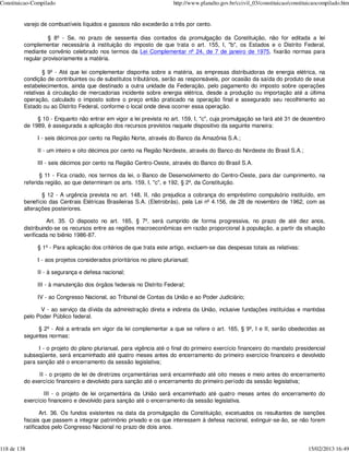 Constituicao-Compilado                                                http://www.planalto.gov.br/ccivil_03/constituicao/constituicaocompilado.htm


         varejo de combustíveis líquidos e gasosos não excederão a três por cento.

                   § 8º - Se, no prazo de sessenta dias contados da promulgação da Constituição, não for editada a lei
         complementar necessária à instituição do imposto de que trata o art. 155, I, "b", os Estados e o Distrito Federal,
         mediante convênio celebrado nos termos da Lei Complementar nº 24, de 7 de janeiro de 1975, fixarão normas para
         regular provisoriamente a matéria.

                 § 9º - Até que lei complementar disponha sobre a matéria, as empresas distribuidoras de energia elétrica, na
         condição de contribuintes ou de substitutos tributários, serão as responsáveis, por ocasião da saída do produto de seus
         estabelecimentos, ainda que destinado a outra unidade da Federação, pelo pagamento do imposto sobre operações
         relativas à circulação de mercadorias incidente sobre energia elétrica, desde a produção ou importação até a última
         operação, calculado o imposto sobre o preço então praticado na operação final e assegurado seu recolhimento ao
         Estado ou ao Distrito Federal, conforme o local onde deva ocorrer essa operação.

              § 10 - Enquanto não entrar em vigor a lei prevista no art. 159, I, "c", cuja promulgação se fará até 31 de dezembro
         de 1989, é assegurada a aplicação dos recursos previstos naquele dispositivo da seguinte maneira:

              I - seis décimos por cento na Região Norte, através do Banco da Amazônia S.A.;

              II - um inteiro e oito décimos por cento na Região Nordeste, através do Banco do Nordeste do Brasil S.A.;

              III - seis décimos por cento na Região Centro-Oeste, através do Banco do Brasil S.A.

                § 11 - Fica criado, nos termos da lei, o Banco de Desenvolvimento do Centro-Oeste, para dar cumprimento, na
         referida região, ao que determinam os arts. 159, I, "c", e 192, § 2º, da Constituição.

                § 12 - A urgência prevista no art. 148, II, não prejudica a cobrança do empréstimo compulsório instituído, em
         benefício das Centrais Elétricas Brasileiras S.A. (Eletrobrás), pela Lei nº 4.156, de 28 de novembro de 1962, com as
         alterações posteriores.

                   Art. 35. O disposto no art. 165, § 7º, será cumprido de forma progressiva, no prazo de até dez anos,
         distribuindo-se os recursos entre as regiões macroeconômicas em razão proporcional à população, a partir da situação
         verificada no biênio 1986-87.

              § 1º - Para aplicação dos critérios de que trata este artigo, excluem-se das despesas totais as relativas:

              I - aos projetos considerados prioritários no plano plurianual;

              II - à segurança e defesa nacional;

              III - à manutenção dos órgãos federais no Distrito Federal;

              IV - ao Congresso Nacional, ao Tribunal de Contas da União e ao Poder Judiciário;

               V - ao serviço da dívida da administração direta e indireta da União, inclusive fundações instituídas e mantidas
         pelo Poder Público federal.

               § 2º - Até a entrada em vigor da lei complementar a que se refere o art. 165, § 9º, I e II, serão obedecidas as
         seguintes normas:

               I - o projeto do plano plurianual, para vigência até o final do primeiro exercício financeiro do mandato presidencial
         subseqüente, será encaminhado até quatro meses antes do encerramento do primeiro exercício financeiro e devolvido
         para sanção até o encerramento da sessão legislativa;

               II - o projeto de lei de diretrizes orçamentárias será encaminhado até oito meses e meio antes do encerramento
         do exercício financeiro e devolvido para sanção até o encerramento do primeiro período da sessão legislativa;

                 III - o projeto de lei orçamentária da União será encaminhado até quatro meses antes do encerramento do
         exercício financeiro e devolvido para sanção até o encerramento da sessão legislativa.

                Art. 36. Os fundos existentes na data da promulgação da Constituição, excetuados os resultantes de isenções
         fiscais que passem a integrar patrimônio privado e os que interessem à defesa nacional, extinguir-se-ão, se não forem
         ratificados pelo Congresso Nacional no prazo de dois anos.


118 de 138                                                                                                                     15/02/2013 16:49
 