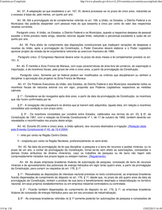 Constituicao-Compilado                                              http://www.planalto.gov.br/ccivil_03/constituicao/constituicaocompilado.htm


              Art. 37. A adaptação ao que estabelece o art. 167, III, deverá processar-se no prazo de cinco anos, reduzindo-se
         o excesso à base de, pelo menos, um quinto por ano.

               Art. 38. Até a promulgação da lei complementar referida no art. 169, a União, os Estados, o Distrito Federal e os
         Municípios não poderão despender com pessoal mais do que sessenta e cinco por cento do valor das respectivas
         receitas correntes.

              Parágrafo único. A União, os Estados, o Distrito Federal e os Municípios, quando a respectiva despesa de pessoal
         exceder o limite previsto neste artigo, deverão retornar àquele limite, reduzindo o percentual excedente à razão de um
         quinto por ano.

                Art. 39. Para efeito do cumprimento das disposições constitucionais que impliquem variações de despesas e
         receitas da União, após a promulgação da Constituição, o Poder Executivo deverá elaborar e o Poder Legislativo
         apreciar projeto de revisão da lei orçamentária referente ao exercício financeiro de 1989.

               Parágrafo único. O Congresso Nacional deverá votar no prazo de doze meses a lei complementar prevista no art.
         161, II.

             Art. 40. É mantida a Zona Franca de Manaus, com suas características de área livre de comércio, de exportação e
         importação, e de incentivos fiscais, pelo prazo de vinte e cinco anos, a partir da promulgação da Constituição.

                  Parágrafo único. Somente por lei federal podem ser modificados os critérios que disciplinaram ou venham a
         disciplinar a aprovação dos projetos na Zona Franca de Manaus.

               Art. 41. Os Poderes Executivos da União, dos Estados, do Distrito Federal e dos Municípios reavaliarão todos os
         incentivos fiscais de natureza setorial ora em vigor, propondo aos Poderes Legislativos respectivos as medidas
         cabíveis.

              § 1º - Considerar-se-ão revogados após dois anos, a partir da data da promulgação da Constituição, os incentivos
         que não forem confirmados por lei.

              § 2º - A revogação não prejudicará os direitos que já tiverem sido adquiridos, àquela data, em relação a incentivos
         concedidos sob condição e com prazo certo.

                  § 3º - Os incentivos concedidos por convênio entre Estados, celebrados nos termos do art. 23, § 6º, da
         Constituição de 1967, com a redação da Emenda Constitucional nº 1, de 17 de outubro de 1969, também deverão ser
         reavaliados e reconfirmados nos prazos deste artigo.

              Art. 42. Durante 25 (vinte e cinco) anos, a União aplicará, dos recursos destinados à irrigação: (Redação dada
         pela Emenda Constitucional nº 43, de 15.4.2004)

              I - vinte por cento na Região Centro-Oeste;

              II - cinqüenta por cento na Região Nordeste, preferencialmente no semi-árido.

               Art. 43. Na data da promulgação da lei que disciplinar a pesquisa e a lavra de recursos e jazidas minerais, ou no
         prazo de um ano, a contar da promulgação da Constituição, tornar-se-ão sem efeito as autorizações, concessões e
         demais títulos atributivos de direitos minerários, caso os trabalhos de pesquisa ou de lavra não hajam sido
         comprovadamente iniciados nos prazos legais ou estejam inativos. (Regulamento)

                Art. 44. As atuais empresas brasileiras titulares de autorização de pesquisa, concessão de lavra de recursos
         minerais e de aproveitamento dos potenciais de energia hidráulica em vigor terão quatro anos, a partir da promulgação
         da Constituição, para cumprir os requisitos do art. 176, § 1º.

               § 1º - Ressalvadas as disposições de interesse nacional previstas no texto constitucional, as empresas brasileiras
         ficarão dispensadas do cumprimento do disposto no art. 176, § 1º, desde que, no prazo de até quatro anos da data da
         promulgação da Constituição, tenham o produto de sua lavra e beneficiamento destinado a industrialização no território
         nacional, em seus próprios estabelecimentos ou em empresa industrial controladora ou controlada.

                  § 2º - Ficarão também dispensadas do cumprimento do disposto no art. 176, § 1º, as empresas brasileiras
         titulares de concessão de energia hidráulica para uso em seu processo de industrialização.

               § 3º - As empresas brasileiras referidas no § 1º somente poderão ter autorizações de pesquisa e concessões de


119 de 138                                                                                                                   15/02/2013 16:49
 