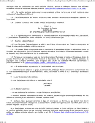 Constituicao-Compilado                                                      http://www.planalto.gov.br/ccivil_03/constituicao/constituicaocompilado.htm


            vinculação entre as candidaturas em âmbito nacional, estadual, distrital ou municipal, devendo seus estatutos
            estabelecer normas de disciplina e fidelidade partidária. (Redação dada pela Emenda Constitucional nº 52, de 2006)

                  § 2º - Os partidos políticos, após adquirirem personalidade jurídica, na forma da lei civil, registrarão seus
            estatutos no Tribunal Superior Eleitoral.

                 § 3º - Os partidos políticos têm direito a recursos do fundo partidário e acesso gratuito ao rádio e à televisão, na
            forma da lei.

                  § 4º - É vedada a utilização pelos partidos políticos de organização paramilitar.

                                                                TÍTULO III
                                                         Da Organização do Estado
                                                               CAPÍTULO I
                                                 DA ORGANIZAÇÃO POLÍTICO-ADMINISTRATIVA

                  Art. 18. A organização político-administrativa da República Federativa do Brasil compreende a União, os Estados,
            o Distrito Federal e os Municípios, todos autônomos, nos termos desta Constituição.

                  § 1º - Brasília é a Capital Federal.

                 § 2º - Os Territórios Federais integram a União, e sua criação, transformação em Estado ou reintegração ao
            Estado de origem serão reguladas em lei complementar.

                  § 3º - Os Estados podem incorporar-se entre si, subdividir-se ou desmembrar-se para se anexarem a outros, ou
            formarem novos Estados ou Territórios Federais, mediante aprovação da população diretamente interessada, através
            de plebiscito, e do Congresso Nacional, por lei complementar.

                  § 4º A criação, a incorporação, a fusão e o desmembramento de Municípios, far-se-ão por lei estadual, dentro do
            período determinado por Lei Complementar Federal, e dependerão de consulta prévia, mediante plebiscito, às
            populações dos Municípios envolvidos, após divulgação dos Estudos de Viabilidade Municipal, apresentados e
            publicados na forma da lei. (Redação dada pela Emenda Constitucional nº 15, de 1996)

                  Art. 19. É vedado à União, aos Estados, ao Distrito Federal e aos Municípios:

                  I - estabelecer cultos religiosos ou igrejas, subvencioná-los, embaraçar-lhes o funcionamento ou manter com eles
            ou seus representantes relações de dependência ou aliança, ressalvada, na forma da lei, a colaboração de interesse
            público;

                  II - recusar fé aos documentos públicos;

                  III - criar distinções entre brasileiros ou preferências entre si.

                                                                     CAPÍTULO II
                                                                      DA UNIÃO

                  Art. 20. São bens da União:

                  I - os que atualmente lhe pertencem e os que lhe vierem a ser atribuídos;

                  II - as terras devolutas indispensáveis à defesa das fronteiras, das fortificações e construções militares, das vias
            federais de comunicação e à preservação ambiental, definidas em lei;

                  III - os lagos, rios e quaisquer correntes de água em terrenos de seu domínio, ou que banhem mais de um
            Estado, sirvam de limites com outros países, ou se estendam a território estrangeiro ou dele provenham, bem como os
            terrenos marginais e as praias fluviais;

                  IV as ilhas fluviais e lacustres nas zonas limítrofes com outros países; as praias marítimas; as ilhas oceânicas e
            as costeiras, excluídas, destas, as que contenham a sede de Municípios, exceto aquelas áreas afetadas ao serviço
            público e a unidade ambiental federal, e as referidas no art. 26, II; (Redação dada pela Emenda Constitucional nº 46,
            de 2005)




12 de 138                                                                                                                            15/02/2013 16:49
 