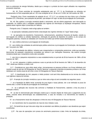 Constituicao-Compilado                                               http://www.planalto.gov.br/ccivil_03/constituicao/constituicaocompilado.htm


         lavra ou potenciais de energia hidráulica, desde que a energia e o produto da lavra sejam utilizados nos respectivos
         processos industriais.

                  Art. 45. Ficam excluídas do monopólio estabelecido pelo art. 177, II, da Constituição as refinarias em
         funcionamento no País amparadas pelo art. 43 e nas condições do art. 45 da Lei nº 2.004, de 3 de outubro de 1953.

                Parágrafo único. Ficam ressalvados da vedação do art. 177, § 1º, os contratos de risco feitos com a Petróleo
         Brasileiro S.A. (Petrobrás), para pesquisa de petróleo, que estejam em vigor na data da promulgação da Constituição.

              Art. 46. São sujeitos à correção monetária desde o vencimento, até seu efetivo pagamento, sem interrupção ou
         suspensão, os créditos junto a entidades submetidas aos regimes de intervenção ou liquidação extrajudicial, mesmo
         quando esses regimes sejam convertidos em falência.

              Parágrafo único. O disposto neste artigo aplica-se também:

              I - às operações realizadas posteriormente à decretação dos regimes referidos no "caput" deste artigo;

                II - às operações de empréstimo, financiamento, refinanciamento, assistência financeira de liquidez, cessão ou
         sub-rogação de créditos ou cédulas hipotecárias, efetivação de garantia de depósitos do público ou de compra de
         obrigações passivas, inclusive as realizadas com recursos de fundos que tenham essas destinações;

              III - aos créditos anteriores à promulgação da Constituição;

              IV - aos créditos das entidades da administração pública anteriores à promulgação da Constituição, não liquidados
         até 1 de janeiro de 1988.

              Art. 47. Na liquidação dos débitos, inclusive suas renegociações e composições posteriores, ainda que ajuizados,
         decorrentes de quaisquer empréstimos concedidos por bancos e por instituições financeiras, não existirá correção
         monetária desde que o empréstimo tenha sido concedido:

               I - aos micro e pequenos empresários ou seus estabelecimentos no período de 28 de fevereiro de 1986 a 28 de
         fevereiro de 1987;

               II - ao mini, pequenos e médios produtores rurais no período de 28 de fevereiro de 1986 a 31 de dezembro de
         1987, desde que relativos a crédito rural.

                § 1º - Consideram-se, para efeito deste artigo, microempresas as pessoas jurídicas e as firmas individuais com
         receitas anuais de até dez mil Obrigações do Tesouro Nacional, e pequenas empresas as pessoas jurídicas e as firmas
         individuais com receita anual de até vinte e cinco mil Obrigações do Tesouro Nacional.

                 § 2º - A classificação de mini, pequeno e médio produtor rural será feita obedecendo-se às normas de crédito
         rural vigentes à época do contrato.

              § 3º - A isenção da correção monetária a que se refere este artigo só será concedida nos seguintes casos:

               I - se a liquidação do débito inicial, acrescido de juros legais e taxas judiciais, vier a ser efetivada no prazo de
         noventa dias, a contar da data da promulgação da Constituição;

                   II - se a aplicação dos recursos não contrariar a finalidade do financiamento, cabendo o ônus da prova à
         instituição credora;

                III - se não for demonstrado pela instituição credora que o mutuário dispõe de meios para o pagamento de seu
         débito, excluído desta demonstração seu estabelecimento, a casa de moradia e os instrumentos de trabalho e
         produção;

              IV - se o financiamento inicial não ultrapassar o limite de cinco mil Obrigações do Tesouro Nacional;

              V - se o beneficiário não for proprietário de mais de cinco módulos rurais.

               § 4º - Os benefícios de que trata este artigo não se estendem aos débitos já quitados e aos devedores que sejam
         constituintes.

                 § 5º - No caso de operações com prazos de vencimento posteriores à data- limite de liquidação da dívida,



120 de 138                                                                                                                    15/02/2013 16:49
 