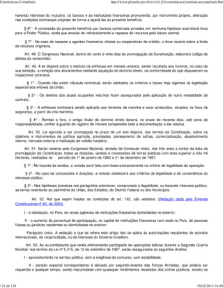 Constituicao-Compilado                                                http://www.planalto.gov.br/ccivil_03/constituicao/constituicaocompilado.htm


         havendo interesse do mutuário, os bancos e as instituições financeiras promoverão, por instrumento próprio, alteração
         nas condições contratuais originais de forma a ajustá-las ao presente benefício.

              § 6º - A concessão do presente benefício por bancos comerciais privados em nenhuma hipótese acarretará ônus
         para o Poder Público, ainda que através de refinanciamento e repasse de recursos pelo banco central.

               § 7º - No caso de repasse a agentes financeiros oficiais ou cooperativas de crédito, o ônus recairá sobre a fonte
         de recursos originária.

              Art. 48. O Congresso Nacional, dentro de cento e vinte dias da promulgação da Constituição, elaborará código de
         defesa do consumidor.

              Art. 49. A lei disporá sobre o instituto da enfiteuse em imóveis urbanos, sendo facultada aos foreiros, no caso de
         sua extinção, a remição dos aforamentos mediante aquisição do domínio direto, na conformidade do que dispuserem os
         respectivos contratos.

                § 1º - Quando não existir cláusula contratual, serão adotados os critérios e bases hoje vigentes na legislação
         especial dos imóveis da União.

                 § 2º - Os direitos dos atuais ocupantes inscritos ficam assegurados pela aplicação de outra modalidade de
         contrato.

               § 3º - A enfiteuse continuará sendo aplicada aos terrenos de marinha e seus acrescidos, situados na faixa de
         segurança, a partir da orla marítima.

                 § 4º - Remido o foro, o antigo titular do domínio direto deverá, no prazo de noventa dias, sob pena de
         responsabilidade, confiar à guarda do registro de imóveis competente toda a documentação a ele relativa.

                  Art. 50. Lei agrícola a ser promulgada no prazo de um ano disporá, nos termos da Constituição, sobre os
         objetivos e instrumentos de política agrícola, prioridades, planejamento de safras, comercialização, abastecimento
         interno, mercado externo e instituição de crédito fundiário.

              Art. 51. Serão revistos pelo Congresso Nacional, através de Comissão mista, nos três anos a contar da data da
         promulgação da Constituição, todas as doações, vendas e concessões de terras públicas com área superior a três mil
         hectares, realizadas no   período de 1º de janeiro de 1962 a 31 de dezembro de 1987.

              § 1º - No tocante às vendas, a revisão será feita com base exclusivamente no critério de legalidade da operação.

                § 2º - No caso de concessões e doações, a revisão obedecerá aos critérios de legalidade e de conveniência do
         interesse público.

               § 3º - Nas hipóteses previstas nos parágrafos anteriores, comprovada a ilegalidade, ou havendo interesse público,
         as terras reverterão ao patrimônio da União, dos Estados, do Distrito Federal ou dos Municípios.

                   Art. 52. Até que sejam fixadas as condições do art. 192, são vedados: (Redação dada pela Emenda
         Constitucional nº 40, de 2003)

              I - a instalação, no País, de novas agências de instituições financeiras domiciliadas no exterior;

               II - o aumento do percentual de participação, no capital de instituições financeiras com sede no País, de pessoas
         físicas ou jurídicas residentes ou domiciliadas no exterior.

                Parágrafo único. A vedação a que se refere este artigo não se aplica às autorizações resultantes de acordos
         internacionais, de reciprocidade, ou de interesse do Governo brasileiro.

               Art. 53. Ao ex-combatente que tenha efetivamente participado de operações bélicas durante a Segunda Guerra
         Mundial, nos termos da Lei nº 5.315, de 12 de setembro de 1967, serão assegurados os seguintes direitos:

              I - aproveitamento no serviço público, sem a exigência de concurso, com estabilidade;

                 II - pensão especial correspondente à deixada por segundo-tenente das Forças Armadas, que poderá ser
         requerida a qualquer tempo, sendo inacumulável com quaisquer rendimentos recebidos dos cofres públicos, exceto os



121 de 138                                                                                                                     15/02/2013 16:49
 