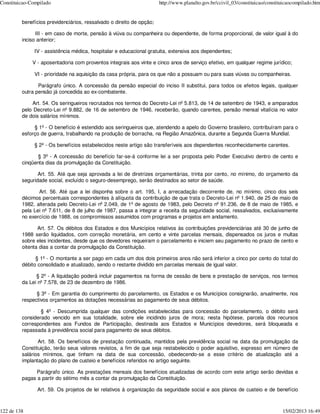 Constituicao-Compilado                                                http://www.planalto.gov.br/ccivil_03/constituicao/constituicaocompilado.htm


         benefícios previdenciários, ressalvado o direito de opção;

               III - em caso de morte, pensão à viúva ou companheira ou dependente, de forma proporcional, de valor igual à do
         inciso anterior;

              IV - assistência médica, hospitalar e educacional gratuita, extensiva aos dependentes;

              V - aposentadoria com proventos integrais aos vinte e cinco anos de serviço efetivo, em qualquer regime jurídico;

              VI - prioridade na aquisição da casa própria, para os que não a possuam ou para suas viúvas ou companheiras.

                Parágrafo único. A concessão da pensão especial do inciso II substitui, para todos os efeitos legais, qualquer
         outra pensão já concedida ao ex-combatente.

             Art. 54. Os seringueiros recrutados nos termos do Decreto-Lei nº 5.813, de 14 de setembro de 1943, e amparados
         pelo Decreto-Lei nº 9.882, de 16 de setembro de 1946, receberão, quando carentes, pensão mensal vitalícia no valor
         de dois salários mínimos.

              § 1º - O benefício é estendido aos seringueiros que, atendendo a apelo do Governo brasileiro, contribuíram para o
         esforço de guerra, trabalhando na produção de borracha, na Região Amazônica, durante a Segunda Guerra Mundial.

              § 2º - Os benefícios estabelecidos neste artigo são transferíveis aos dependentes reconhecidamente carentes.

               § 3º - A concessão do benefício far-se-á conforme lei a ser proposta pelo Poder Executivo dentro de cento e
         cinqüenta dias da promulgação da Constituição.

                Art. 55. Até que seja aprovada a lei de diretrizes orçamentárias, trinta por cento, no mínimo, do orçamento da
         seguridade social, excluído o seguro-desemprego, serão destinados ao setor de saúde.

                Art. 56. Até que a lei disponha sobre o art. 195, I, a arrecadação decorrente de, no mínimo, cinco dos seis
         décimos percentuais correspondentes à alíquota da contribuição de que trata o Decreto-Lei nº 1.940, de 25 de maio de
         1982, alterada pelo Decreto-Lei nº 2.049, de 1º de agosto de 1983, pelo Decreto nº 91.236, de 8 de maio de 1985, e
         pela Lei nº 7.611, de 8 de julho de 1987, passa a integrar a receita da seguridade social, ressalvados, exclusivamente
         no exercício de 1988, os compromissos assumidos com programas e projetos em andamento.

                Art. 57. Os débitos dos Estados e dos Municípios relativos às contribuições previdenciárias até 30 de junho de
         1988 serão liquidados, com correção monetária, em cento e vinte parcelas mensais, dispensados os juros e multas
         sobre eles incidentes, desde que os devedores requeiram o parcelamento e iniciem seu pagamento no prazo de cento e
         oitenta dias a contar da promulgação da Constituição.

               § 1º - O montante a ser pago em cada um dos dois primeiros anos não será inferior a cinco por cento do total do
         débito consolidado e atualizado, sendo o restante dividido em parcelas mensais de igual valor.

               § 2º - A liquidação poderá incluir pagamentos na forma de cessão de bens e prestação de serviços, nos termos
         da Lei nº 7.578, de 23 de dezembro de 1986.

               § 3º - Em garantia do cumprimento do parcelamento, os Estados e os Municípios consignarão, anualmente, nos
         respectivos orçamentos as dotações necessárias ao pagamento de seus débitos.

                 § 4º - Descumprida qualquer das condições estabelecidas para concessão do parcelamento, o débito será
         considerado vencido em sua totalidade, sobre ele incidindo juros de mora; nesta hipótese, parcela dos recursos
         correspondentes aos Fundos de Participação, destinada aos Estados e Municípios devedores, será bloqueada e
         repassada à previdência social para pagamento de seus débitos.

                Art. 58. Os benefícios de prestação continuada, mantidos pela previdência social na data da promulgação da
         Constituição, terão seus valores revistos, a fim de que seja restabelecido o poder aquisitivo, expresso em número de
         salários mínimos, que tinham na data de sua concessão, obedecendo-se a esse critério de atualização até a
         implantação do plano de custeio e benefícios referidos no artigo seguinte.

               Parágrafo único. As prestações mensais dos benefícios atualizadas de acordo com este artigo serão devidas e
         pagas a partir do sétimo mês a contar da promulgação da Constituição.

                Art. 59. Os projetos de lei relativos à organização da seguridade social e aos planos de custeio e de benefício



122 de 138                                                                                                                     15/02/2013 16:49
 