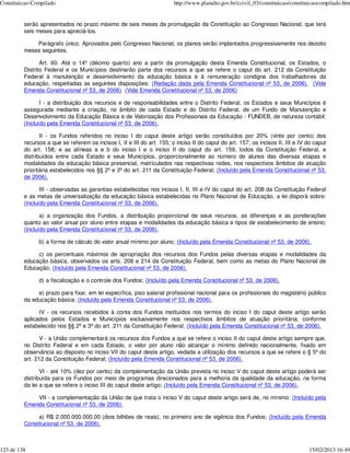 Constituicao-Compilado                                                  http://www.planalto.gov.br/ccivil_03/constituicao/constituicaocompilado.htm


         serão apresentados no prazo máximo de seis meses da promulgação da Constituição ao Congresso Nacional, que terá
         seis meses para apreciá-los.

             Parágrafo único. Aprovados pelo Congresso Nacional, os planos serão implantados progressivamente nos dezoito
         meses seguintes.

                Art. 60. Até o 14º (décimo quarto) ano a partir da promulgação desta Emenda Constitucional, os Estados, o
         Distrito Federal e os Municípios destinarão parte dos recursos a que se refere o caput do art. 212 da Constituição
         Federal à manutenção e desenvolvimento da educação básica e à remuneração condigna dos trabalhadores da
         educação, respeitadas as seguintes disposições: (Redação dada pela Emenda Constitucional nº 53, de 2006). (Vide
         Emenda Constitucional nº 53, de 2006) (Vide Emenda Constitucional nº 53, de 2006)

                I - a distribuição dos recursos e de responsabilidades entre o Distrito Federal, os Estados e seus Municípios é
         assegurada mediante a criação, no âmbito de cada Estado e do Distrito Federal, de um Fundo de Manutenção e
         Desenvolvimento da Educação Básica e de Valorização dos Profissionais da Educação - FUNDEB, de natureza contábil;
         (Incluído pela Emenda Constitucional nº 53, de 2006).

                II - os Fundos referidos no inciso I do caput deste artigo serão constituídos por 20% (vinte por cento) dos
         recursos a que se referem os incisos I, II e III do art. 155; o inciso II do caput do art. 157; os incisos II, III e IV do caput
         do art. 158; e as alíneas a e b do inciso I e o inciso II do caput do art. 159, todos da Constituição Federal, e
         distribuídos entre cada Estado e seus Municípios, proporcionalmente ao número de alunos das diversas etapas e
         modalidades da educação básica presencial, matriculados nas respectivas redes, nos respectivos âmbitos de atuação
         prioritária estabelecidos nos §§ 2º e 3º do art. 211 da Constituição Federal; (Incluído pela Emenda Constitucional nº 53,
         de 2006).

                III - observadas as garantias estabelecidas nos incisos I, II, III e IV do caput do art. 208 da Constituição Federal
         e as metas de universalização da educação básica estabelecidas no Plano Nacional de Educação, a lei disporá sobre:
         (Incluído pela Emenda Constitucional nº 53, de 2006).

                a) a organização dos Fundos, a distribuição proporcional de seus recursos, as diferenças e as ponderações
         quanto ao valor anual por aluno entre etapas e modalidades da educação básica e tipos de estabelecimento de ensino;
         (Incluído pela Emenda Constitucional nº 53, de 2006).

               b) a forma de cálculo do valor anual mínimo por aluno; (Incluído pela Emenda Constitucional nº 53, de 2006).

              c) os percentuais máximos de apropriação dos recursos dos Fundos pelas diversas etapas e modalidades da
         educação básica, observados os arts. 208 e 214 da Constituição Federal, bem como as metas do Plano Nacional de
         Educação; (Incluído pela Emenda Constitucional nº 53, de 2006).

               d) a fiscalização e o controle dos Fundos; (Incluído pela Emenda Constitucional nº 53, de 2006).

              e) prazo para fixar, em lei específica, piso salarial profissional nacional para os profissionais do magistério público
         da educação básica; (Incluído pela Emenda Constitucional nº 53, de 2006).

               IV - os recursos recebidos à conta dos Fundos instituídos nos termos do inciso I do caput deste artigo serão
         aplicados pelos Estados e Municípios exclusivamente nos respectivos âmbitos de atuação prioritária, conforme
         estabelecido nos §§ 2º e 3º do art. 211 da Constituição Federal; (Incluído pela Emenda Constitucional nº 53, de 2006).

                V - a União complementará os recursos dos Fundos a que se refere o inciso II do caput deste artigo sempre que,
         no Distrito Federal e em cada Estado, o valor por aluno não alcançar o mínimo definido nacionalmente, fixado em
         observância ao disposto no inciso VII do caput deste artigo, vedada a utilização dos recursos a que se refere o § 5º do
         art. 212 da Constituição Federal; (Incluído pela Emenda Constitucional nº 53, de 2006).

                VI - até 10% (dez por cento) da complementação da União prevista no inciso V do caput deste artigo poderá ser
         distribuída para os Fundos por meio de programas direcionados para a melhoria da qualidade da educação, na forma
         da lei a que se refere o inciso III do caput deste artigo; (Incluído pela Emenda Constitucional nº 53, de 2006).

             VII - a complementação da União de que trata o inciso V do caput deste artigo será de, no mínimo: (Incluído pela
         Emenda Constitucional nº 53, de 2006).

              a) R$ 2.000.000.000,00 (dois bilhões de reais), no primeiro ano de vigência dos Fundos; (Incluído pela Emenda
         Constitucional nº 53, de 2006).



123 de 138                                                                                                                       15/02/2013 16:49
 