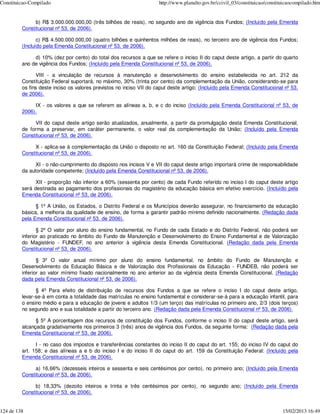 Constituicao-Compilado                                               http://www.planalto.gov.br/ccivil_03/constituicao/constituicaocompilado.htm


              b) R$ 3.000.000.000,00 (três bilhões de reais), no segundo ano de vigência dos Fundos; (Incluído pela Emenda
         Constitucional nº 53, de 2006).

                c) R$ 4.500.000.000,00 (quatro bilhões e quinhentos milhões de reais), no terceiro ano de vigência dos Fundos;
         (Incluído pela Emenda Constitucional nº 53, de 2006).

              d) 10% (dez por cento) do total dos recursos a que se refere o inciso II do caput deste artigo, a partir do quarto
         ano de vigência dos Fundos; (Incluído pela Emenda Constitucional nº 53, de 2006).

                VIII - a vinculação de recursos à manutenção e desenvolvimento do ensino estabelecida no art. 212 da
         Constituição Federal suportará, no máximo, 30% (trinta por cento) da complementação da União, considerando-se para
         os fins deste inciso os valores previstos no inciso VII do caput deste artigo; (Incluído pela Emenda Constitucional nº 53,
         de 2006).

              IX - os valores a que se referem as alíneas a, b, e c do inciso (Incluído pela Emenda Constitucional nº 53, de
         2006).

              VII do caput deste artigo serão atualizados, anualmente, a partir da promulgação desta Emenda Constitucional,
         de forma a preservar, em caráter permanente, o valor real da complementação da União; (Incluído pela Emenda
         Constitucional nº 53, de 2006).

              X - aplica-se à complementação da União o disposto no art. 160 da Constituição Federal; (Incluído pela Emenda
         Constitucional nº 53, de 2006).

               XI - o não-cumprimento do disposto nos incisos V e VII do caput deste artigo importará crime de responsabilidade
         da autoridade competente; (Incluído pela Emenda Constitucional nº 53, de 2006).

               XII - proporção não inferior a 60% (sessenta por cento) de cada Fundo referido no inciso I do caput deste artigo
         será destinada ao pagamento dos profissionais do magistério da educação básica em efetivo exercício. (Incluído pela
         Emenda Constitucional nº 53, de 2006).

               § 1º A União, os Estados, o Distrito Federal e os Municípios deverão assegurar, no financiamento da educação
         básica, a melhoria da qualidade de ensino, de forma a garantir padrão mínimo definido nacionalmente. (Redação dada
         pela Emenda Constitucional nº 53, de 2006).

                § 2º O valor por aluno do ensino fundamental, no Fundo de cada Estado e do Distrito Federal, não poderá ser
         inferior ao praticado no âmbito do Fundo de Manutenção e Desenvolvimento do Ensino Fundamental e de Valorização
         do Magistério - FUNDEF, no ano anterior à vigência desta Emenda Constitucional. (Redação dada pela Emenda
         Constitucional nº 53, de 2006).

                § 3º O valor anual mínimo por aluno do ensino fundamental, no âmbito do Fundo de Manutenção e
         Desenvolvimento da Educação Básica e de Valorização dos Profissionais da Educação - FUNDEB, não poderá ser
         inferior ao valor mínimo fixado nacionalmente no ano anterior ao da vigência desta Emenda Constitucional. (Redação
         dada pela Emenda Constitucional nº 53, de 2006).

               § 4º Para efeito de distribuição de recursos dos Fundos a que se refere o inciso I do caput deste artigo,
         levar-se-á em conta a totalidade das matrículas no ensino fundamental e considerar-se-á para a educação infantil, para
         o ensino médio e para a educação de jovens e adultos 1/3 (um terço) das matrículas no primeiro ano, 2/3 (dois terços)
         no segundo ano e sua totalidade a partir do terceiro ano. (Redação dada pela Emenda Constitucional nº 53, de 2006).

               § 5º A porcentagem dos recursos de constituição dos Fundos, conforme o inciso II do caput deste artigo, será
         alcançada gradativamente nos primeiros 3 (três) anos de vigência dos Fundos, da seguinte forma: (Redação dada pela
         Emenda Constitucional nº 53, de 2006).

               I - no caso dos impostos e transferências constantes do inciso II do caput do art. 155; do inciso IV do caput do
         art. 158; e das alíneas a e b do inciso I e do inciso II do caput do art. 159 da Constituição Federal: (Incluído pela
         Emenda Constitucional nº 53, de 2006).

              a) 16,66% (dezesseis inteiros e sessenta e seis centésimos por cento), no primeiro ano; (Incluído pela Emenda
         Constitucional nº 53, de 2006).

              b) 18,33% (dezoito inteiros e trinta e três centésimos por cento), no segundo ano; (Incluído pela Emenda
         Constitucional nº 53, de 2006).


124 de 138                                                                                                                    15/02/2013 16:49
 