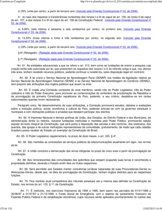 Constituicao-Compilado                                                http://www.planalto.gov.br/ccivil_03/constituicao/constituicaocompilado.htm


               c) 20% (vinte por cento), a partir do terceiro ano; (Incluído pela Emenda Constitucional nº 53, de 2006).

               II - no caso dos impostos e transferências constantes dos incisos I e III do caput do art. 155; do inciso II do caput
         do art. 157; e dos incisos II e III do caput do art. 158 da Constituição Federal: (Incluído pela Emenda Constitucional nº
         53, de 2006).

              a) 6,66% (seis inteiros e sessenta e seis centésimos por cento), no primeiro ano; (Incluído pela Emenda
         Constitucional nº 53, de 2006).

              b) 13,33% (treze inteiros e trinta e três centésimos por cento), no segundo ano; (Incluído pela Emenda
         Constitucional nº 53, de 2006).

               c) 20% (vinte por cento), a partir do terceiro ano. (Incluído pela Emenda Constitucional nº 53, de 2006).

               § 6º (Revogado). (Redação dada pela Emenda Constitucional nº 53, de 2006).

               § 7º (Revogado). (Redação dada pela Emenda Constitucional nº 53, de 2006).

              Art. 61. As entidades educacionais a que se refere o art. 213, bem como as fundações de ensino e pesquisa cuja
         criação tenha sido autorizada por lei, que preencham os requisitos dos incisos I e II do referido artigo e que, nos últimos
         três anos, tenham recebido recursos públicos, poderão continuar a recebê-los, salvo disposição legal em contrário.

                Art. 62. A lei criará o Serviço Nacional de Aprendizagem Rural (SENAR) nos moldes da legislação relativa ao
         Serviço Nacional de Aprendizagem Industrial (SENAI) e ao Serviço Nacional de Aprendizagem do Comércio (SENAC),
         sem prejuízo das atribuições dos órgãos públicos que atuam na área.

                Art. 63. É criada uma Comissão composta de nove membros, sendo três do Poder Legislativo, três do Poder
         Judiciário e três do Poder Executivo, para promover as comemorações do centenário da proclamação da República e
         da promulgação da primeira Constituição republicana do País, podendo, a seu critério, desdobrar-se em tantas
         subcomissões quantas forem necessárias.

              Parágrafo único. No desenvolvimento de suas atribuições, a Comissão promoverá estudos, debates e avaliações
         sobre a evolução política, social, econômica e cultural do País, podendo articular-se com os governos estaduais e
         municipais e com instituições públicas e privadas que desejem participar dos eventos.

                Art. 64. A Imprensa Nacional e demais gráficas da União, dos Estados, do Distrito Federal e dos Municípios, da
         administração direta ou indireta, inclusive fundações instituídas e mantidas pelo Poder Público, promoverão edição
         popular do texto integral da Constituição, que será posta à disposição das escolas e dos cartórios, dos sindicatos, dos
         quartéis, das igrejas e de outras instituições representativas da comunidade, gratuitamente, de modo que cada cidadão
         brasileiro possa receber do Estado um exemplar da Constituição do Brasil.

              Art. 65. O Poder Legislativo regulamentará, no prazo de doze meses, o art. 220, § 4º.

                Art. 66. São mantidas as concessões de serviços públicos de telecomunicações atualmente em vigor, nos termos
         da lei.

              Art. 67. A União concluirá a demarcação das terras indígenas no prazo de cinco anos a partir da promulgação da
         Constituição.

              Art. 68. Aos remanescentes das comunidades dos quilombos que estejam ocupando suas terras é reconhecida a
         propriedade definitiva, devendo o Estado emitir-lhes os títulos respectivos.

               Art. 69. Será permitido aos Estados manter consultorias jurídicas separadas de suas Procuradorias-Gerais ou
         Advocacias-Gerais, desde que, na data da promulgação da Constituição, tenham órgãos distintos para as respectivas
         funções.

               Art. 70. Fica mantida atual competência dos tribunais estaduais até a mesma seja definida na Constituição do
         Estado, nos termos do art. 125, § 1º, da Constituição.

                Art. 71. É instituído, nos exercícios financeiros de 1994 e 1995, bem assim nos períodos de 01/01/1996 a
         30/06/97 e 01/07/97 a 31/12/1999, o Fundo Social de Emergência, com o objetivo de saneamento financeiro da
         Fazenda Pública Federal e de estabilização econômica, cujos recursos serão aplicados prioritariamente no custeio das



125 de 138                                                                                                                     15/02/2013 16:49
 