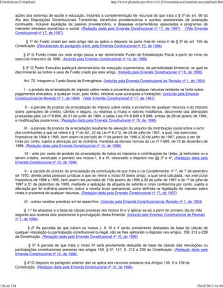 Constituicao-Compilado                                               http://www.planalto.gov.br/ccivil_03/constituicao/constituicaocompilado.htm


         ações dos sistemas de saúde e educação, incluindo a complementação de recursos de que trata o § 3º do art. 60 do
         Ato das Disposições Constitucionais Transitórias, benefícios previdenciários e auxílios assistenciais de prestação
         continuada, inclusive liquidação de passivo previdenciário, e despesas orçamentárias associadas a programas de
         relevante interesse econômico e social. (Redação dada pela Emenda Constitucional nº 17, de 1997) (Vide Emenda
         Constitucional nº 17, de 1997)

                § 1º Ao Fundo criado por este artigo não se aplica o disposto na parte final do inciso II do § 9º do art. 165 da
         Constituição. (Renumerado do parágrafo único, pela Emenda Constitucional nº 10, de 1996)

              § 2º O Fundo criado por este artigo passa a ser denominado Fundo de Estabilização Fiscal a partir do início do
         exercício financeiro de 1996. (Incluído pela Emenda Constitucional nº 10, de 1996)

              § 3º O Poder Executivo publicará demonstrativo da execução orçamentária, de periodicidade bimestral, no qual se
         discriminarão as fontes e usos do Fundo criado por este artigo. (Incluído pela Emenda Constitucional nº 10, de 1996)

              Art. 72. Integram o Fundo Social de Emergência: (Incluído pela Emenda Constitucional de Revisão nº 1, de 1994)

              I - o produto da arrecadação do imposto sobre renda e proventos de qualquer natureza incidente na fonte sobre
         pagamentos efetuados, a qualquer título, pela União, inclusive suas autarquias e fundações; (Incluído pela Emenda
         Constitucional de Revisão nº 1, de 1994) (Vide Emenda Constitucional nº 17, de 1997)

              II - a parcela do produto da arrecadação do imposto sobre renda e proventos de qualquer natureza e do imposto
         sobre operações de crédito, câmbio e seguro, ou relativas a títulos e valores mobiliários, decorrente das alterações
         produzidas pela Lei nº 8.894, de 21 de junho de 1994, e pelas Leis nºs 8.849 e 8.848, ambas de 28 de janeiro de 1994,
         e modificações posteriores; (Redação dada pela Emenda Constitucional nº 10, de 1996)

                III - a parcela do produto da arrecadação resultante da elevação da alíquota da contribuição social sobre o lucro
         dos contribuintes a que se refere o § 1º do Art. 22 da Lei nº 8.212, de 24 de julho de 1991, a qual, nos exercícios
         financeiros de 1994 e 1995, bem assim no período de 1º de janeiro de 1996 a 30 de junho de 1997, passa a ser de
         trinta por cento, sujeita a alteração por lei ordinária, mantidas as demais normas da Lei nº 7.689, de 15 de dezembro de
         1988; (Redação dada pela Emenda Constitucional nº 10, de 1996)

              IV - vinte por cento do produto da arrecadação de todos os impostos e contribuições da União, já instituídos ou a
         serem criados, excetuado o previsto nos incisos I, II e III, observado o disposto nos §§ 3º e 4º; (Redação dada pela
         Emenda Constitucional nº 10, de 1996)

               V - a parcela do produto da arrecadação da contribuição de que trata a Lei Complementar nº 7, de 7 de setembro
         de 1970, devida pelas pessoas jurídicas a que se refere o inciso III deste artigo, a qual será calculada, nos exercícios
         financeiros de 1994 a 1995, bem assim nos períodos de 1ºde janeiro de 1996 a 30 de junho de 1997 e de 1º de julho de
         1997 a 31 de dezembro de 1999, mediante a aplicação da alíquota de setenta e cinco centésimos por cento, sujeita a
         alteração por lei ordinária posterior, sobre a receita bruta operacional, como definida na legislação do imposto sobre
         renda e proventos de qualquer natureza. (Redação dada pela Emenda Constitucional nº 17, de 1997)

              VI - outras receitas previstas em lei específica. (Incluído pela Emenda Constitucional de Revisão nº 1, de 1994)

               § 1.º As alíquotas e a base de cálculo previstas nos incisos III e V aplicar-se-ão a partir do primeiro dia do mês
         seguinte aos noventa dias posteriores à promulgação desta Emenda. (Incluído pela Emenda Constitucional de Revisão
         nº 1, de 1994)

                § 2º As parcelas de que tratam os incisos I, II, III e V serão previamente deduzidas da base de cálculo de
         qualquer vinculação ou participação constitucional ou legal, não se lhes aplicando o disposto nos artigos, 159, 212 e 239
         da Constituição. (Redação dada pela Emenda Constitucional nº 10, de 1996)

                  § 3º A parcela de que trata o inciso IV será previamente deduzida da base de cálculo das vinculações ou
         participações constitucionais previstas nos artigos 153, § 5º, 157, II, 212 e 239 da Constituição. (Redação dada pela
         Emenda Constitucional nº 10, de 1996)

              § 4º O disposto no parágrafo anterior não se aplica aos recursos previstos nos Artigos 158, II e 159 da
         Constituição. (Redação dada pela Emenda Constitucional nº 10, de 1996)




126 de 138                                                                                                                    15/02/2013 16:49
 