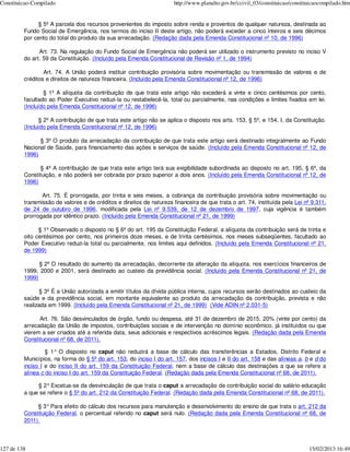 Constituicao-Compilado                                                http://www.planalto.gov.br/ccivil_03/constituicao/constituicaocompilado.htm


              § 5º A parcela dos recursos provenientes do imposto sobre renda e proventos de qualquer natureza, destinada ao
         Fundo Social de Emergência, nos termos do inciso II deste artigo, não poderá exceder a cinco inteiros e seis décimos
         por cento do total do produto da sua arrecadação. (Redação dada pela Emenda Constitucional nº 10, de 1996)

               Art. 73. Na regulação do Fundo Social de Emergência não poderá ser utilizado o instrumento previsto no inciso V
         do art. 59 da Constituição. (Incluído pela Emenda Constitucional de Revisão nº 1, de 1994)

                 Art. 74. A União poderá instituir contribuição provisória sobre movimentação ou transmissão de valores e de
         créditos e direitos de natureza financeira. (Incluído pela Emenda Constitucional nº 12, de 1996)

                 § 1º A alíquota da contribuição de que trata este artigo não excederá a vinte e cinco centésimos por cento,
         facultado ao Poder Executivo reduzi-la ou restabelecê-la, total ou parcialmente, nas condições e limites fixados em lei.
         (Incluído pela Emenda Constitucional nº 12, de 1996)

                § 2º A contribuição de que trata este artigo não se aplica o disposto nos arts. 153, § 5º, e 154, I, da Constituição.
         (Incluído pela Emenda Constitucional nº 12, de 1996)

               § 3º O produto da arrecadação da contribuição de que trata este artigo será destinado integralmente ao Fundo
         Nacional de Saúde, para financiamento das ações e serviços de saúde. (Incluído pela Emenda Constitucional nº 12, de
         1996)

               § 4º A contribuição de que trata este artigo terá sua exigibilidade subordinada ao disposto no art. 195, § 6º, da
         Constituição, e não poderá ser cobrada por prazo superior a dois anos. (Incluído pela Emenda Constitucional nº 12, de
         1996)

                Art. 75. É prorrogada, por trinta e seis meses, a cobrança da contribuição provisória sobre movimentação ou
         transmissão de valores e de créditos e direitos de natureza financeira de que trata o art. 74, instituída pela Lei nº 9.311,
         de 24 de outubro de 1996, modificada pela Lei nº 9.539, de 12 de dezembro de 1997, cuja vigência é também
         prorrogada por idêntico prazo. (Incluído pela Emenda Constitucional nº 21, de 1999)

               § 1º Observado o disposto no § 6º do art. 195 da Constituição Federal, a alíquota da contribuição será de trinta e
         oito centésimos por cento, nos primeiros doze meses, e de trinta centésimos, nos meses subseqüentes, facultado ao
         Poder Executivo reduzi-la total ou parcialmente, nos limites aqui definidos. (Incluído pela Emenda Constitucional nº 21,
         de 1999)

               § 2º O resultado do aumento da arrecadação, decorrente da alteração da alíquota, nos exercícios financeiros de
         1999, 2000 e 2001, será destinado ao custeio da previdência social. (Incluído pela Emenda Constitucional nº 21, de
         1999)

                § 3º É a União autorizada a emitir títulos da dívida pública interna, cujos recursos serão destinados ao custeio da
         saúde e da previdência social, em montante equivalente ao produto da arrecadação da contribuição, prevista e não
         realizada em 1999. (Incluído pela Emenda Constitucional nº 21, de 1999) (Vide ADIN nº 2.031-5)

               Art. 76. São desvinculados de órgão, fundo ou despesa, até 31 de dezembro de 2015, 20% (vinte por cento) da
         arrecadação da União de impostos, contribuições sociais e de intervenção no domínio econômico, já instituídos ou que
         vierem a ser criados até a referida data, seus adicionais e respectivos acréscimos legais. (Redação dada pela Emenda
         Constitucional nº 68, de 2011).

                  § 1° O disposto no caput não reduzirá a base de cálculo das transferências a Estados, Distrito Federal e
         Municípios, na forma do § 5º do art. 153, do inciso I do art. 157, dos incisos I e II do art. 158 e das alíneas a, b e d do
         inciso I e do inciso II do art. 159 da Constituição Federal, nem a base de cálculo das destinações a que se refere a
         alínea c do inciso I do art. 159 da Constituição Federal. (Redação dada pela Emenda Constitucional nº 68, de 2011).

              § 2° Excetua-se da desvinculação de que trata o caput a arrecadação da contribuição social do salário-educação
         a que se refere o § 5º do art. 212 da Constituição Federal. (Redação dada pela Emenda Constitucional nº 68, de 2011).

              § 3° Para efeito do cálculo dos recursos para manutenção e desenvolvimento do ensino de que trata o art. 212 da
         Constituição Federal, o percentual referido no caput será nulo. (Redação dada pela Emenda Constitucional nº 68, de
         2011).



127 de 138                                                                                                                     15/02/2013 16:49
 