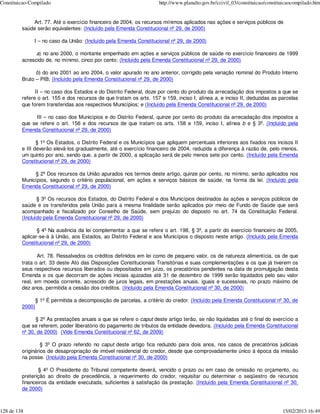 Constituicao-Compilado                                                http://www.planalto.gov.br/ccivil_03/constituicao/constituicaocompilado.htm


             Art. 77. Até o exercício financeiro de 2004, os recursos mínimos aplicados nas ações e serviços públicos de
         saúde serão equivalentes: (Incluído pela Emenda Constitucional nº 29, de 2000)

              I – no caso da União: (Incluído pela Emenda Constitucional nº 29, de 2000)

               a) no ano 2000, o montante empenhado em ações e serviços públicos de saúde no exercício financeiro de 1999
         acrescido de, no mínimo, cinco por cento; (Incluído pela Emenda Constitucional nº 29, de 2000)

               b) do ano 2001 ao ano 2004, o valor apurado no ano anterior, corrigido pela variação nominal do Produto Interno
         Bruto – PIB; (Incluído pela Emenda Constitucional nº 29, de 2000)

               II – no caso dos Estados e do Distrito Federal, doze por cento do produto da arrecadação dos impostos a que se
         refere o art. 155 e dos recursos de que tratam os arts. 157 e 159, inciso I, alínea a, e inciso II, deduzidas as parcelas
         que forem transferidas aos respectivos Municípios; e (Incluído pela Emenda Constitucional nº 29, de 2000)

               III – no caso dos Municípios e do Distrito Federal, quinze por cento do produto da arrecadação dos impostos a
         que se refere o art. 156 e dos recursos de que tratam os arts. 158 e 159, inciso I, alínea b e § 3º. (Incluído pela
         Emenda Constitucional nº 29, de 2000)

                § 1º Os Estados, o Distrito Federal e os Municípios que apliquem percentuais inferiores aos fixados nos incisos II
         e III deverão elevá-los gradualmente, até o exercício financeiro de 2004, reduzida a diferença à razão de, pelo menos,
         um quinto por ano, sendo que, a partir de 2000, a aplicação será de pelo menos sete por cento. (Incluído pela Emenda
         Constitucional nº 29, de 2000)

              § 2º Dos recursos da União apurados nos termos deste artigo, quinze por cento, no mínimo, serão aplicados nos
         Municípios, segundo o critério populacional, em ações e serviços básicos de saúde, na forma da lei. (Incluído pela
         Emenda Constitucional nº 29, de 2000)

                § 3º Os recursos dos Estados, do Distrito Federal e dos Municípios destinados às ações e serviços públicos de
         saúde e os transferidos pela União para a mesma finalidade serão aplicados por meio de Fundo de Saúde que será
         acompanhado e fiscalizado por Conselho de Saúde, sem prejuízo do disposto no art. 74 da Constituição Federal.
         (Incluído pela Emenda Constitucional nº 29, de 2000)

                § 4º Na ausência da lei complementar a que se refere o art. 198, § 3º, a partir do exercício financeiro de 2005,
         aplicar-se-á à União, aos Estados, ao Distrito Federal e aos Municípios o disposto neste artigo. (Incluído pela Emenda
         Constitucional nº 29, de 2000)

                Art. 78. Ressalvados os créditos definidos em lei como de pequeno valor, os de natureza alimentícia, os de que
         trata o art. 33 deste Ato das Disposições Constitucionais Transitórias e suas complementações e os que já tiverem os
         seus respectivos recursos liberados ou depositados em juízo, os precatórios pendentes na data de promulgação desta
         Emenda e os que decorram de ações iniciais ajuizadas até 31 de dezembro de 1999 serão liquidados pelo seu valor
         real, em moeda corrente, acrescido de juros legais, em prestações anuais, iguais e sucessivas, no prazo máximo de
         dez anos, permitida a cessão dos créditos. (Incluído pela Emenda Constitucional nº 30, de 2000)

                 § 1º É permitida a decomposição de parcelas, a critério do credor. (Incluído pela Emenda Constitucional nº 30, de
         2000)

               § 2º As prestações anuais a que se refere o caput deste artigo terão, se não liquidadas até o final do exercício a
         que se referem, poder liberatório do pagamento de tributos da entidade devedora. (Incluído pela Emenda Constitucional
         nº 30, de 2000) (Vide Emenda Constitucional nº 62, de 2009)

                  § 3º O prazo referido no caput deste artigo fica reduzido para dois anos, nos casos de precatórios judiciais
         originários de desapropriação de imóvel residencial do credor, desde que comprovadamente único à época da imissão
         na posse. (Incluído pela Emenda Constitucional nº 30, de 2000)

                 § 4º O Presidente do Tribunal competente deverá, vencido o prazo ou em caso de omissão no orçamento, ou
         preterição ao direito de precedência, a requerimento do credor, requisitar ou determinar o seqüestro de recursos
         financeiros da entidade executada, suficientes à satisfação da prestação. (Incluído pela Emenda Constitucional nº 30,
         de 2000)



128 de 138                                                                                                                     15/02/2013 16:49
 