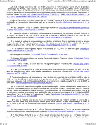 Constituicao-Compilado                                              http://www.planalto.gov.br/ccivil_03/constituicao/constituicaocompilado.htm


               Art. 79. É instituído, para vigorar até o ano de 2010, no âmbito do Poder Executivo Federal, o Fundo de Combate
         e Erradicação da Pobreza, a ser regulado por lei complementar com o objetivo de viabilizar a todos os brasileiros
         acesso a níveis dignos de subsistência, cujos recursos serão aplicados em ações suplementares de nutrição, habitação,
         educação, saúde, reforço de renda familiar e outros programas de relevante interesse social voltados para melhoria da
         qualidade de vida. (Incluído pela Emenda Constitucional nº 31, de 2000)         (Vide Emenda Constitucional nº 42, de
         19.12.2003) (Vide Emenda Constitucional nº 67, de 2010)

                Parágrafo único. O Fundo previsto neste artigo terá Conselho Consultivo e de Acompanhamento que conte com a
         participação de representantes da sociedade civil, nos termos da lei. (Incluído pela Emenda Constitucional nº 31, de
         2000)

               Art. 80. Compõem o Fundo de Combate e Erradicação da Pobreza: (Incluído pela Emenda Constitucional nº 31,
         de 2000) (Vide Emenda Constitucional nº 67, de 2010)

              I – a parcela do produto da arrecadação correspondente a um adicional de oito centésimos por cento, aplicável de
         18 de junho de 2000 a 17 de junho de 2002, na alíquota da contribuição social de que trata o art. 75 do Ato das
         Disposições Constitucionais Transitórias; (Incluído pela Emenda Constitucional nº 31, de 2000)

               II – a parcela do produto da arrecadação correspondente a um adicional de cinco pontos percentuais na alíquota
         do Imposto sobre Produtos Industrializados – IPI, ou do imposto que vier a substituí-lo, incidente sobre produtos
         supérfluos e aplicável até a extinção do Fundo; (Incluído pela Emenda Constitucional nº 31, de 2000)

              III – o produto da arrecadação do imposto de que trata o art. 153, inciso VII, da Constituição; (Incluído pela
         Emenda Constitucional nº 31, de 2000)

              IV – dotações orçamentárias; (Incluído pela Emenda Constitucional nº 31, de 2000)

              V– doações, de qualquer natureza, de pessoas físicas ou jurídicas do País ou do exterior; (Incluído pela Emenda
         Constitucional nº 31, de 2000)

                   VI – outras receitas, a serem definidas na regulamentação do referido Fundo. (Incluído pela Emenda
         Constitucional nº 31, de 2000)

                § 1º Aos recursos integrantes do Fundo de que trata este artigo não se aplica o disposto nos arts. 159 e 167,
         inciso IV, da Constituição, assim como qualquer desvinculação de recursos orçamentários. (Incluído pela Emenda
         Constitucional nº 31, de 2000)

              § 2º A arrecadação decorrente do disposto no inciso I deste artigo, no período compreendido entre 18 de junho de
         2000 e o início da vigência da lei complementar a que se refere a art. 79, será integralmente repassada ao Fundo,
         preservado o seu valor real, em títulos públicos federais, progressivamente resgatáveis após 18 de junho de 2002, na
         forma da lei. (Incluído pela Emenda Constitucional nº 31, de 2000)

               Art. 81. É instituído Fundo constituído pelos recursos recebidos pela União em decorrência da desestatização de
         sociedades de economia mista ou empresas públicas por ela controladas, direta ou indiretamente, quando a operação
         envolver a alienação do respectivo controle acionário a pessoa ou entidade não integrante da Administração Pública, ou
         de participação societária remanescente após a alienação, cujos rendimentos, gerados a partir de 18 de junho de 2002,
         reverterão ao Fundo de Combate e Erradicação de Pobreza. (Incluído pela Emenda Constitucional nº 31, de 2000)
         (Vide Emenda Constitucional nº 67, de 2010)

                 § 1º Caso o montante anual previsto nos rendimentos transferidos ao Fundo de Combate e Erradicação da
         Pobreza, na forma deste artigo, não alcance o valor de quatro bilhões de reais. far-se-à complementação na forma do
         art. 80, inciso IV, do Ato das disposições Constitucionais Transitórias. (Incluído pela Emenda Constitucional nº 31, de
         2000)

               § 2º Sem prejuízo do disposto no § 1º, o Poder Executivo poderá destinar ao Fundo a que se refere este artigo
         outras receitas decorrentes da alienação de bens da União. (Incluído pela Emenda Constitucional nº 31, de 2000)

                § 3º A constituição do Fundo a que se refere o caput, a transferência de recursos ao  Fundo de Combate e
         Erradicação da Pobreza e as demais disposições referentes ao § 1º deste artigo serão disciplinadas em lei, não se



129 de 138                                                                                                                   15/02/2013 16:49
 