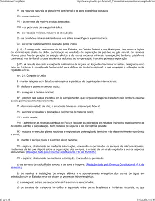 Constituicao-Compilado                                                  http://www.planalto.gov.br/ccivil_03/constituicao/constituicaocompilado.htm


                 V - os recursos naturais da plataforma continental e da zona econômica exclusiva;

                 VI - o mar territorial;

                 VII - os terrenos de marinha e seus acrescidos;

                 VIII - os potenciais de energia hidráulica;

                 IX - os recursos minerais, inclusive os do subsolo;

                 X - as cavidades naturais subterrâneas e os sítios arqueológicos e pré-históricos;

                 XI - as terras tradicionalmente ocupadas pelos índios.

                  § 1º - É assegurada, nos termos da lei, aos Estados, ao Distrito Federal e aos Municípios, bem como a órgãos
            da administração direta da União, participação no resultado da exploração de petróleo ou gás natural, de recursos
            hídricos para fins de geração de energia elétrica e de outros recursos minerais no respectivo território, plataforma
            continental, mar territorial ou zona econômica exclusiva, ou compensação financeira por essa exploração.

                  § 2º - A faixa de até cento e cinqüenta quilômetros de largura, ao longo das fronteiras terrestres, designada como
            faixa de fronteira, é considerada fundamental para defesa do território nacional, e sua ocupação e utilização serão
            reguladas em lei.

                 Art. 21. Compete à União:

                 I - manter relações com Estados estrangeiros e participar de organizações internacionais;

                 II - declarar a guerra e celebrar a paz;

                 III - assegurar a defesa nacional;

                  IV - permitir, nos casos previstos em lei complementar, que forças estrangeiras transitem pelo território nacional
            ou nele permaneçam temporariamente;

                 V - decretar o estado de sítio, o estado de defesa e a intervenção federal;

                 VI - autorizar e fiscalizar a produção e o comércio de material bélico;

                 VII - emitir moeda;

                  VIII - administrar as reservas cambiais do País e fiscalizar as operações de natureza financeira, especialmente as
            de crédito, câmbio e capitalização, bem como as de seguros e de previdência privada;

                  IX - elaborar e executar planos nacionais e regionais de ordenação do território e de desenvolvimento econômico
            e social;

                 X - manter o serviço postal e o correio aéreo nacional;

                   XI - explorar, diretamente ou mediante autorização, concessão ou permissão, os serviços de telecomunicações,
            nos termos da lei, que disporá sobre a organização dos serviços, a criação de um órgão regulador e outros aspectos
            institucionais; (Redação dada pela Emenda Constitucional nº 8, de 15/08/95:)

                 XII - explorar, diretamente ou mediante autorização, concessão ou permissão:

                 a) os serviços de radiodifusão sonora, e de sons e imagens; (Redação dada pela Emenda Constitucional nº 8, de
            15/08/95:)

                   b) os serviços e instalações de energia elétrica e o aproveitamento energético dos cursos de água, em
            articulação com os Estados onde se situam os potenciais hidroenergéticos;

                 c) a navegação aérea, aeroespacial e a infra-estrutura aeroportuária;

                 d) os serviços de transporte ferroviário e aquaviário entre portos brasileiros e fronteiras nacionais, ou que



13 de 138                                                                                                                        15/02/2013 16:49
 