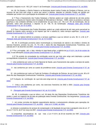 Constituicao-Compilado                                                http://www.planalto.gov.br/ccivil_03/constituicao/constituicaocompilado.htm


         aplicando o disposto no art. 165, § 9º, inciso II, da Constituição. (Incluído pela Emenda Constitucional nº 31, de 2000)

                Art. 82. Os Estados, o Distrito Federal e os Municípios devem instituir Fundos de Combate á Pobreza, com os
         recursos de que trata este artigo e outros que vierem a destinar, devendo os referidos Fundos ser geridos por
         entidades que contem com a participação da sociedade civil. (Incluído pela Emenda Constitucional nº 31, de 2000)

                 § 1º Para o financiamento dos Fundos Estaduais e Distrital, poderá ser criado adicional de até dois pontos
         percentuais na alíquota do Imposto sobre Circulação de Mercadorias e Serviços - ICMS, sobre os produtos e serviços
         supérfluos e nas condições definidas na lei complementar de que trata o art. 155, § 2º, XII, da Constituição, não se
         aplicando, sobre este percentual, o disposto no art. 158, IV, da Constituição. (Redação dada pela Emenda
         Constitucional nº 42, de 19.12.2003)

                § 2º Para o financiamento dos Fundos Municipais, poderá ser criado adicional de até meio ponto percentual na
         alíquota do Imposto sobre serviços ou do imposto que vier a substituí-lo, sobre serviços supérfluos. (Incluído pela
         Emenda Constitucional nº 31, de 2000)

               Art. 83. Lei federal definirá os produtos e serviços supérfluos a que se referem os arts. 80, II, e 82, § 2º .
         (Redação dada pela Emenda Constitucional nº 42, de 19.12.2003)

                Art. 84. A contribuição provisória sobre movimentação ou transmissão de valores e de créditos e direitos de
         natureza financeira, prevista nos arts. 74, 75 e 80, I, deste Ato das Disposições Constitucionais Transitórias, será
         cobrada até 31 de dezembro de 2004. (Incluído pela Emenda Constitucional nº 37, de 2002)

              § 1º Fica prorrogada, até a data referida no caput deste artigo, a vigência da Lei nº 9.311, de 24 de outubro de
         1996, e suas alterações.(Incluído pela Emenda Constitucional nº 37, de 2002)

                 § 2º Do produto da arrecadação da contribuição social de que trata este artigo será destinada a parcela
         correspondente à alíquota de: (Incluído pela Emenda Constitucional nº 37, de 2002)

                I - vinte centésimos por cento ao Fundo Nacional de Saúde, para financiamento das ações e serviços de saúde;
         (Incluído pela Emenda Constitucional nº 37, de 2002)

                  II - dez centésimos por cento ao custeio da previdência social; (Incluído pela Emenda Constitucional nº 37, de
         2002)

               III - oito centésimos por cento ao Fundo de Combate e Erradicação da Pobreza, de que tratam os arts. 80 e 81
         deste Ato das Disposições Constitucionais Transitórias. (Incluído pela Emenda Constitucional nº 37, de 2002)

              § 3º A alíquota da contribuição de que trata este artigo será de: (Incluído pela Emenda Constitucional nº 37, de
         2002)

                  I - trinta e oito centésimos por cento, nos exercícios financeiros de 2002 e 2003; (Incluído pela Emenda
         Constitucional nº 37, de 2002)

                 II - (Revogado pela Emenda Constitucional nº 42, de 19.12.2003)

                  Art. 85. A contribuição a que se refere o art. 84 deste Ato das Disposições Constitucionais Transitórias não
         incidirá, a partir do trigésimo dia da data de publicação desta Emenda Constitucional, nos lançamentos: (Incluído pela
         Emenda Constitucional nº 37, de 2002)

                  I - em contas correntes de depósito especialmente abertas e exclusivamente utilizadas para operações de:
         (Incluído pela Emenda Constitucional nº 37, de 2002) (Vide Lei nº 10.982, de 2004)

               a) câmaras e prestadoras de serviços de compensação e de liquidação de que trata o parágrafo único do art. 2º
         da Lei nº 10.214, de 27 de março de 2001; (Incluído pela Emenda Constitucional nº 37, de 2002)

              b) companhias securitizadoras de          que   trata a Lei nº 9.514, de 20 de novembro de 1997; (Incluído pela
         Emenda Constitucional nº 37, de 2002)




130 de 138                                                                                                                     15/02/2013 16:49
 