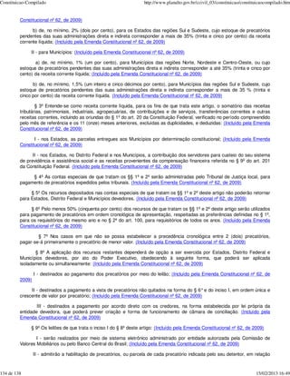 Constituicao-Compilado                                               http://www.planalto.gov.br/ccivil_03/constituicao/constituicaocompilado.htm


         Constitucional nº 62, de 2009)

               b) de, no mínimo, 2% (dois por cento), para os Estados das regiões Sul e Sudeste, cujo estoque de precatórios
         pendentes das suas administrações direta e indireta corresponder a mais de 35% (trinta e cinco por cento) da receita
         corrente líquida; (Incluído pela Emenda Constitucional nº 62, de 2009)

              II - para Municípios: (Incluído pela Emenda Constitucional nº 62, de 2009)

                a) de, no mínimo, 1% (um por cento), para Municípios das regiões Norte, Nordeste e Centro-Oeste, ou cujo
         estoque de precatórios pendentes das suas administrações direta e indireta corresponder a até 35% (trinta e cinco por
         cento) da receita corrente líquida; (Incluído pela Emenda Constitucional nº 62, de 2009)

               b) de, no mínimo, 1,5% (um inteiro e cinco décimos por cento), para Municípios das regiões Sul e Sudeste, cujo
         estoque de precatórios pendentes das suas administrações direta e indireta corresponder a mais de 35 % (trinta e
         cinco por cento) da receita corrente líquida. (Incluído pela Emenda Constitucional nº 62, de 2009)

                 § 3º Entende-se como receita corrente líquida, para os fins de que trata este artigo, o somatório das receitas
         tributárias, patrimoniais, industriais, agropecuárias, de contribuições e de serviços, transferências correntes e outras
         receitas correntes, incluindo as oriundas do § 1º do art. 20 da Constituição Federal, verificado no período compreendido
         pelo mês de referência e os 11 (onze) meses anteriores, excluídas as duplicidades, e deduzidas: (Incluído pela Emenda
         Constitucional nº 62, de 2009)

                I - nos Estados, as parcelas entregues aos Municípios por determinação constitucional; (Incluído pela Emenda
         Constitucional nº 62, de 2009)

               II - nos Estados, no Distrito Federal e nos Municípios, a contribuição dos servidores para custeio do seu sistema
         de previdência e assistência social e as receitas provenientes da compensação financeira referida no § 9º do art. 201
         da Constituição Federal. (Incluído pela Emenda Constitucional nº 62, de 2009)

              § 4º As contas especiais de que tratam os §§ 1º e 2º serão administradas pelo Tribunal de Justiça local, para
         pagamento de precatórios expedidos pelos tribunais. (Incluído pela Emenda Constitucional nº 62, de 2009)

              § 5º Os recursos depositados nas contas especiais de que tratam os §§ 1º e 2º deste artigo não poderão retornar
         para Estados, Distrito Federal e Municípios devedores. (Incluído pela Emenda Constitucional nº 62, de 2009)

              § 6º Pelo menos 50% (cinquenta por cento) dos recursos de que tratam os §§ 1º e 2º deste artigo serão utilizados
         para pagamento de precatórios em ordem cronológica de apresentação, respeitadas as preferências definidas no § 1º,
         para os requisitórios do mesmo ano e no § 2º do art. 100, para requisitórios de todos os anos. (Incluído pela Emenda
         Constitucional nº 62, de 2009)

                 § 7º Nos casos em que não se possa estabelecer a precedência cronológica entre 2 (dois) precatórios,
         pagar-se-á primeiramente o precatório de menor valor. (Incluído pela Emenda Constitucional nº 62, de 2009)

                § 8º A aplicação dos recursos restantes dependerá de opção a ser exercida por Estados, Distrito Federal e
         Municípios devedores, por ato do Poder Executivo, obedecendo à seguinte forma, que poderá ser aplicada
         isoladamente ou simultaneamente: (Incluído pela Emenda Constitucional nº 62, de 2009)

                 I - destinados ao pagamento dos precatórios por meio do leilão; (Incluído pela Emenda Constitucional nº 62, de
         2009)

              II - destinados a pagamento a vista de precatórios não quitados na forma do § 6° e do inciso I, em ordem única e
         crescente de valor por precatório; (Incluído pela Emenda Constitucional nº 62, de 2009)

                 III - destinados a pagamento por acordo direto com os credores, na forma estabelecida por lei própria da
         entidade devedora, que poderá prever criação e forma de funcionamento de câmara de conciliação. (Incluído pela
         Emenda Constitucional nº 62, de 2009)

              § 9º Os leilões de que trata o inciso I do § 8º deste artigo: (Incluído pela Emenda Constitucional nº 62, de 2009)

                 I - serão realizados por meio de sistema eletrônico administrado por entidade autorizada pela Comissão de
         Valores Mobiliários ou pelo Banco Central do Brasil; (Incluído pela Emenda Constitucional nº 62, de 2009)

                 II - admitirão a habilitação de precatórios, ou parcela de cada precatório indicada pelo seu detentor, em relação



134 de 138                                                                                                                    15/02/2013 16:49
 