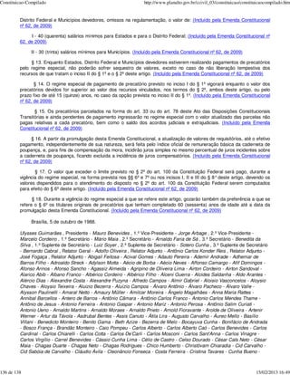 Constituicao-Compilado                                               http://www.planalto.gov.br/ccivil_03/constituicao/constituicaocompilado.htm


         Distrito Federal e Municípios devedores, omissos na regulamentação, o valor de: (Incluído pela Emenda Constitucional
         nº 62, de 2009)

              I - 40 (quarenta) salários mínimos para Estados e para o Distrito Federal; (Incluído pela Emenda Constitucional nº
         62, de 2009)

              II - 30 (trinta) salários mínimos para Municípios. (Incluído pela Emenda Constitucional nº 62, de 2009)

              § 13. Enquanto Estados, Distrito Federal e Municípios devedores estiverem realizando pagamentos de precatórios
         pelo regime especial, não poderão sofrer sequestro de valores, exceto no caso de não liberação tempestiva dos
         recursos de que tratam o inciso II do § 1º e o § 2º deste artigo. (Incluído pela Emenda Constitucional nº 62, de 2009)

                § 14. O regime especial de pagamento de precatório previsto no inciso I do § 1º vigorará enquanto o valor dos
         precatórios devidos for superior ao valor dos recursos vinculados, nos termos do § 2º, ambos deste artigo, ou pelo
         prazo fixo de até 15 (quinze) anos, no caso da opção prevista no inciso II do § 1º. (Incluído pela Emenda Constitucional
         nº 62, de 2009)

                § 15. Os precatórios parcelados na forma do art. 33 ou do art. 78 deste Ato das Disposições Constitucionais
         Transitórias e ainda pendentes de pagamento ingressarão no regime especial com o valor atualizado das parcelas não
         pagas relativas a cada precatório, bem como o saldo dos acordos judiciais e extrajudiciais. (Incluído pela Emenda
         Constitucional nº 62, de 2009)

               § 16. A partir da promulgação desta Emenda Constitucional, a atualização de valores de requisitórios, até o efetivo
         pagamento, independentemente de sua natureza, será feita pelo índice oficial de remuneração básica da caderneta de
         poupança, e, para fins de compensação da mora, incidirão juros simples no mesmo percentual de juros incidentes sobre
         a caderneta de poupança, ficando excluída a incidência de juros compensatórios. (Incluído pela Emenda Constitucional
         nº 62, de 2009)

                § 17. O valor que exceder o limite previsto no § 2º do art. 100 da Constituição Federal será pago, durante a
         vigência do regime especial, na forma prevista nos §§ 6º e 7º ou nos incisos I, II e III do § 8° deste artigo, devendo os
         valores dispendidos para o atendimento do disposto no § 2º do art. 100 da Constituição Federal serem computados
         para efeito do § 6º deste artigo. (Incluído pela Emenda Constitucional nº 62, de 2009)

               § 18. Durante a vigência do regime especial a que se refere este artigo, gozarão também da preferência a que se
         refere o § 6º os titulares originais de precatórios que tenham completado 60 (sessenta) anos de idade até a data da
         promulgação desta Emenda Constitucional. (Incluído pela Emenda Constitucional nº 62, de 2009)

              Brasília, 5 de outubro de 1988.

         Ulysses Guimarães , Presidente - Mauro Benevides , 1.º Vice-Presidente - Jorge Arbage , 2.º Vice-Presidente -
         Marcelo Cordeiro , 1.º Secretário - Mário Maia , 2.º Secretário - Arnaldo Faria de Sá , 3.º Secretário - Benedita da
         Silva , 1.º Suplente de Secretário - Luiz Soyer , 2.º Suplente de Secretário - Sotero Cunha , 3.º Suplente de Secretário
         - Bernardo Cabral , Relator Geral - Adolfo Oliveira , Relator Adjunto - Antônio Carlos Konder Reis , Relator Adjunto -
         José Fogaça , Relator Adjunto - Abigail Feitosa - Acival Gomes - Adauto Pereira - Ademir Andrade - Adhemar de
         Barros Filho - Adroaldo Streck - Adylson Motta - Aécio de Borba - Aécio Neves - Affonso Camargo - Afif Domingos -
         Afonso Arinos - Afonso Sancho - Agassiz Almeida - Agripino de Oliveira Lima - Airton Cordeiro - Airton Sandoval -
         Alarico Abib - Albano Franco - Albérico Cordeiro - Albérico Filho - Alceni Guerra - Alcides Saldanha - Aldo Arantes -
         Alércio Dias - Alexandre Costa - Alexandre Puzyna - Alfredo Campos - Almir Gabriel - Aloisio Vasconcelos - Aloysio
         Chaves - Aloysio Teixeira - Aluizio Bezerra - Aluízio Campos - Álvaro Antônio - Álvaro Pacheco - Álvaro Valle -
         Alysson Paulinelli - Amaral Netto - Amaury Müller - Amilcar Moreira - Ângelo Magalhães - Anna Maria Rattes -
         Annibal Barcellos - Antero de Barros - Antônio Câmara - Antônio Carlos Franco - Antonio Carlos Mendes Thame -
         Antônio de Jesus - Antonio Ferreira - Antonio Gaspar - Antonio Mariz - Antonio Perosa - Antônio Salim Curiati -
         Antonio Ueno - Arnaldo Martins - Arnaldo Moraes - Arnaldo Prieto - Arnold Fioravante - Arolde de Oliveira - Artenir
         Werner - Artur da Távola - Asdrubal Bentes - Assis Canuto - Átila Lira - Augusto Carvalho - Áureo Mello - Basílio
         Villani - Benedicto Monteiro - Benito Gama - Beth Azize - Bezerra de Melo - Bocayuva Cunha - Bonifácio de Andrada
         - Bosco França - Brandão Monteiro - Caio Pompeu - Carlos Alberto - Carlos Alberto Caó - Carlos Benevides - Carlos
         Cardinal - Carlos Chiarelli - Carlos Cotta - Carlos De’Carli - Carlos Mosconi - Carlos Sant’Anna - Carlos Vinagre -
         Carlos Virgílio - Carrel Benevides - Cássio Cunha Lima - Célio de Castro - Celso Dourado - César Cals Neto - César
         Maia - Chagas Duarte - Chagas Neto - Chagas Rodrigues - Chico Humberto - Christóvam Chiaradia - Cid Carvalho -
         Cid Sabóia de Carvalho - Cláudio Ávila - Cleonâncio Fonseca - Costa Ferreira - Cristina Tavares - Cunha Bueno -



136 de 138                                                                                                                    15/02/2013 16:49
 