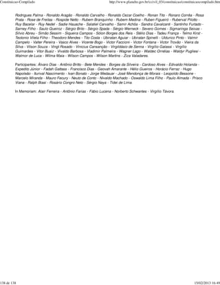 Constituicao-Compilado                                             http://www.planalto.gov.br/ccivil_03/constituicao/constituicaocompilado.htm


         Rodrigues Palma - Ronaldo Aragão - Ronaldo Carvalho - Ronaldo Cezar Coelho - Ronan Tito - Ronaro Corrêa - Rosa
         Prata - Rose de Freitas - Rospide Netto - Rubem Branquinho - Rubem Medina - Ruben Figueiró - Ruberval Pilotto -
         Ruy Bacelar - Ruy Nedel - Sadie Hauache - Salatiel Carvalho - Samir Achôa - Sandra Cavalcanti - Santinho Furtado -
         Sarney Filho - Saulo Queiroz - Sérgio Brito - Sérgio Spada - Sérgio Werneck - Severo Gomes - Sigmaringa Seixas -
         Sílvio Abreu - Simão Sessim - Siqueira Campos - Sólon Borges dos Reis - Stélio Dias - Tadeu França - Telmo Kirst -
         Teotonio Vilela Filho - Theodoro Mendes - Tito Costa - Ubiratan Aguiar - Ubiratan Spinelli - Uldurico Pinto - Valmir
         Campelo - Valter Pereira - Vasco Alves - Vicente Bogo - Victor Faccioni - Victor Fontana - Victor Trovão - Vieira da
         Silva - Vilson Souza - Vingt Rosado - Vinicius Cansanção - Virgildásio de Senna - Virgílio Galassi - Virgílio
         Guimarães - Vitor Buaiz - Vivaldo Barbosa - Vladimir Palmeira - Wagner Lago - Waldec Ornélas - Waldyr Pugliesi -
         Walmor de Luca - Wilma Maia - Wilson Campos - Wilson Martins - Ziza Valadares.

         Participantes: Álvaro Dias - Antônio Britto - Bete Mendes - Borges da Silveira - Cardoso Alves - Edivaldo Holanda -
         Expedito Júnior - Fadah Gattass - Francisco Dias - Geovah Amarante - Hélio Gueiros - Horácio Ferraz - Hugo
         Napoleão - Iturival Nascimento - Ivan Bonato - Jorge Medauar - José Mendonça de Morais - Leopoldo Bessone -
         Marcelo Miranda - Mauro Fecury - Neuto de Conto - Nivaldo Machado - Oswaldo Lima Filho - Paulo Almada - Prisco
         Viana - Ralph Biasi - Rosário Congro Neto - Sérgio Naya - Tidei de Lima.

         In Memoriam: Alair Ferreira - Antônio Farias - Fábio Lucena - Norberto Schwantes - Virgílio Távora.




138 de 138                                                                                                                  15/02/2013 16:49
 