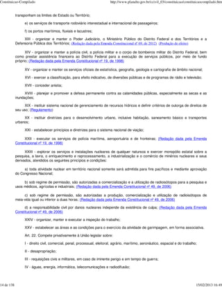 Constituicao-Compilado                                                     http://www.planalto.gov.br/ccivil_03/constituicao/constituicaocompilado.htm


            transponham os limites de Estado ou Território;

                  e) os serviços de transporte rodoviário interestadual e internacional de passageiros;

                  f) os portos marítimos, fluviais e lacustres;

                 XIII - organizar e manter o Poder Judiciário, o Ministério Público do Distrito Federal e dos Territórios e a
            Defensoria Pública dos Territórios; (Redação dada pela Emenda Constitucional nº 69, de 2012) (Produção de efeito)

                  XIV - organizar e manter a polícia civil, a polícia militar e o corpo de bombeiros militar do Distrito Federal, bem
            como prestar assistência financeira ao Distrito Federal para a execução de serviços públicos, por meio de fundo
            próprio; (Redação dada pela Emenda Constitucional nº 19, de 1998)

                  XV - organizar e manter os serviços oficiais de estatística, geografia, geologia e cartografia de âmbito nacional;

                  XVI - exercer a classificação, para efeito indicativo, de diversões públicas e de programas de rádio e televisão;

                  XVII - conceder anistia;

                  XVIII - planejar e promover a defesa permanente contra as calamidades públicas, especialmente as secas e as
            inundações;

                  XIX - instituir sistema nacional de gerenciamento de recursos hídricos e definir critérios de outorga de direitos de
            seu uso; (Regulamento)

                 XX - instituir diretrizes para o desenvolvimento urbano, inclusive habitação, saneamento básico e transportes
            urbanos;

                  XXI - estabelecer princípios e diretrizes para o sistema nacional de viação;

                 XXII - executar os serviços de polícia marítima, aeroportuária e de fronteiras; (Redação dada pela Emenda
            Constitucional nº 19, de 1998)

                  XXIII - explorar os serviços e instalações nucleares de qualquer natureza e exercer monopólio estatal sobre a
            pesquisa, a lavra, o enriquecimento e reprocessamento, a industrialização e o comércio de minérios nucleares e seus
            derivados, atendidos os seguintes princípios e condições:

                 a) toda atividade nuclear em território nacional somente será admitida para fins pacíficos e mediante aprovação
            do Congresso Nacional;

                 b) sob regime de permissão, são autorizadas a comercialização e a utilização de radioisótopos para a pesquisa e
            usos médicos, agrícolas e industriais; (Redação dada pela Emenda Constitucional nº 49, de 2006)

                 c) sob regime de permissão, são autorizadas a produção, comercialização e utilização de radioisótopos de
            meia-vida igual ou inferior a duas horas; (Redação dada pela Emenda Constitucional nº 49, de 2006)

                 d) a responsabilidade civil por danos nucleares independe da existência de culpa; (Redação dada pela Emenda
            Constitucional nº 49, de 2006)

                  XXIV - organizar, manter e executar a inspeção do trabalho;

                  XXV - estabelecer as áreas e as condições para o exercício da atividade de garimpagem, em forma associativa.

                  Art. 22. Compete privativamente à União legislar sobre:

                  I - direito civil, comercial, penal, processual, eleitoral, agrário, marítimo, aeronáutico, espacial e do trabalho;

                  II - desapropriação;

                  III - requisições civis e militares, em caso de iminente perigo e em tempo de guerra;

                  IV - águas, energia, informática, telecomunicações e radiodifusão;



14 de 138                                                                                                                           15/02/2013 16:49
 