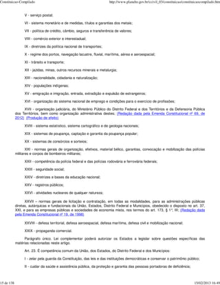 Constituicao-Compilado                                                  http://www.planalto.gov.br/ccivil_03/constituicao/constituicaocompilado.htm


                 V - serviço postal;

                 VI - sistema monetário e de medidas, títulos e garantias dos metais;

                 VII - política de crédito, câmbio, seguros e transferência de valores;

                 VIII - comércio exterior e interestadual;

                 IX - diretrizes da política nacional de transportes;

                 X - regime dos portos, navegação lacustre, fluvial, marítima, aérea e aeroespacial;

                 XI - trânsito e transporte;

                 XII - jazidas, minas, outros recursos minerais e metalurgia;

                 XIII - nacionalidade, cidadania e naturalização;

                 XIV - populações indígenas;

                 XV - emigração e imigração, entrada, extradição e expulsão de estrangeiros;

                 XVI - organização do sistema nacional de emprego e condições para o exercício de profissões;

                 XVII - organização judiciária, do Ministério Público do Distrito Federal e dos Territórios e da Defensoria Pública
            dos Territórios, bem como organização administrativa destes; (Redação dada pela Emenda Constitucional nº 69, de
            2012) (Produção de efeito)

                 XVIII - sistema estatístico, sistema cartográfico e de geologia nacionais;

                 XIX - sistemas de poupança, captação e garantia da poupança popular;

                 XX - sistemas de consórcios e sorteios;

                   XXI - normas gerais de organização, efetivos, material bélico, garantias, convocação e mobilização das polícias
            militares e corpos de bombeiros militares;

                 XXII - competência da polícia federal e das polícias rodoviária e ferroviária federais;

                 XXIII - seguridade social;

                 XXIV - diretrizes e bases da educação nacional;

                 XXV - registros públicos;

                 XXVI - atividades nucleares de qualquer natureza;

                  XXVII – normas gerais de licitação e contratação, em todas as modalidades, para as administrações públicas
            diretas, autárquicas e fundacionais da União, Estados, Distrito Federal e Municípios, obedecido o disposto no art. 37,
            XXI, e para as empresas públicas e sociedades de economia mista, nos termos do art. 173, § 1° III; (Redação dada
                                                                                                             ,
            pela Emenda Constitucional nº 19, de 1998)

                 XXVIII - defesa territorial, defesa aeroespacial, defesa marítima, defesa civil e mobilização nacional;

                 XXIX - propaganda comercial.

                 Parágrafo único. Lei complementar poderá autorizar os Estados a legislar sobre questões específicas das
            matérias relacionadas neste artigo.

                 Art. 23. É competência comum da União, dos Estados, do Distrito Federal e dos Municípios:

                 I - zelar pela guarda da Constituição, das leis e das instituições democráticas e conservar o patrimônio público;

                 II - cuidar da saúde e assistência pública, da proteção e garantia das pessoas portadoras de deficiência;



15 de 138                                                                                                                        15/02/2013 16:49
 