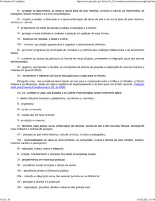 Constituicao-Compilado                                                     http://www.planalto.gov.br/ccivil_03/constituicao/constituicaocompilado.htm


                  III - proteger os documentos, as obras e outros bens de valor histórico, artístico e cultural, os monumentos, as
            paisagens naturais notáveis e os sítios arqueológicos;

                   IV - impedir a evasão, a destruição e a descaracterização de obras de arte e de outros bens de valor histórico,
            artístico ou cultural;

                 V - proporcionar os meios de acesso à cultura, à educação e à ciência;

                 VI - proteger o meio ambiente e combater a poluição em qualquer de suas formas;

                 VII - preservar as florestas, a fauna e a flora;

                 VIII - fomentar a produção agropecuária e organizar o abastecimento alimentar;

                  IX - promover programas de construção de moradias e a melhoria das condições habitacionais e de saneamento
            básico;

                 X - combater as causas da pobreza e os fatores de marginalização, promovendo a integração social dos setores
            desfavorecidos;

                 XI - registrar, acompanhar e fiscalizar as concessões de direitos de pesquisa e exploração de recursos hídricos e
            minerais em seus territórios;

                 XII - estabelecer e implantar política de educação para a segurança do trânsito.

                 Parágrafo único. Leis complementares fixarão normas para a cooperação entre a União e os Estados, o Distrito
            Federal e os Municípios, tendo em vista o equilíbrio do desenvolvimento e do bem-estar em âmbito nacional. (Redação
            dada pela Emenda Constitucional nº 53, de 2006)

                 Art. 24. Compete à União, aos Estados e ao Distrito Federal legislar concorrentemente sobre:

                 I - direito tributário, financeiro, penitenciário, econômico e urbanístico;

                 II - orçamento;

                 III - juntas comerciais;

                 IV - custas dos serviços forenses;

                 V - produção e consumo;

                 VI - florestas, caça, pesca, fauna, conservação da natureza, defesa do solo e dos recursos naturais, proteção do
            meio ambiente e controle da poluição;

                 VII - proteção ao patrimônio histórico, cultural, artístico, turístico e paisagístico;

                   VIII - responsabilidade por dano ao meio ambiente, ao consumidor, a bens e direitos de valor artístico, estético,
            histórico, turístico e paisagístico;

                 IX - educação, cultura, ensino e desporto;

                 X - criação, funcionamento e processo do juizado de pequenas causas;

                 XI - procedimentos em matéria processual;

                 XII - previdência social, proteção e defesa da saúde;

                 XIII - assistência jurídica e Defensoria pública;

                 XIV - proteção e integração social das pessoas portadoras de deficiência;

                 XV - proteção à infância e à juventude;

                 XVI - organização, garantias, direitos e deveres das polícias civis.



16 de 138                                                                                                                           15/02/2013 16:49
 