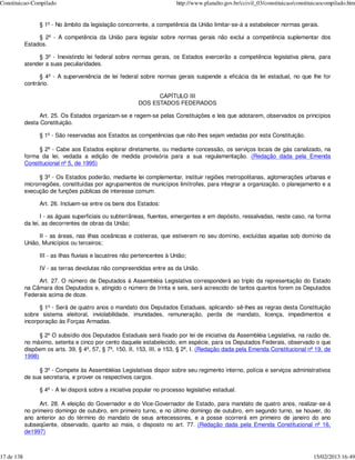 Constituicao-Compilado                                                     http://www.planalto.gov.br/ccivil_03/constituicao/constituicaocompilado.htm


                  § 1º - No âmbito da legislação concorrente, a competência da União limitar-se-á a estabelecer normas gerais.

                 § 2º - A competência da União para legislar sobre normas gerais não exclui a competência suplementar dos
            Estados.

                 § 3º - Inexistindo lei federal sobre normas gerais, os Estados exercerão a competência legislativa plena, para
            atender a suas peculiaridades.

                  § 4º - A superveniência de lei federal sobre normas gerais suspende a eficácia da lei estadual, no que lhe for
            contrário.

                                                                 CAPÍTULO III
                                                           DOS ESTADOS FEDERADOS

                  Art. 25. Os Estados organizam-se e regem-se pelas Constituições e leis que adotarem, observados os princípios
            desta Constituição.

                  § 1º - São reservadas aos Estados as competências que não lhes sejam vedadas por esta Constituição.

                 § 2º - Cabe aos Estados explorar diretamente, ou mediante concessão, os serviços locais de gás canalizado, na
            forma da lei, vedada a edição de medida provisória para a sua regulamentação. (Redação dada pela Emenda
            Constitucional nº 5, de 1995)

                  § 3º - Os Estados poderão, mediante lei complementar, instituir regiões metropolitanas, aglomerações urbanas e
            microrregiões, constituídas por agrupamentos de municípios limítrofes, para integrar a organização, o planejamento e a
            execução de funções públicas de interesse comum.

                  Art. 26. Incluem-se entre os bens dos Estados:

                   I - as águas superficiais ou subterrâneas, fluentes, emergentes e em depósito, ressalvadas, neste caso, na forma
            da lei, as decorrentes de obras da União;

                  II - as áreas, nas ilhas oceânicas e costeiras, que estiverem no seu domínio, excluídas aquelas sob domínio da
            União, Municípios ou terceiros;

                  III - as ilhas fluviais e lacustres não pertencentes à União;

                  IV - as terras devolutas não compreendidas entre as da União.

                 Art. 27. O número de Deputados à Assembléia Legislativa corresponderá ao triplo da representação do Estado
            na Câmara dos Deputados e, atingido o número de trinta e seis, será acrescido de tantos quantos forem os Deputados
            Federais acima de doze.

                  § 1º - Será de quatro anos o mandato dos Deputados Estaduais, aplicando- sê-lhes as regras desta Constituição
            sobre sistema eleitoral, inviolabilidade, imunidades, remuneração, perda de mandato, licença, impedimentos e
            incorporação às Forças Armadas.

                  § 2º O subsídio dos Deputados Estaduais será fixado por lei de iniciativa da Assembléia Legislativa, na razão de,
            no máximo, setenta e cinco por cento daquele estabelecido, em espécie, para os Deputados Federais, observado o que
            dispõem os arts. 39, § 4º, 57, § 7º, 150, II, 153, III, e 153, § 2º, I. (Redação dada pela Emenda Constitucional nº 19, de
            1998)

                 § 3º - Compete às Assembléias Legislativas dispor sobre seu regimento interno, polícia e serviços administrativos
            de sua secretaria, e prover os respectivos cargos.

                  § 4º - A lei disporá sobre a iniciativa popular no processo legislativo estadual.

                  Art. 28. A eleição do Governador e do Vice-Governador de Estado, para mandato de quatro anos, realizar-se-á
            no primeiro domingo de outubro, em primeiro turno, e no último domingo de outubro, em segundo turno, se houver, do
            ano anterior ao do término do mandato de seus antecessores, e a posse ocorrerá em primeiro de janeiro do ano
            subseqüente, observado, quanto ao mais, o disposto no art. 77. (Redação dada pela Emenda Constitucional nº 16,
            de1997)



17 de 138                                                                                                                           15/02/2013 16:49
 