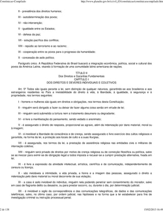 Constituicao-Compilado                                                 http://www.planalto.gov.br/ccivil_03/constituicao/constituicaocompilado.htm


                 II - prevalência dos direitos humanos;

                 III - autodeterminação dos povos;

                 IV - não-intervenção;

                 V - igualdade entre os Estados;

                 VI - defesa da paz;

                 VII - solução pacífica dos conflitos;

                 VIII - repúdio ao terrorismo e ao racismo;

                 IX - cooperação entre os povos para o progresso da humanidade;

                 X - concessão de asilo político.

                Parágrafo único. A República Federativa do Brasil buscará a integração econômica, política, social e cultural dos
           povos da América Latina, visando à formação de uma comunidade latino-americana de nações.

                                                                TÍTULO II
                                                 Dos Direitos e Garantias Fundamentais
                                                              CAPÍTULO I
                                          DOS DIREITOS E DEVERES INDIVIDUAIS E COLETIVOS

                 Art. 5º Todos são iguais perante a lei, sem distinção de qualquer natureza, garantindo-se aos brasileiros e aos
           estrangeiros residentes no País a inviolabilidade do direito à vida, à liberdade, à igualdade, à segurança e à
           propriedade, nos termos seguintes:

                 I - homens e mulheres são iguais em direitos e obrigações, nos termos desta Constituição;

                 II - ninguém será obrigado a fazer ou deixar de fazer alguma coisa senão em virtude de lei;

                 III - ninguém será submetido a tortura nem a tratamento desumano ou degradante;

                 IV - é livre a manifestação do pensamento, sendo vedado o anonimato;

                V - é assegurado o direito de resposta, proporcional ao agravo, além da indenização por dano material, moral ou
           à imagem;

                VI - é inviolável a liberdade de consciência e de crença, sendo assegurado o livre exercício dos cultos religiosos e
           garantida, na forma da lei, a proteção aos locais de culto e a suas liturgias;

                 VII - é assegurada, nos termos da lei, a prestação de assistência religiosa nas entidades civis e militares de
           internação coletiva;

                 VIII - ninguém será privado de direitos por motivo de crença religiosa ou de convicção filosófica ou política, salvo
           se as invocar para eximir-se de obrigação legal a todos imposta e recusar-se a cumprir prestação alternativa, fixada em
           lei;

                IX - é livre a expressão da atividade intelectual, artística, científica e de comunicação, independentemente de
           censura ou licença;

                 X - são invioláveis a intimidade, a vida privada, a honra e a imagem das pessoas, assegurado o direito a
           indenização pelo dano material ou moral decorrente de sua violação;

                XI - a casa é asilo inviolável do indivíduo, ninguém nela podendo penetrar sem consentimento do morador, salvo
           em caso de flagrante delito ou desastre, ou para prestar socorro, ou, durante o dia, por determinação judicial;

                  XII - é inviolável o sigilo da correspondência e das comunicações telegráficas, de dados e das comunicações
           telefônicas, salvo, no último caso, por ordem judicial, nas hipóteses e na forma que a lei estabelecer para fins de
           investigação criminal ou instrução processual penal;



2 de 138                                                                                                                        15/02/2013 16:49
 