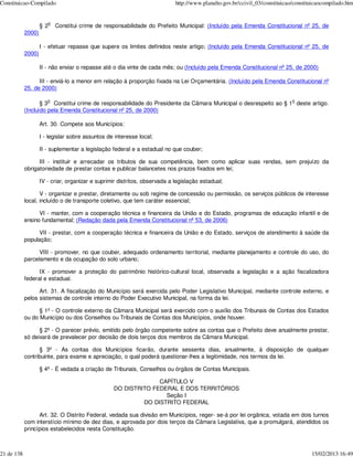 Constituicao-Compilado                                                      http://www.planalto.gov.br/ccivil_03/constituicao/constituicaocompilado.htm


                       o
                    § 2    Constitui crime de responsabilidade do Prefeito Municipal: (Incluído pela Emenda Constitucional nº 25, de
            2000)

                    I - efetuar repasse que supere os limites definidos neste artigo; (Incluído pela Emenda Constitucional nº 25, de
            2000)

                    II - não enviar o repasse até o dia vinte de cada mês; ou (Incluído pela Emenda Constitucional nº 25, de 2000)

                  III - enviá-lo a menor em relação à proporção fixada na Lei Orçamentária. (Incluído pela Emenda Constitucional nº
            25, de 2000)

                       o                                                                                                     o
                   § 3 Constitui crime de responsabilidade do Presidente da Câmara Municipal o desrespeito ao § 1 deste artigo.
            (Incluído pela Emenda Constitucional nº 25, de 2000)

                    Art. 30. Compete aos Municípios:

                    I - legislar sobre assuntos de interesse local;

                    II - suplementar a legislação federal e a estadual no que couber;

                  III - instituir e arrecadar os tributos de sua competência, bem como aplicar suas rendas, sem prejuízo da
            obrigatoriedade de prestar contas e publicar balancetes nos prazos fixados em lei;

                    IV - criar, organizar e suprimir distritos, observada a legislação estadual;

                   V - organizar e prestar, diretamente ou sob regime de concessão ou permissão, os serviços públicos de interesse
            local, incluído o de transporte coletivo, que tem caráter essencial;

                  VI - manter, com a cooperação técnica e financeira da União e do Estado, programas de educação infantil e de
            ensino fundamental; (Redação dada pela Emenda Constitucional nº 53, de 2006)

                  VII - prestar, com a cooperação técnica e financeira da União e do Estado, serviços de atendimento à saúde da
            população;

                  VIII - promover, no que couber, adequado ordenamento territorial, mediante planejamento e controle do uso, do
            parcelamento e da ocupação do solo urbano;

                  IX - promover a proteção do patrimônio histórico-cultural local, observada a legislação e a ação fiscalizadora
            federal e estadual.

                  Art. 31. A fiscalização do Município será exercida pelo Poder Legislativo Municipal, mediante controle externo, e
            pelos sistemas de controle interno do Poder Executivo Municipal, na forma da lei.

                  § 1º - O controle externo da Câmara Municipal será exercido com o auxílio dos Tribunais de Contas dos Estados
            ou do Município ou dos Conselhos ou Tribunais de Contas dos Municípios, onde houver.

                  § 2º - O parecer prévio, emitido pelo órgão competente sobre as contas que o Prefeito deve anualmente prestar,
            só deixará de prevalecer por decisão de dois terços dos membros da Câmara Municipal.

                  § 3º - As contas dos Municípios ficarão, durante sessenta dias, anualmente, à disposição de qualquer
            contribuinte, para exame e apreciação, o qual poderá questionar-lhes a legitimidade, nos termos da lei.

                    § 4º - É vedada a criação de Tribunais, Conselhos ou órgãos de Contas Municipais.

                                                                CAPÍTULO V
                                                  DO DISTRITO FEDERAL E DOS TERRITÓRIOS
                                                                  Seção I
                                                           DO DISTRITO FEDERAL

                  Art. 32. O Distrito Federal, vedada sua divisão em Municípios, reger- se-á por lei orgânica, votada em dois turnos
            com interstício mínimo de dez dias, e aprovada por dois terços da Câmara Legislativa, que a promulgará, atendidos os
            princípios estabelecidos nesta Constituição.



21 de 138                                                                                                                            15/02/2013 16:49
 