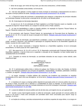 Constituicao-Compilado                                                 http://www.planalto.gov.br/ccivil_03/constituicao/constituicaocompilado.htm


                 I - deixar de ser paga, sem motivo de força maior, por dois anos consecutivos, a dívida fundada;

                 II - não forem prestadas contas devidas, na forma da lei;

                 III – não tiver sido aplicado o mínimo exigido da receita municipal na manutenção e desenvolvimento do ensino e
            nas ações e serviços públicos de saúde; (Redação dada pela Emenda Constitucional nº 29, de 2000)

                 IV - o Tribunal de Justiça der provimento a representação para assegurar a observância de princípios indicados
            na Constituição Estadual, ou para prover a execução de lei, de ordem ou de decisão judicial.

                 Art. 36. A decretação da intervenção dependerá:

                  I - no caso do art. 34, IV, de solicitação do Poder Legislativo ou do Poder Executivo coacto ou impedido, ou de
            requisição do Supremo Tribunal Federal, se a coação for exercida contra o Poder Judiciário;

                 II - no caso de desobediência a ordem ou decisão judiciária, de requisição do Supremo Tribunal Federal, do
            Superior Tribunal de Justiça ou do Tribunal Superior Eleitoral;

                  III de provimento, pelo Supremo Tribunal Federal, de representação do Procurador-Geral da República, na
            hipótese do art. 34, VII, e no caso de recusa à execução de lei federal. (Redação dada pela Emenda Constitucional nº
            45, de 2004)

                 § 1º - O decreto de intervenção, que especificará a amplitude, o prazo e as condições de execução e que, se
            couber, nomeará o interventor, será submetido à apreciação do Congresso Nacional ou da Assembléia Legislativa do
            Estado, no prazo de vinte e quatro horas.

                  § 2º - Se não estiver funcionando o Congresso Nacional ou a Assembléia Legislativa, far-se-á convocação
            extraordinária, no mesmo prazo de vinte e quatro horas.

                  § 3º - Nos casos do art. 34, VI e VII, ou do art. 35, IV, dispensada a apreciação pelo Congresso Nacional ou pela
            Assembléia Legislativa, o decreto limitar-se-á a suspender a execução do ato impugnado, se essa medida bastar ao
            restabelecimento da normalidade.

                 § 4º - Cessados os motivos da intervenção, as autoridades afastadas de seus cargos a estes voltarão, salvo
            impedimento legal.

                                                              CAPÍTULO VII
                                                       DA ADMINISTRAÇÃO PÚBLICA
                                                                 Seção I
                                                          DISPOSIÇÕES GERAIS

                  Art. 37. A administração pública direta e indireta de qualquer dos Poderes da União, dos Estados, do Distrito
            Federal e dos Municípios obedecerá aos princípios de legalidade, impessoalidade, moralidade, publicidade e eficiência
            e, também, ao seguinte: (Redação dada pela Emenda Constitucional nº 19, de 1998)

                 I - os cargos, empregos e funções públicas são acessíveis aos brasileiros que preencham os requisitos
            estabelecidos em lei, assim como aos estrangeiros, na forma da lei; (Redação dada pela Emenda Constitucional nº 19,
            de 1998)

                  II - a investidura em cargo ou emprego público depende de aprovação prévia em concurso público de provas ou
            de provas e títulos, de acordo com a natureza e a complexidade do cargo ou emprego, na forma prevista em lei,
            ressalvadas as nomeações para cargo em comissão declarado em lei de livre nomeação e exoneração; (Redação dada
            pela Emenda Constitucional nº 19, de 1998)

                 III - o prazo de validade do concurso público será de até dois anos, prorrogável uma vez, por igual período;

                 IV - durante o prazo improrrogável previsto no edital de convocação, aquele aprovado em concurso público de
            provas ou de provas e títulos será convocado com prioridade sobre novos concursados para assumir cargo ou
            emprego, na carreira;

                 V - as funções de confiança, exercidas exclusivamente por servidores ocupantes de cargo efetivo, e os cargos em



23 de 138                                                                                                                       15/02/2013 16:49
 