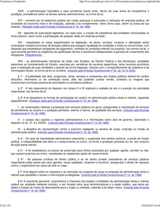 Constituicao-Compilado                                                 http://www.planalto.gov.br/ccivil_03/constituicao/constituicaocompilado.htm


                   XVIII - a administração fazendária e seus servidores fiscais terão, dentro de suas áreas de competência e
            jurisdição, precedência sobre os demais setores administrativos, na forma da lei;

                  XIX – somente por lei específica poderá ser criada autarquia e autorizada a instituição de empresa pública, de
            sociedade de economia mista e de fundação, cabendo à lei complementar, neste último caso, definir as áreas de sua
            atuação; (Redação dada pela Emenda Constitucional nº 19, de 1998)

                   XX - depende de autorização legislativa, em cada caso, a criação de subsidiárias das entidades mencionadas no
            inciso anterior, assim como a participação de qualquer delas em empresa privada;

                  XXI - ressalvados os casos especificados na legislação, as obras, serviços, compras e alienações serão
            contratados mediante processo de licitação pública que assegure igualdade de condições a todos os concorrentes, com
            cláusulas que estabeleçam obrigações de pagamento, mantidas as condições efetivas da proposta, nos termos da lei, o
            qual somente permitirá as exigências de qualificação técnica e econômica indispensáveis à garantia do cumprimento das
            obrigações. (Regulamento)

                  XXII - as administrações tributárias da União, dos Estados, do Distrito Federal e dos Municípios, atividades
            essenciais ao funcionamento do Estado, exercidas por servidores de carreiras específicas, terão recursos prioritários
            para a realização de suas atividades e atuarão de forma integrada, inclusive com o compartilhamento de cadastros e de
            informações fiscais, na forma da lei ou convênio. (Incluído pela Emenda Constitucional nº 42, de 19.12.2003)

                  § 1º - A publicidade dos atos, programas, obras, serviços e campanhas dos órgãos públicos deverá ter caráter
            educativo, informativo ou de orientação social, dela não podendo constar nomes, símbolos ou imagens que
            caracterizem promoção pessoal de autoridades ou servidores públicos.

                 § 2º - A não observância do disposto nos incisos II e III implicará a nulidade do ato e a punição da autoridade
            responsável, nos termos da lei.

                 § 3º A lei disciplinará as formas de participação do usuário na administração pública direta e indireta, regulando
            especialmente: (Redação dada pela Emenda Constitucional nº 19, de 1998)

                  I - as reclamações relativas à prestação dos serviços públicos em geral, asseguradas a manutenção de serviços
            de atendimento ao usuário e a avaliação periódica, externa e interna, da qualidade dos serviços; (Incluído pela Emenda
            Constitucional nº 19, de 1998)

                  II - o acesso dos usuários a registros administrativos e a informações sobre atos de governo, observado o
            disposto no art. 5º, X e XXXIII; (Incluído pela Emenda Constitucional nº 19, de 1998)

                 III - a disciplina da representação contra o exercício negligente ou abusivo de cargo, emprego ou função na
            administração pública. (Incluído pela Emenda Constitucional nº 19, de 1998)

                  § 4º - Os atos de improbidade administrativa importarão a suspensão dos direitos políticos, a perda da função
            pública, a indisponibilidade dos bens e o ressarcimento ao erário, na forma e gradação previstas em lei, sem prejuízo
            da ação penal cabível.

                 § 5º - A lei estabelecerá os prazos de prescrição para ilícitos praticados por qualquer agente, servidor ou não,
            que causem prejuízos ao erário, ressalvadas as respectivas ações de ressarcimento.

                  § 6º - As pessoas jurídicas de direito público e as de direito privado prestadoras de serviços públicos
            responderão pelos danos que seus agentes, nessa qualidade, causarem a terceiros, assegurado o direito de regresso
            contra o responsável nos casos de dolo ou culpa.

                   § 7º A lei disporá sobre os requisitos e as restrições ao ocupante de cargo ou emprego da administração direta e
            indireta que possibilite o acesso a informações privilegiadas. (Incluído pela Emenda Constitucional nº 19, de 1998)

                  § 8º A autonomia gerencial, orçamentária e financeira dos órgãos e entidades da administração direta e indireta
            poderá ser ampliada mediante contrato, a ser firmado entre seus administradores e o poder público, que tenha por
            objeto a fixação de metas de desempenho para o órgão ou entidade, cabendo à lei dispor sobre: (Incluído pela Emenda
            Constitucional nº 19, de 1998)




25 de 138                                                                                                                       15/02/2013 16:49
 