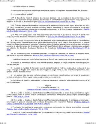 Constituicao-Compilado                                                   http://www.planalto.gov.br/ccivil_03/constituicao/constituicaocompilado.htm


                  I - o prazo de duração do contrato;

                  II - os controles e critérios de avaliação de desempenho, direitos, obrigações e responsabilidade dos dirigentes;

                  III - a remuneração do pessoal."

                  § 9º O disposto no inciso XI aplica-se às empresas públicas e às sociedades de economia mista, e suas
            subsidiárias, que receberem recursos da União, dos Estados, do Distrito Federal ou dos Municípios para pagamento de
            despesas de pessoal ou de custeio em geral. (Incluído pela Emenda Constitucional nº 19, de 1998)

                  § 10. É vedada a percepção simultânea de proventos de aposentadoria decorrentes do art. 40 ou dos arts. 42 e
            142 com a remuneração de cargo, emprego ou função pública, ressalvados os cargos acumuláveis na forma desta
            Constituição, os cargos eletivos e os cargos em comissão declarados em lei de livre nomeação e exoneração. (Incluído
            pela Emenda Constitucional nº 20, de 1998)

                  § 11. Não serão computadas, para efeito dos limites remuneratórios de que trata o inciso XI do caput deste
            artigo, as parcelas de caráter indenizatório previstas em lei. (Incluído pela Emenda Constitucional nº 47, de 2005)

                    § 12. Para os fins do disposto no inciso XI do caput deste artigo, fica facultado aos Estados e ao Distrito Federal
            fixar, em seu âmbito, mediante emenda às respectivas Constituições e Lei Or gânica, como limite único, o subsídio
            mensal dos Desembargadores do respectivo Tribunal de Justiça, limitado a noventa inteiros e vinte e cinco centésimos
            por cento do subsídio mensal dos Ministros do Supremo Tribunal Federal, não se aplicando o disposto neste parágrafo
            aos subsídios dos Deputados Estaduais e Distritais e dos Vereadores. (Incluído pela Emenda Constitucional nº 47, de
            2005)

                  Art. 38. Ao servidor público da administração direta, autárquica e fundacional, no exercício de mandato eletivo,
            aplicam-se as seguintes disposições: (Redação dada pela Emenda Constitucional nº 19, de 1998)

                  I - tratando-se de mandato eletivo federal, estadual ou distrital, ficará afastado de seu cargo, emprego ou função;

                  II - investido no mandato de Prefeito, será afastado do cargo, emprego ou função, sendo-lhe facultado optar pela
            sua remuneração;

                  III - investido no mandato de Vereador, havendo compatibilidade de horários, perceberá as vantagens de seu
            cargo, emprego ou função, sem prejuízo da remuneração do cargo eletivo, e, não havendo compatibilidade, será
            aplicada a norma do inciso anterior;

                 IV - em qualquer caso que exija o afastamento para o exercício de mandato eletivo, seu tempo de serviço será
            contado para todos os efeitos legais, exceto para promoção por merecimento;

                  V - para efeito de benefício previdenciário, no caso de afastamento, os valores serão determinados como se no
            exercício estivesse.

                                                                Seção II
                                                      DOS SERVIDORES PÚBLICOS
                                          (Redação dada pela Emenda Constitucional nº 18, de 1998)

                   Art. 39. A União, os Estados, o Distrito Federal e os Municípios instituirão, no âmbito de sua competência, regime
            jurídico único e planos de carreira para os servidores da administração pública direta, das autarquias e das fundações
            públicas. (Vide ADIN nº 2.135-4)

                 Art. 39. A União, os Estados, o Distrito Federal e os Municípios instituirão conselho de política de administração e
            remuneração de pessoal, integrado por servidores designados pelos respectivos Poderes. (Redação dada pela
            Emenda Constitucional nº 19, de 1998) (Vide ADIN nº 2.135-4)

                 § 1º A fixação dos padrões de vencimento e dos demais componentes do sistema remuneratório observará:
            (Redação dada pela Emenda Constitucional nº 19, de 1998)

                  I - a natureza, o grau de responsabilidade e a complexidade dos cargos componentes de cada carreira; (Incluído
            pela Emenda Constitucional nº 19, de 1998)




26 de 138                                                                                                                         15/02/2013 16:49
 