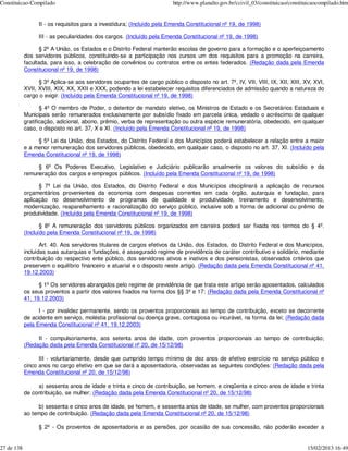 Constituicao-Compilado                                                   http://www.planalto.gov.br/ccivil_03/constituicao/constituicaocompilado.htm


                  II - os requisitos para a investidura; (Incluído pela Emenda Constitucional nº 19, de 1998)

                  III - as peculiaridades dos cargos. (Incluído pela Emenda Constitucional nº 19, de 1998)

                   § 2º A União, os Estados e o Distrito Federal manterão escolas de governo para a formação e o aperfeiçoamento
            dos servidores públicos, constituindo-se a participação nos cursos um dos requisitos para a promoção na carreira,
            facultada, para isso, a celebração de convênios ou contratos entre os entes federados. (Redação dada pela Emenda
            Constitucional nº 19, de 1998)

                  § 3º Aplica-se aos servidores ocupantes de cargo público o disposto no art. 7º, IV, VII, VIII, IX, XII, XIII, XV, XVI,
            XVII, XVIII, XIX, XX, XXII e XXX, podendo a lei estabelecer requisitos diferenciados de admissão quando a natureza do
            cargo o exigir. (Incluído pela Emenda Constitucional nº 19, de 1998)

                   § 4º O membro de Poder, o detentor de mandato eletivo, os Ministros de Estado e os Secretários Estaduais e
            Municipais serão remunerados exclusivamente por subsídio fixado em parcela única, vedado o acréscimo de qualquer
            gratificação, adicional, abono, prêmio, verba de representação ou outra espécie remuneratória, obedecido, em qualquer
            caso, o disposto no art. 37, X e XI. (Incluído pela Emenda Constitucional nº 19, de 1998)

                 § 5º Lei da União, dos Estados, do Distrito Federal e dos Municípios poderá estabelecer a relação entre a maior
            e a menor remuneração dos servidores públicos, obedecido, em qualquer caso, o disposto no art. 37, XI. (Incluído pela
            Emenda Constitucional nº 19, de 1998)

                 § 6º Os Poderes Executivo, Legislativo e Judiciário publicarão anualmente os valores do subsídio e da
            remuneração dos cargos e empregos públicos. (Incluído pela Emenda Constitucional nº 19, de 1998)

                  § 7º Lei da União, dos Estados, do Distrito Federal e dos Municípios disciplinará a aplicação de recursos
            orçamentários provenientes da economia com despesas correntes em cada órgão, autarquia e fundação, para
            aplicação no desenvolvimento de programas de qualidade e produtividade, treinamento e desenvolvimento,
            modernização, reaparelhamento e racionalização do serviço público, inclusive sob a forma de adicional ou prêmio de
            produtividade. (Incluído pela Emenda Constitucional nº 19, de 1998)

                   § 8º A remuneração dos servidores públicos organizados em carreira poderá ser fixada nos termos do § 4º.
            (Incluído pela Emenda Constitucional nº 19, de 1998)

                   Art. 40. Aos servidores titulares de cargos efetivos da União, dos Estados, do Distrito Federal e dos Municípios,
            incluídas suas autarquias e fundações, é assegurado regime de previdência de caráter contributivo e solidário, mediante
            contribuição do respectivo ente público, dos servidores ativos e inativos e dos pensionistas, observados critérios que
            preservem o equilíbrio financeiro e atuarial e o disposto neste artigo. (Redação dada pela Emenda Constitucional nº 41,
            19.12.2003)

                  § 1º Os servidores abrangidos pelo regime de previdência de que trata este artigo serão aposentados, calculados
            os seus proventos a partir dos valores fixados na forma dos §§ 3º e 17: (Redação dada pela Emenda Constitucional nº
            41, 19.12.2003)

                  I - por invalidez permanente, sendo os proventos proporcionais ao tempo de contribuição, exceto se decorrente
            de acidente em serviço, moléstia profissional ou doença grave, contagiosa ou incurável, na forma da lei; (Redação dada
            pela Emenda Constitucional nº 41, 19.12.2003)

                 II - compulsoriamente, aos setenta anos de idade, com proventos proporcionais ao tempo de contribuição;
            (Redação dada pela Emenda Constitucional nº 20, de 15/12/98)

                  III - voluntariamente, desde que cumprido tempo mínimo de dez anos de efetivo exercício no serviço público e
            cinco anos no cargo efetivo em que se dará a aposentadoria, observadas as seguintes condições: (Redação dada pela
            Emenda Constitucional nº 20, de 15/12/98)

                 a) sessenta anos de idade e trinta e cinco de contribuição, se homem, e cinqüenta e cinco anos de idade e trinta
            de contribuição, se mulher; (Redação dada pela Emenda Constitucional nº 20, de 15/12/98)

                 b) sessenta e cinco anos de idade, se homem, e sessenta anos de idade, se mulher, com proventos proporcionais
            ao tempo de contribuição. (Redação dada pela Emenda Constitucional nº 20, de 15/12/98)

                  § 2º - Os proventos de aposentadoria e as pensões, por ocasião de sua concessão, não poderão exceder a


27 de 138                                                                                                                         15/02/2013 16:49
 