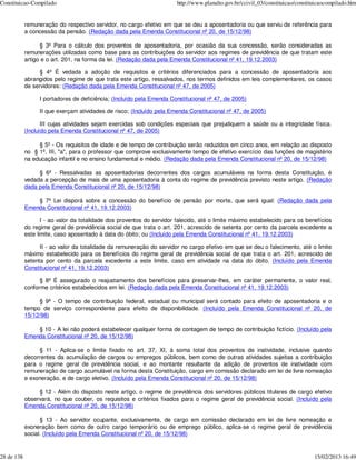 Constituicao-Compilado                                                  http://www.planalto.gov.br/ccivil_03/constituicao/constituicaocompilado.htm


            remuneração do respectivo servidor, no cargo efetivo em que se deu a aposentadoria ou que serviu de referência para
            a concessão da pensão. (Redação dada pela Emenda Constitucional nº 20, de 15/12/98)

                  § 3º Para o cálculo dos proventos de aposentadoria, por ocasião da sua concessão, serão consideradas as
            remunerações utilizadas como base para as contribuições do servidor aos regimes de previdência de que tratam este
            artigo e o art. 201, na forma da lei. (Redação dada pela Emenda Constitucional nº 41, 19.12.2003)

                  § 4º É vedada a adoção de requisitos e critérios diferenciados para a concessão de aposentadoria aos
            abrangidos pelo regime de que trata este artigo, ressalvados, nos termos definidos em leis complementares, os casos
            de servidores: (Redação dada pela Emenda Constitucional nº 47, de 2005)

                  I portadores de deficiência; (Incluído pela Emenda Constitucional nº 47, de 2005)

                  II que exerçam atividades de risco; (Incluído pela Emenda Constitucional nº 47, de 2005)

                   III cujas atividades sejam exercidas sob condições especiais que prejudiquem a saúde ou a integridade física.
            (Incluído pela Emenda Constitucional nº 47, de 2005)

                 § 5º - Os requisitos de idade e de tempo de contribuição serão reduzidos em cinco anos, em relação ao disposto
            no § 1º, III, "a", para o professor que comprove exclusivamente tempo de efetivo exercício das funções de magistério
            na educação infantil e no ensino fundamental e médio. (Redação dada pela Emenda Constitucional nº 20, de 15/12/98)

                 § 6º - Ressalvadas as aposentadorias decorrentes dos cargos acumuláveis na forma desta Constituição, é
            vedada a percepção de mais de uma aposentadoria à conta do regime de previdência previsto neste artigo. (Redação
            dada pela Emenda Constitucional nº 20, de 15/12/98)

                § 7º Lei disporá sobre a concessão do benefício de pensão por morte, que será igual: (Redação dada pela
            Emenda Constitucional nº 41, 19.12.2003)

                   I - ao valor da totalidade dos proventos do servidor falecido, até o limite máximo estabelecido para os benefícios
            do regime geral de previdência social de que trata o art. 201, acrescido de setenta por cento da parcela excedente a
            este limite, caso aposentado à data do óbito; ou (Incluído pela Emenda Constitucional nº 41, 19.12.2003)

                  II - ao valor da totalidade da remuneração do servidor no cargo efetivo em que se deu o falecimento, até o limite
            máximo estabelecido para os benefícios do regime geral de previdência social de que trata o art. 201, acrescido de
            setenta por cento da parcela excedente a este limite, caso em atividade na data do óbito. (Incluído pela Emenda
            Constitucional nº 41, 19.12.2003)

                  § 8º É assegurado o reajustamento dos benefícios para preservar-lhes, em caráter permanente, o valor real,
            conforme critérios estabelecidos em lei. (Redação dada pela Emenda Constitucional nº 41, 19.12.2003)

                 § 9º - O tempo de contribuição federal, estadual ou municipal será contado para efeito de aposentadoria e o
            tempo de serviço correspondente para efeito de disponibilidade. (Incluído pela Emenda Constitucional nº 20, de
            15/12/98)

                § 10 - A lei não poderá estabelecer qualquer forma de contagem de tempo de contribuição fictício. (Incluído pela
            Emenda Constitucional nº 20, de 15/12/98)

                 § 11 - Aplica-se o limite fixado no art. 37, XI, à soma total dos proventos de inatividade, inclusive quando
            decorrentes da acumulação de cargos ou empregos públicos, bem como de outras atividades sujeitas a contribuição
            para o regime geral de previdência social, e ao montante resultante da adição de proventos de inatividade com
            remuneração de cargo acumulável na forma desta Constituição, cargo em comissão declarado em lei de livre nomeação
            e exoneração, e de cargo eletivo. (Incluído pela Emenda Constitucional nº 20, de 15/12/98)

                 § 12 - Além do disposto neste artigo, o regime de previdência dos servidores públicos titulares de cargo efetivo
            observará, no que couber, os requisitos e critérios fixados para o regime geral de previdência social. (Incluído pela
            Emenda Constitucional nº 20, de 15/12/98)

                  § 13 - Ao servidor ocupante, exclusivamente, de cargo em comissão declarado em lei de livre nomeação e
            exoneração bem como de outro cargo temporário ou de emprego público, aplica-se o regime geral de previdência
            social. (Incluído pela Emenda Constitucional nº 20, de 15/12/98)


28 de 138                                                                                                                        15/02/2013 16:49
 