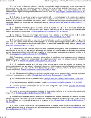 Constituicao-Compilado                                                 http://www.planalto.gov.br/ccivil_03/constituicao/constituicaocompilado.htm


                 § 14 - A União, os Estados, o Distrito Federal e os Municípios, desde que instituam regime de previdência
            complementar para os seus respectivos servidores titulares de cargo efetivo, poderão fixar, para o valor das
            aposentadorias e pensões a serem concedidas pelo regime de que trata este artigo, o limite máximo estabelecido para
            os benefícios do regime geral de previdência social de que trata o art. 201. (Incluído pela Emenda Constitucional nº 20,
            de 15/12/98)

                  § 15. O regime de previdência complementar de que trata o § 14 será instituído por lei de iniciativa do respectivo
            Poder Executivo, observado o disposto no art. 202 e seus parágrafos, no que couber, por intermédio de entidades
            fechadas de previdência complementar, de natureza pública, que oferecerão aos respectivos participantes planos de
            benefícios somente na modalidade de contribuição definida. (Redação dada pela Emenda Constitucional nº 41,
            19.12.2003)

                  § 16 - Somente mediante sua prévia e expressa opção, o disposto nos §§ 14 e 15 poderá ser aplicado ao
            servidor que tiver ingressado no serviço público até a data da publicação do ato de instituição do correspondente
            regime de previdência complementar. (Incluído pela Emenda Constitucional nº 20, de 15/12/98)

                  § 17. Todos os valores de remuneração considerados para o cálculo do benefício previsto no § 3° serão
            devidamente atualizados, na forma da lei. (Incluído pela Emenda Constitucional nº 41, 19.12.2003)

                  § 18. Incidirá contribuição sobre os proventos de aposentadorias e pensões concedidas pelo regime de que trata
            este artigo que superem o limite máximo estabelecido para os benefícios do regime geral de previdência social de que
            trata o art. 201, com percentual igual ao estabelecido para os servidores titulares de cargos efetivos. (Incluído pela
            Emenda Constitucional nº 41, 19.12.2003)

                    § 19. O servidor de que trata este artigo que tenha completado as exigências para aposentadoria voluntária
            estabelecidas no § 1º, III, a, e que opte por permanecer em atividade fará jus a um abono de permanência equivalente
            ao valor da sua contribuição previdenciária até completar as exigências para aposentadoria compulsória contidas no §
            1º, II. (Incluído pela Emenda Constitucional nº 41, 19.12.2003)

                  § 20. Fica vedada a existência de mais de um regime próprio de previdência social para os servidores titulares de
            cargos efetivos, e de mais de uma unidade gestora do respectivo regime em cada ente estatal, ressalvado o disposto
            no art. 142, § 3º, X. (Incluído pela Emenda Constitucional nº 41, 19.12.2003)

                  § 21. A contribuição prevista no § 18 deste artigo incidirá apenas sobre as parcelas de proventos de
            aposentadoria e de pensão que superem o dobro do limite máximo estabelecido para os benefícios do regime geral de
            previdência social de que trata o art. 201 desta Constituição, quando o beneficiário, na forma da lei, for portador de
            doença incapacitante. (Incluído pela Emenda Constitucional nº 47, de 2005)

                  Art. 41. São estáveis após três anos de efetivo exercício os servidores nomeados para cargo de provimento
            efetivo em virtude de concurso público. (Redação dada pela Emenda Constitucional nº 19, de 1998)

                 § 1º O servidor público estável só perderá o cargo: (Redação dada pela Emenda Constitucional nº 19, de 1998)

                 I - em virtude de sentença judicial transitada em julgado; (Incluído pela Emenda Constitucional nº 19, de 1998)

                 II - mediante processo administrativo em que lhe seja assegurada ampla defesa; (Incluído pela Emenda
            Constitucional nº 19, de 1998)

                 III - mediante procedimento de avaliação periódica de desempenho, na forma de lei complementar, assegurada
            ampla defesa. (Incluído pela Emenda Constitucional nº 19, de 1998)

                  § 2º Invalidada por sentença judicial a demissão do servidor estável, será ele reintegrado, e o eventual ocupante
            da vaga, se estável, reconduzido ao cargo de origem, sem direito a indenização, aproveitado em outro cargo ou posto
            em disponibilidade com remuneração proporcional ao tempo de serviço. (Redação dada pela Emenda Constitucional nº
            19, de 1998)

                 § 3º Extinto o cargo ou declarada a sua desnecessidade, o servidor estável ficará em disponibilidade, com
            remuneração proporcional ao tempo de serviço, até seu adequado aproveitamento em outro cargo. (Redação dada pela
            Emenda Constitucional nº 19, de 1998)




29 de 138                                                                                                                       15/02/2013 16:49
 