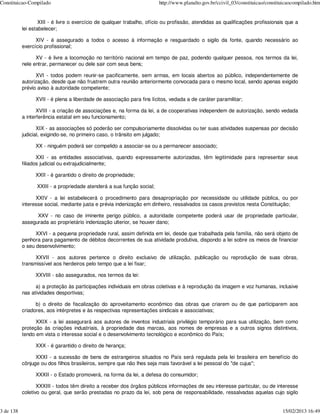 Constituicao-Compilado                                                  http://www.planalto.gov.br/ccivil_03/constituicao/constituicaocompilado.htm


                   XIII - é livre o exercício de qualquer trabalho, ofício ou profissão, atendidas as qualificações profissionais que a
           lei estabelecer;

                 XIV - é assegurado a todos o acesso à informação e resguardado o sigilo da fonte, quando necessário ao
           exercício profissional;

                 XV - é livre a locomoção no território nacional em tempo de paz, podendo qualquer pessoa, nos termos da lei,
           nele entrar, permanecer ou dele sair com seus bens;

                 XVI - todos podem reunir-se pacificamente, sem armas, em locais abertos ao público, independentemente de
           autorização, desde que não frustrem outra reunião anteriormente convocada para o mesmo local, sendo apenas exigido
           prévio aviso à autoridade competente;

                 XVII - é plena a liberdade de associação para fins lícitos, vedada a de caráter paramilitar;

                  XVIII - a criação de associações e, na forma da lei, a de cooperativas independem de autorização, sendo vedada
           a interferência estatal em seu funcionamento;

                  XIX - as associações só poderão ser compulsoriamente dissolvidas ou ter suas atividades suspensas por decisão
           judicial, exigindo-se, no primeiro caso, o trânsito em julgado;

                 XX - ninguém poderá ser compelido a associar-se ou a permanecer associado;

                  XXI - as entidades associativas, quando expressamente autorizadas, têm legitimidade para representar seus
           filiados judicial ou extrajudicialmente;

                 XXII - é garantido o direito de propriedade;

                 XXIII - a propriedade atenderá a sua função social;

                 XXIV - a lei estabelecerá o procedimento para desapropriação por necessidade ou utilidade pública, ou por
           interesse social, mediante justa e prévia indenização em dinheiro, ressalvados os casos previstos nesta Constituição;

                 XXV - no caso de iminente perigo público, a autoridade competente poderá usar de propriedade particular,
           assegurada ao proprietário indenização ulterior, se houver dano;

                 XXVI - a pequena propriedade rural, assim definida em lei, desde que trabalhada pela família, não será objeto de
           penhora para pagamento de débitos decorrentes de sua atividade produtiva, dispondo a lei sobre os meios de financiar
           o seu desenvolvimento;

                 XXVII - aos autores pertence o direito exclusivo de utilização, publicação ou reprodução de suas obras,
           transmissível aos herdeiros pelo tempo que a lei fixar;

                 XXVIII - são assegurados, nos termos da lei:

                 a) a proteção às participações individuais em obras coletivas e à reprodução da imagem e voz humanas, inclusive
           nas atividades desportivas;

                 b) o direito de fiscalização do aproveitamento econômico das obras que criarem ou de que participarem aos
           criadores, aos intérpretes e às respectivas representações sindicais e associativas;

                 XXIX - a lei assegurará aos autores de inventos industriais privilégio temporário para sua utilização, bem como
           proteção às criações industriais, à propriedade das marcas, aos nomes de empresas e a outros signos distintivos,
           tendo em vista o interesse social e o desenvolvimento tecnológico e econômico do País;

                 XXX - é garantido o direito de herança;

                 XXXI - a sucessão de bens de estrangeiros situados no País será regulada pela lei brasileira em benefício do
           cônjuge ou dos filhos brasileiros, sempre que não lhes seja mais favorável a lei pessoal do "de cujus";

                 XXXII - o Estado promoverá, na forma da lei, a defesa do consumidor;

                  XXXIII - todos têm direito a receber dos órgãos públicos informações de seu interesse particular, ou de interesse
           coletivo ou geral, que serão prestadas no prazo da lei, sob pena de responsabilidade, ressalvadas aquelas cujo sigilo


3 de 138                                                                                                                         15/02/2013 16:49
 