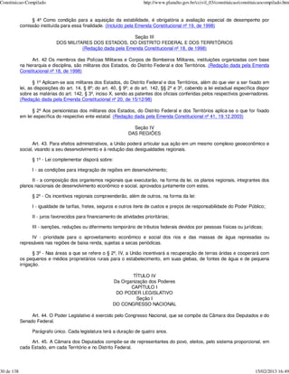 Constituicao-Compilado                                                    http://www.planalto.gov.br/ccivil_03/constituicao/constituicaocompilado.htm


                 § 4º Como condição para a aquisição da estabilidade, é obrigatória a avaliação especial de desempenho por
            comissão instituída para essa finalidade. (Incluído pela Emenda Constitucional nº 19, de 1998)

                                                              Seção III
                              DOS MILITARES DOS ESTADOS, DO DISTRITO FEDERAL E DOS TERRITÓRIOS
                                        (Redação dada pela Emenda Constitucional nº 18, de 1998)

                  Art. 42 Os membros das Polícias Militares e Corpos de Bombeiros Militares, instituições organizadas com base
            na hierarquia e disciplina, são militares dos Estados, do Distrito Federal e dos Territórios. (Redação dada pela Emenda
            Constitucional nº 18, de 1998)

                   § 1º Aplicam-se aos militares dos Estados, do Distrito Federal e dos Territórios, além do que vier a ser fixado em
            lei, as disposições do art. 14, § 8º; do art. 40, § 9º; e do art. 142, §§ 2º e 3º, cabendo a lei estadual específica dispor
            sobre as matérias do art. 142, § 3º, inciso X, sendo as patentes dos oficiais conferidas pelos respectivos governadores.
            (Redação dada pela Emenda Constitucional nº 20, de 15/12/98)

                  § 2º Aos pensionistas dos militares dos Estados, do Distrito Federal e dos Territórios aplica-se o que for fixado
            em lei específica do respectivo ente estatal. (Redação dada pela Emenda Constitucional nº 41, 19.12.2003)

                                                                    Seção IV
                                                                  DAS REGIÕES

                  Art. 43. Para efeitos administrativos, a União poderá articular sua ação em um mesmo complexo geoeconômico e
            social, visando a seu desenvolvimento e à redução das desigualdades regionais.

                  § 1º - Lei complementar disporá sobre:

                  I - as condições para integração de regiões em desenvolvimento;

                  II - a composição dos organismos regionais que executarão, na forma da lei, os planos regionais, integrantes dos
            planos nacionais de desenvolvimento econômico e social, aprovados juntamente com estes.

                  § 2º - Os incentivos regionais compreenderão, além de outros, na forma da lei:

                  I - igualdade de tarifas, fretes, seguros e outros itens de custos e preços de responsabilidade do Poder Público;

                  II - juros favorecidos para financiamento de atividades prioritárias;

                  III - isenções, reduções ou diferimento temporário de tributos federais devidos por pessoas físicas ou jurídicas;

                  IV - prioridade para o aproveitamento econômico e social dos rios e das massas de água represadas ou
            represáveis nas regiões de baixa renda, sujeitas a secas periódicas.

                   § 3º - Nas áreas a que se refere o § 2º, IV, a União incentivará a recuperação de terras áridas e cooperará com
            os pequenos e médios proprietários rurais para o estabelecimento, em suas glebas, de fontes de água e de pequena
            irrigação.

                                                                  TÍTULO IV
                                                          Da Organização dos Poderes
                                                                 CAPÍTULO I
                                                           DO PODER LEGISLATIVO
                                                                    Seção I
                                                          DO CONGRESSO NACIONAL

                 Art. 44. O Poder Legislativo é exercido pelo Congresso Nacional, que se compõe da Câmara dos Deputados e do
            Senado Federal.

                  Parágrafo único. Cada legislatura terá a duração de quatro anos.

                 Art. 45. A Câmara dos Deputados compõe-se de representantes do povo, eleitos, pelo sistema proporcional, em
            cada Estado, em cada Território e no Distrito Federal.




30 de 138                                                                                                                          15/02/2013 16:49
 
