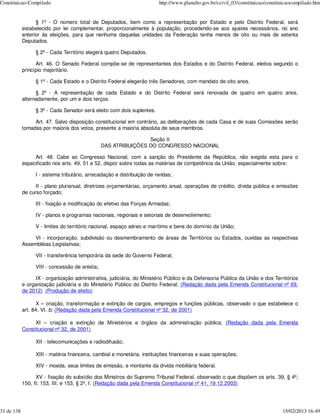 Constituicao-Compilado                                                   http://www.planalto.gov.br/ccivil_03/constituicao/constituicaocompilado.htm


                  § 1º - O número total de Deputados, bem como a representação por Estado e pelo Distrito Federal, será
            estabelecido por lei complementar, proporcionalmente à população, procedendo-se aos ajustes necessários, no ano
            anterior às eleições, para que nenhuma daquelas unidades da Federação tenha menos de oito ou mais de setenta
            Deputados.

                  § 2º - Cada Território elegerá quatro Deputados.

                  Art. 46. O Senado Federal compõe-se de representantes dos Estados e do Distrito Federal, eleitos segundo o
            princípio majoritário.

                  § 1º - Cada Estado e o Distrito Federal elegerão três Senadores, com mandato de oito anos.

                  § 2º - A representação de cada Estado e do Distrito Federal será renovada de quatro em quatro anos,
            alternadamente, por um e dois terços.

                  § 3º - Cada Senador será eleito com dois suplentes.

                 Art. 47. Salvo disposição constitucional em contrário, as deliberações de cada Casa e de suas Comissões serão
            tomadas por maioria dos votos, presente a maioria absoluta de seus membros.

                                                                 Seção II
                                                 DAS ATRIBUIÇÕES DO CONGRESSO NACIONAL

                 Art. 48. Cabe ao Congresso Nacional, com a sanção do Presidente da República, não exigida esta para o
            especificado nos arts. 49, 51 e 52, dispor sobre todas as matérias de competência da União, especialmente sobre:

                  I - sistema tributário, arrecadação e distribuição de rendas;

                  II - plano plurianual, diretrizes orçamentárias, orçamento anual, operações de crédito, dívida pública e emissões
            de curso forçado;

                  III - fixação e modificação do efetivo das Forças Armadas;

                  IV - planos e programas nacionais, regionais e setoriais de desenvolvimento;

                  V - limites do território nacional, espaço aéreo e marítimo e bens do domínio da União;

                 VI - incorporação, subdivisão ou desmembramento de áreas de Territórios ou Estados, ouvidas as respectivas
            Assembléias Legislativas;

                  VII - transferência temporária da sede do Governo Federal;

                  VIII - concessão de anistia;

                 IX - organização administrativa, judiciária, do Ministério Público e da Defensoria Pública da União e dos Territórios
            e organização judiciária e do Ministério Público do Distrito Federal; (Redação dada pela Emenda Constitucional nº 69,
            de 2012) (Produção de efeito)

                   X – criação, transformação e extinção de cargos, empregos e funções públicas, observado o que estabelece o
            art. 84, VI, b; (Redação dada pela Emenda Constitucional nº 32, de 2001)

                 XI – criação e extinção de Ministérios e órgãos da administração pública; (Redação dada pela Emenda
            Constitucional nº 32, de 2001)

                  XII - telecomunicações e radiodifusão;

                  XIII - matéria financeira, cambial e monetária, instituições financeiras e suas operações;

                  XIV - moeda, seus limites de emissão, e montante da dívida mobiliária federal.

                  XV - fixação do subsídio dos Ministros do Supremo Tribunal Federal, observado o que dispõem os arts. 39, § 4º;
            150, II; 153, III; e 153, § 2º, I. (Redação dada pela Emenda Constitucional nº 41, 19.12.2003)




31 de 138                                                                                                                         15/02/2013 16:49
 