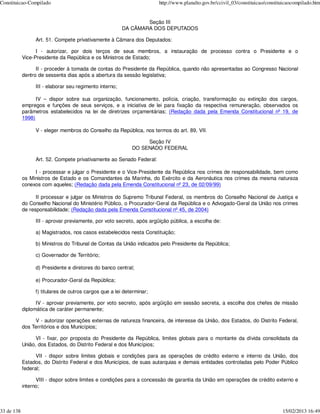 Constituicao-Compilado                                                 http://www.planalto.gov.br/ccivil_03/constituicao/constituicaocompilado.htm


                                                                 Seção III
                                                         DA CÂMARA DOS DEPUTADOS

                 Art. 51. Compete privativamente à Câmara dos Deputados:

                  I - autorizar, por dois terços de seus membros, a instauração de processo contra o Presidente e o
            Vice-Presidente da República e os Ministros de Estado;

                  II - proceder à tomada de contas do Presidente da República, quando não apresentadas ao Congresso Nacional
            dentro de sessenta dias após a abertura da sessão legislativa;

                 III - elaborar seu regimento interno;

                  IV – dispor sobre sua organização, funcionamento, polícia, criação, transformação ou extinção dos cargos,
            empregos e funções de seus serviços, e a iniciativa de lei para fixação da respectiva remuneração, observados os
            parâmetros estabelecidos na lei de diretrizes orçamentárias; (Redação dada pela Emenda Constitucional nº 19, de
            1998)

                 V - eleger membros do Conselho da República, nos termos do art. 89, VII.

                                                                 Seção IV
                                                            DO SENADO FEDERAL

                 Art. 52. Compete privativamente ao Senado Federal:

                 I - processar e julgar o Presidente e o Vice-Presidente da República nos crimes de responsabilidade, bem como
            os Ministros de Estado e os Comandantes da Marinha, do Exército e da Aeronáutica nos crimes da mesma natureza
            conexos com aqueles; (Redação dada pela Emenda Constitucional nº 23, de 02/09/99)

                  II processar e julgar os Ministros do Supremo Tribunal Federal, os membros do Conselho Nacional de Justiça e
            do Conselho Nacional do Ministério Público, o Procurador-Geral da República e o Advogado-Geral da União nos crimes
            de responsabilidade; (Redação dada pela Emenda Constitucional nº 45, de 2004)

                 III - aprovar previamente, por voto secreto, após argüição pública, a escolha de:

                 a) Magistrados, nos casos estabelecidos nesta Constituição;

                 b) Ministros do Tribunal de Contas da União indicados pelo Presidente da República;

                 c) Governador de Território;

                 d) Presidente e diretores do banco central;

                 e) Procurador-Geral da República;

                 f) titulares de outros cargos que a lei determinar;

                  IV - aprovar previamente, por voto secreto, após argüição em sessão secreta, a escolha dos chefes de missão
            diplomática de caráter permanente;

                 V - autorizar operações externas de natureza financeira, de interesse da União, dos Estados, do Distrito Federal,
            dos Territórios e dos Municípios;

                  VI - fixar, por proposta do Presidente da República, limites globais para o montante da dívida consolidada da
            União, dos Estados, do Distrito Federal e dos Municípios;

                  VII - dispor sobre limites globais e condições para as operações de crédito externo e interno da União, dos
            Estados, do Distrito Federal e dos Municípios, de suas autarquias e demais entidades controladas pelo Poder Público
            federal;

                  VIII - dispor sobre limites e condições para a concessão de garantia da União em operações de crédito externo e
            interno;



33 de 138                                                                                                                       15/02/2013 16:49
 