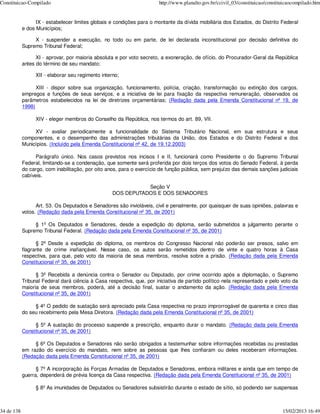 Constituicao-Compilado                                                  http://www.planalto.gov.br/ccivil_03/constituicao/constituicaocompilado.htm


                  IX - estabelecer limites globais e condições para o montante da dívida mobiliária dos Estados, do Distrito Federal
            e dos Municípios;

                 X - suspender a execução, no todo ou em parte, de lei declarada inconstitucional por decisão definitiva do
            Supremo Tribunal Federal;

                  XI - aprovar, por maioria absoluta e por voto secreto, a exoneração, de ofício, do Procurador-Geral da República
            antes do término de seu mandato;

                  XII - elaborar seu regimento interno;

                  XIII - dispor sobre sua organização, funcionamento, polícia, criação, transformação ou extinção dos cargos,
            empregos e funções de seus serviços, e a iniciativa de lei para fixação da respectiva remuneração, observados os
            parâmetros estabelecidos na lei de diretrizes orçamentárias; (Redação dada pela Emenda Constitucional nº 19, de
            1998)

                  XIV - eleger membros do Conselho da República, nos termos do art. 89, VII.

                 XV - avaliar periodicamente a funcionalidade do Sistema Tributário Nacional, em sua estrutura e seus
            componentes, e o desempenho das administrações tributárias da União, dos Estados e do Distrito Federal e dos
            Municípios. (Incluído pela Emenda Constitucional nº 42, de 19.12.2003)

                  Parágrafo único. Nos casos previstos nos incisos I e II, funcionará como Presidente o do Supremo Tribunal
            Federal, limitando-se a condenação, que somente será proferida por dois terços dos votos do Senado Federal, à perda
            do cargo, com inabilitação, por oito anos, para o exercício de função pública, sem prejuízo das demais sanções judiciais
            cabíveis.

                                                               Seção V
                                                    DOS DEPUTADOS E DOS SENADORES

                  Art. 53. Os Deputados e Senadores são invioláveis, civil e penalmente, por quaisquer de suas opiniões, palavras e
            votos. (Redação dada pela Emenda Constitucional nº 35, de 2001)

                 § 1º Os Deputados e Senadores, desde a expedição do diploma, serão submetidos a julgamento perante o
            Supremo Tribunal Federal. (Redação dada pela Emenda Constitucional nº 35, de 2001)

                  § 2º Desde a expedição do diploma, os membros do Congresso Nacional não poderão ser presos, salvo em
            flagrante de crime inafiançável. Nesse caso, os autos serão remetidos dentro de vinte e quatro horas à Casa
            respectiva, para que, pelo voto da maioria de seus membros, resolva sobre a prisão. (Redação dada pela Emenda
            Constitucional nº 35, de 2001)

                  § 3º Recebida a denúncia contra o Senador ou Deputado, por crime ocorrido após a diplomação, o Supremo
            Tribunal Federal dará ciência à Casa respectiva, que, por iniciativa de partido político nela representado e pelo voto da
            maioria de seus membros, poderá, até a decisão final, sustar o andamento da ação. (Redação dada pela Emenda
            Constitucional nº 35, de 2001)

                 § 4º O pedido de sustação será apreciado pela Casa respectiva no prazo improrrogável de quarenta e cinco dias
            do seu recebimento pela Mesa Diretora. (Redação dada pela Emenda Constitucional nº 35, de 2001)

                 § 5º A sustação do processo suspende a prescrição, enquanto durar o mandato. (Redação dada pela Emenda
            Constitucional nº 35, de 2001)

                 § 6º Os Deputados e Senadores não serão obrigados a testemunhar sobre informações recebidas ou prestadas
            em razão do exercício do mandato, nem sobre as pessoas que lhes confiaram ou deles receberam informações.
            (Redação dada pela Emenda Constitucional nº 35, de 2001)

                  § 7º A incorporação às Forças Armadas de Deputados e Senadores, embora militares e ainda que em tempo de
            guerra, dependerá de prévia licença da Casa respectiva. (Redação dada pela Emenda Constitucional nº 35, de 2001)

                  § 8º As imunidades de Deputados ou Senadores subsistirão durante o estado de sítio, só podendo ser suspensas



34 de 138                                                                                                                        15/02/2013 16:49
 
