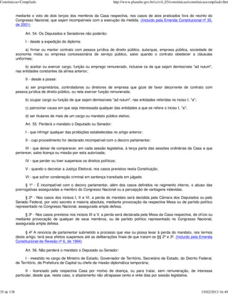 Constituicao-Compilado                                                   http://www.planalto.gov.br/ccivil_03/constituicao/constituicaocompilado.htm


            mediante o voto de dois terços dos membros da Casa respectiva, nos casos de atos praticados fora do recinto do
            Congresso Nacional, que sejam incompatíveis com a execução da medida. (Incluído pela Emenda Constitucional nº 35,
            de 2001)

                 Art. 54. Os Deputados e Senadores não poderão:

                 I - desde a expedição do diploma:

                  a) firmar ou manter contrato com pessoa jurídica de direito público, autarquia, empresa pública, sociedade de
            economia mista ou empresa concessionária de serviço público, salvo quando o contrato obedecer a cláusulas
            uniformes;

                 b) aceitar ou exercer cargo, função ou emprego remunerado, inclusive os de que sejam demissíveis "ad nutum",
            nas entidades constantes da alínea anterior;

                 II - desde a posse:

                 a) ser proprietários, controladores ou diretores de empresa que goze de favor decorrente de contrato com
            pessoa jurídica de direito público, ou nela exercer função remunerada;

                 b) ocupar cargo ou função de que sejam demissíveis "ad nutum", nas entidades referidas no inciso I, "a";

                 c) patrocinar causa em que seja interessada qualquer das entidades a que se refere o inciso I, "a";

                 d) ser titulares de mais de um cargo ou mandato público eletivo.

                 Art. 55. Perderá o mandato o Deputado ou Senador:

                 I - que infringir qualquer das proibições estabelecidas no artigo anterior;

                 II - cujo procedimento for declarado incompatível com o decoro parlamentar;

                  III - que deixar de comparecer, em cada sessão legislativa, à terça parte das sessões ordinárias da Casa a que
            pertencer, salvo licença ou missão por esta autorizada;

                 IV - que perder ou tiver suspensos os direitos políticos;

                 V - quando o decretar a Justiça Eleitoral, nos casos previstos nesta Constituição;

                 VI - que sofrer condenação criminal em sentença transitada em julgado.

                  § 1º - É incompatível com o decoro parlamentar, além dos casos definidos no regimento interno, o abuso das
            prerrogativas asseguradas a membro do Congresso Nacional ou a percepção de vantagens indevidas.

                  § 2º - Nos casos dos incisos I, II e VI, a perda do mandato será decidida pela Câmara dos Deputados ou pelo
            Senado Federal, por voto secreto e maioria absoluta, mediante provocação da respectiva Mesa ou de partido político
            representado no Congresso Nacional, assegurada ampla defesa.

                 § 3º - Nos casos previstos nos incisos III a V, a perda será declarada pela Mesa da Casa respectiva, de ofício ou
            mediante provocação de qualquer de seus membros, ou de partido político representado no Congresso Nacional,
            assegurada ampla defesa.

                  § 4º A renúncia de parlamentar submetido a processo que vise ou possa levar à perda do mandato, nos termos
            deste artigo, terá seus efeitos suspensos até as deliberações finais de que tratam os §§ 2º e 3º. (Incluído pela Emenda
            Constitucional de Revisão nº 6, de 1994)

                 Art. 56. Não perderá o mandato o Deputado ou Senador:

                  I - investido no cargo de Ministro de Estado, Governador de Território, Secretário de Estado, do Distrito Federal,
            de Território, de Prefeitura de Capital ou chefe de missão diplomática temporária;

                  II - licenciado pela respectiva Casa por motivo de doença, ou para tratar, sem remuneração, de interesse
            particular, desde que, neste caso, o afastamento não ultrapasse cento e vinte dias por sessão legislativa.



35 de 138                                                                                                                         15/02/2013 16:49
 