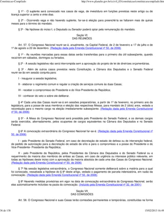 Constituicao-Compilado                                                http://www.planalto.gov.br/ccivil_03/constituicao/constituicaocompilado.htm


                  § 1º - O suplente será convocado nos casos de vaga, de investidura em funções previstas neste artigo ou de
            licença superior a cento e vinte dias.

                § 2º - Ocorrendo vaga e não havendo suplente, far-se-á eleição para preenchê-la se faltarem mais de quinze
            meses para o término do mandato.

                 § 3º - Na hipótese do inciso I, o Deputado ou Senador poderá optar pela remuneração do mandato.

                                                                  Seção VI
                                                                DAS REUNIÕES

                  Art. 57. O Congresso Nacional reunir-se-á, anualmente, na Capital Federal, de 2 de fevereiro a 17 de julho e de
            1º de agosto a 22 de dezembro. (Redação dada pela Emenda Constituicional nº 50, de 2006)

                  § 1º - As reuniões marcadas para essas datas serão transferidas para o primeiro dia útil subseqüente, quando
            recaírem em sábados, domingos ou feriados.

                 § 2º - A sessão legislativa não será interrompida sem a aprovação do projeto de lei de diretrizes orçamentárias.

                   § 3º - Além de outros casos previstos nesta Constituição, a Câmara dos Deputados e o Senado Federal
            reunir-se-ão em sessão conjunta para:

                 I - inaugurar a sessão legislativa;

                 II - elaborar o regimento comum e regular a criação de serviços comuns às duas Casas;

                 III - receber o compromisso do Presidente e do Vice-Presidente da República;

                 IV - conhecer do veto e sobre ele deliberar.

                   § 4º Cada uma das Casas reunir-se-á em sessões preparatórias, a partir de 1º de fevereiro, no primeiro ano da
            legislatura, para a posse de seus membros e eleição das respectivas Mesas, para mandato de 2 (dois) anos, vedada a
            recondução para o mesmo cargo na eleição imediatamente subseqüente. (Redação dada pela Emenda Constitucional
            nº 50, de 2006)

                 § 5º - A Mesa do Congresso Nacional será presidida pelo Presidente do Senado Federal, e os demais cargos
            serão exercidos, alternadamente, pelos ocupantes de cargos equivalentes na Câmara dos Deputados e no Senado
            Federal.

                  § 6º A convocação extraordinária do Congresso Nacional far-se-á: (Redação dada pela Emenda Constitucional nº
            50, de 2006)

                  I - pelo Presidente do Senado Federal, em caso de decretação de estado de defesa ou de intervenção federal,
            de pedido de autorização para a decretação de estado de sítio e para o compromisso e a posse do Presidente e do
            Vice-Presidente- Presidente da República;

                  II - pelo Presidente da República, pelos Presidentes da Câmara dos Deputados e do Senado Federal ou a
            requerimento da maioria dos membros de ambas as Casas, em caso de urgência ou interesse público relevante, em
            todas as hipóteses deste inciso com a aprovação da maioria absoluta de cada uma das Casas do Congresso Nacional.
            (Redação dada pela Emenda Constitucional nº 50, de 2006)

                  § 7º Na sessão legislativa extraordinária, o Congresso Nacional somente deliberará sobre a matéria para a qual
            foi convocado, ressalvada a hipótese do § 8º deste artigo, vedado o pagamento de parcela indenizatória, em razão da
            convocação. (Redação dada pela Emenda Constitucional nº 50, de 2006)

                  § 8º Havendo medidas provisórias em vigor na data de convocação extraordinária do Congresso Nacional, serão
            elas automaticamente incluídas na pauta da convocação. (Incluído pela Emenda Constitucional nº 32, de 2001)

                                                                   Seção VII
                                                                DAS COMISSÕES

                 Art. 58. O Congresso Nacional e suas Casas terão comissões permanentes e temporárias, constituídas na forma


36 de 138                                                                                                                      15/02/2013 16:49
 