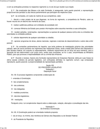 Constituicao-Compilado                                                  http://www.planalto.gov.br/ccivil_03/constituicao/constituicaocompilado.htm


            e com as atribuições previstas no respectivo regimento ou no ato de que resultar sua criação.

                 § 1º - Na constituição das Mesas e de cada Comissão, é assegurada, tanto quanto possível, a representação
            proporcional dos partidos ou dos blocos parlamentares que participam da respectiva Casa.

                 § 2º - às comissões, em razão da matéria de sua competência, cabe:

                 I - discutir e votar projeto de lei que dispensar, na forma do regimento, a competência do Plenário, salvo se
            houver recurso de um décimo dos membros da Casa;

                 II - realizar audiências públicas com entidades da sociedade civil;

                 III - convocar Ministros de Estado para prestar informações sobre assuntos inerentes a suas atribuições;

                  IV - receber petições, reclamações, representações ou queixas de qualquer pessoa contra atos ou omissões das
            autoridades ou entidades públicas;

                 V - solicitar depoimento de qualquer autoridade ou cidadão;

                 VI - apreciar programas de obras, planos nacionais, regionais e setoriais de desenvolvimento e sobre eles emitir
            parecer.

                   § 3º - As comissões parlamentares de inquérito, que terão poderes de investigação próprios das autoridades
            judiciais, além de outros previstos nos regimentos das respectivas Casas, serão criadas pela Câmara dos Deputados e
            pelo Senado Federal, em conjunto ou separadamente, mediante requerimento de um terço de seus membros, para a
            apuração de fato determinado e por prazo certo, sendo suas conclusões, se for o caso, encaminhadas ao Ministério
            Público, para que promova a responsabilidade civil ou criminal dos infratores.

                  § 4º - Durante o recesso, haverá uma Comissão representativa do Congresso Nacional, eleita por suas Casas na
            última sessão ordinária do período legislativo, com atribuições definidas no regimento comum, cuja composição
            reproduzirá, quanto possível, a proporcionalidade da representação partidária.

                                                                Seção VIII
                                                        DO PROCESSO LEGISLATIVO
                                                                Subseção I
                                                             Disposição Geral

                 Art. 59. O processo legislativo compreende a elaboração de:

                 I - emendas à Constituição;

                 II - leis complementares;

                 III - leis ordinárias;

                 IV - leis delegadas;

                 V - medidas provisórias;

                 VI - decretos legislativos;

                 VII - resoluções.

                 Parágrafo único. Lei complementar disporá sobre a elaboração, redação, alteração e consolidação das leis.

                                                                Subseção II
                                                           Da Emenda à Constituição

                 Art. 60. A Constituição poderá ser emendada mediante proposta:

                 I - de um terço, no mínimo, dos membros da Câmara dos Deputados ou do Senado Federal;

                 II - do Presidente da República;




37 de 138                                                                                                                        15/02/2013 16:49
 