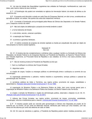 Constituicao-Compilado                                                      http://www.planalto.gov.br/ccivil_03/constituicao/constituicaocompilado.htm


                  III - de mais da metade das Assembléias Legislativas das unidades da Federação, manifestando-se, cada uma
            delas, pela maioria relativa de seus membros.

                 § 1º - A Constituição não poderá ser emendada na vigência de intervenção federal, de estado de defesa ou de
            estado de sítio.

                 § 2º - A proposta será discutida e votada em cada Casa do Congresso Nacional, em dois turnos, considerando-se
            aprovada se obtiver, em ambos, três quintos dos votos dos respectivos membros.

                 § 3º - A emenda à Constituição será promulgada pelas Mesas da Câmara dos Deputados e do Senado Federal,
            com o respectivo número de ordem.

                 § 4º - Não será objeto de deliberação a proposta de emenda tendente a abolir:

                 I - a forma federativa de Estado;

                 II - o voto direto, secreto, universal e periódico;

                 III - a separação dos Poderes;

                 IV - os direitos e garantias individuais.

                  § 5º - A matéria constante de proposta de emenda rejeitada ou havida por prejudicada não pode ser objeto de
            nova proposta na mesma sessão legislativa.

                                                                       Subseção III
                                                                        Das Leis

                 Art. 61. A iniciativa das leis complementares e ordinárias cabe a qualquer membro ou Comissão da Câmara dos
            Deputados, do Senado Federal ou do Congresso Nacional, ao Presidente da República, ao Supremo Tribunal Federal,
            aos Tribunais Superiores, ao Procurador-Geral da República e aos cidadãos, na forma e nos casos previstos nesta
            Constituição.

                 § 1º - São de iniciativa privativa do Presidente da República as leis que:

                 I - fixem ou modifiquem os efetivos das Forças Armadas;

                 II - disponham sobre:

                 a) criação de cargos, funções ou empregos públicos na administração direta e autárquica ou aumento de sua
            remuneração;

                 b) organização administrativa e judiciária, matéria tributária e orçamentária, serviços públicos e pessoal da
            administração dos Territórios;

                 c) servidores públicos da União e Territórios, seu regime jurídico, provimento de cargos, estabilidade e
            aposentadoria; (Redação dada pela Emenda Constitucional nº 18, de 1998)

                  d) organização do Ministério Público e da Defensoria Pública da União, bem como normas gerais para a
            organização do Ministério Público e da Defensoria Pública dos Estados, do Distrito Federal e dos Territórios;

                 e) criação e extinção de Ministérios e órgãos da administração pública, observado o disposto no art. 84, VI;
            (Redação dada pela Emenda Constitucional nº 32, de 2001)

                 f) militares das Forças Armadas, seu regime jurídico, provimento de cargos, promoções, estabilidade,
            remuneração, reforma e transferência para a reserva. (Incluída pela Emenda Constitucional nº 18, de 1998)

                 § 2º - A iniciativa popular pode ser exercida pela apresentação à Câmara dos Deputados de projeto de lei
            subscrito por, no mínimo, um por cento do eleitorado nacional, distribuído pelo menos por cinco Estados, com não
            menos de três décimos por cento dos eleitores de cada um deles.

                 Art. 62. Em caso de relevância e urgência, o Presidente da República poderá adotar medidas provisórias, com



38 de 138                                                                                                                            15/02/2013 16:49
 